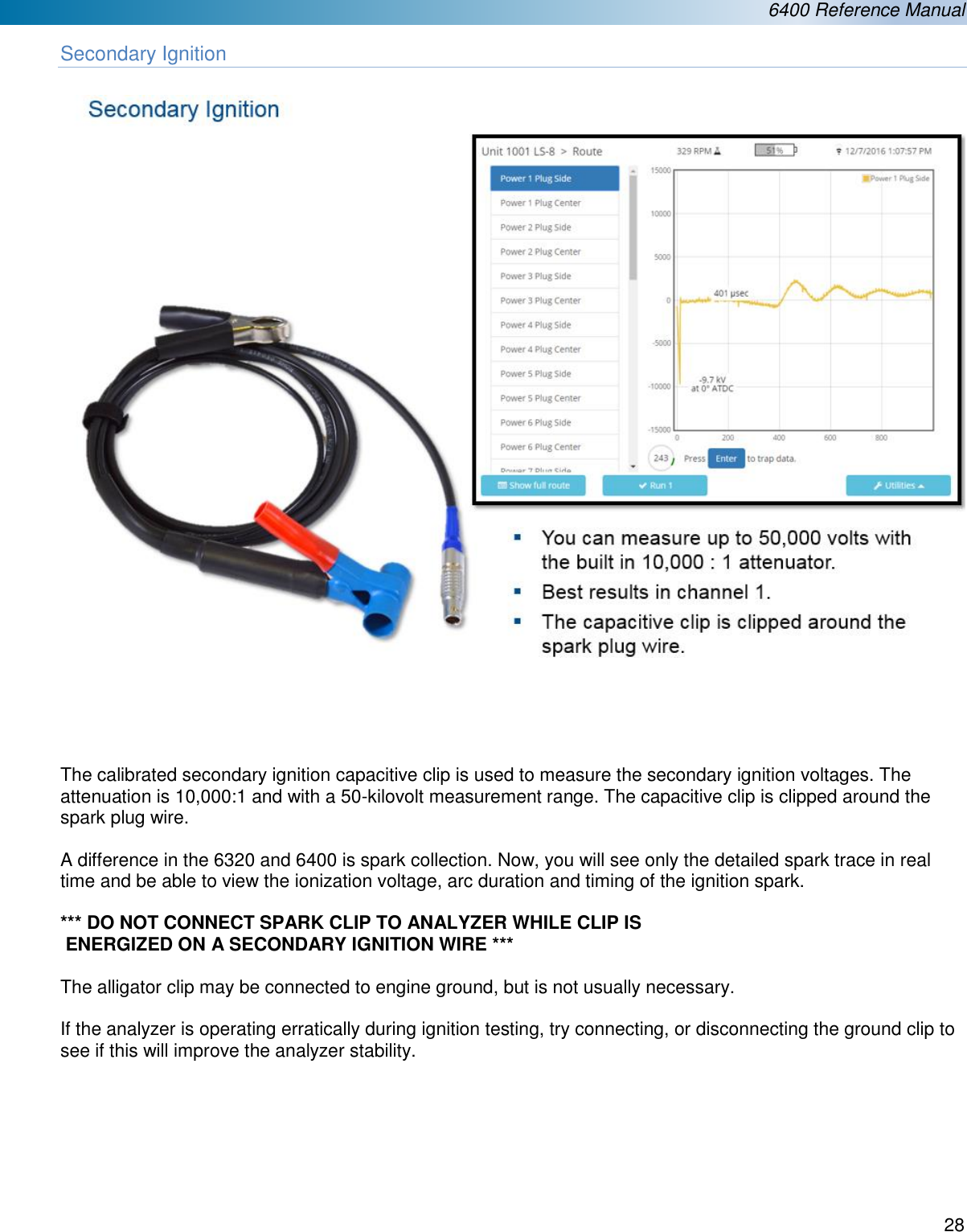 6400 Reference Manual  28  Secondary Ignition        The calibrated secondary ignition capacitive clip is used to measure the secondary ignition voltages. The attenuation is 10,000:1 and with a 50-kilovolt measurement range. The capacitive clip is clipped around the spark plug wire.   A difference in the 6320 and 6400 is spark collection. Now, you will see only the detailed spark trace in real time and be able to view the ionization voltage, arc duration and timing of the ignition spark.  *** DO NOT CONNECT SPARK CLIP TO ANALYZER WHILE CLIP IS   ENERGIZED ON A SECONDARY IGNITION WIRE ***  The alligator clip may be connected to engine ground, but is not usually necessary.   If the analyzer is operating erratically during ignition testing, try connecting, or disconnecting the ground clip to see if this will improve the analyzer stability.       