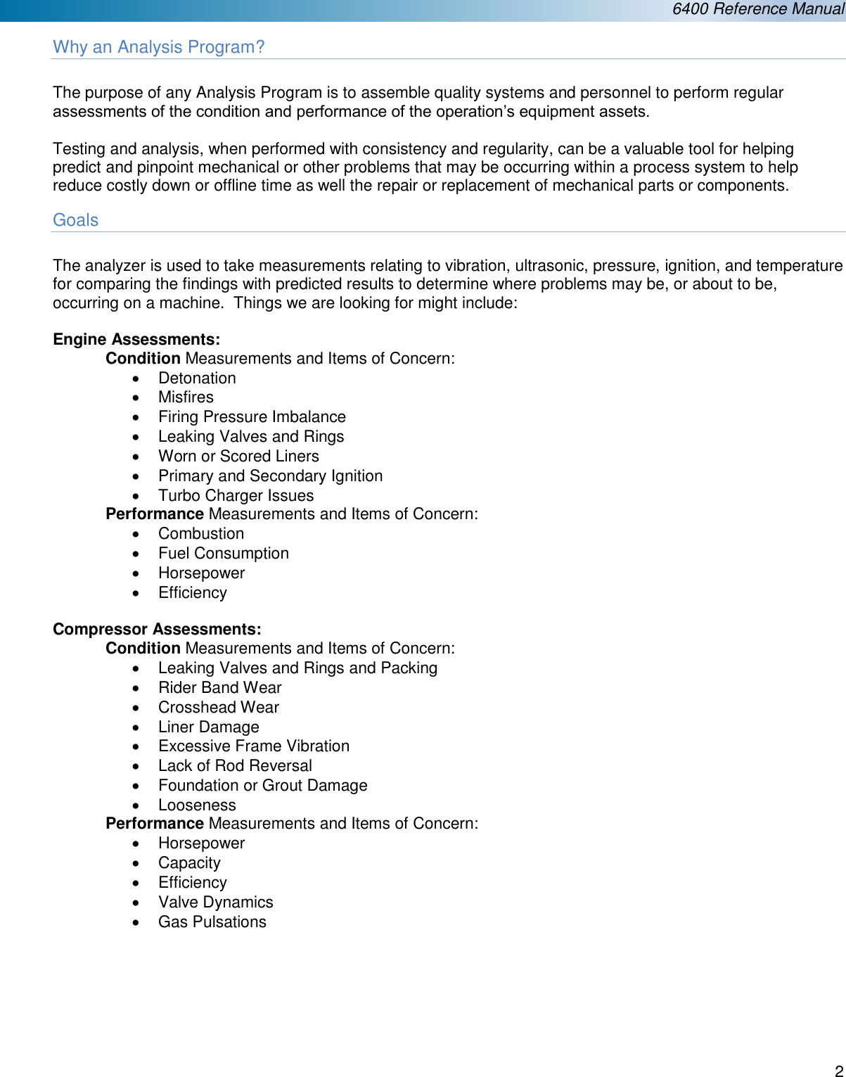  6400 Reference Manual  2  Why an Analysis Program?  The purpose of any Analysis Program is to assemble quality systems and personnel to perform regular assessments of the condition and performance of the operation&rsquo;s equipment assets.    Testing and analysis, when performed with consistency and regularity, can be a valuable tool for helping predict and pinpoint mechanical or other problems that may be occurring within a process system to help reduce costly down or offline time as well the repair or replacement of mechanical parts or components. Goals  The analyzer is used to take measurements relating to vibration, ultrasonic, pressure, ignition, and temperature for comparing the findings with predicted results to determine where problems may be, or about to be, occurring on a machine.  Things we are looking for might include:  Engine Assessments: Condition Measurements and Items of Concern: &bull;  Detonation &bull;  Misfires &bull;  Firing Pressure Imbalance &bull;  Leaking Valves and Rings &bull;  Worn or Scored Liners &bull;  Primary and Secondary Ignition  &bull;  Turbo Charger Issues Performance Measurements and Items of Concern: &bull;  Combustion &bull;  Fuel Consumption &bull;  Horsepower &bull;  Efficiency  Compressor Assessments: Condition Measurements and Items of Concern: &bull;  Leaking Valves and Rings and Packing &bull;  Rider Band Wear &bull;  Crosshead Wear &bull;  Liner Damage &bull;  Excessive Frame Vibration &bull;  Lack of Rod Reversal &bull;  Foundation or Grout Damage &bull;  Looseness Performance Measurements and Items of Concern: &bull;  Horsepower &bull;  Capacity &bull;  Efficiency &bull;  Valve Dynamics &bull;  Gas Pulsations       