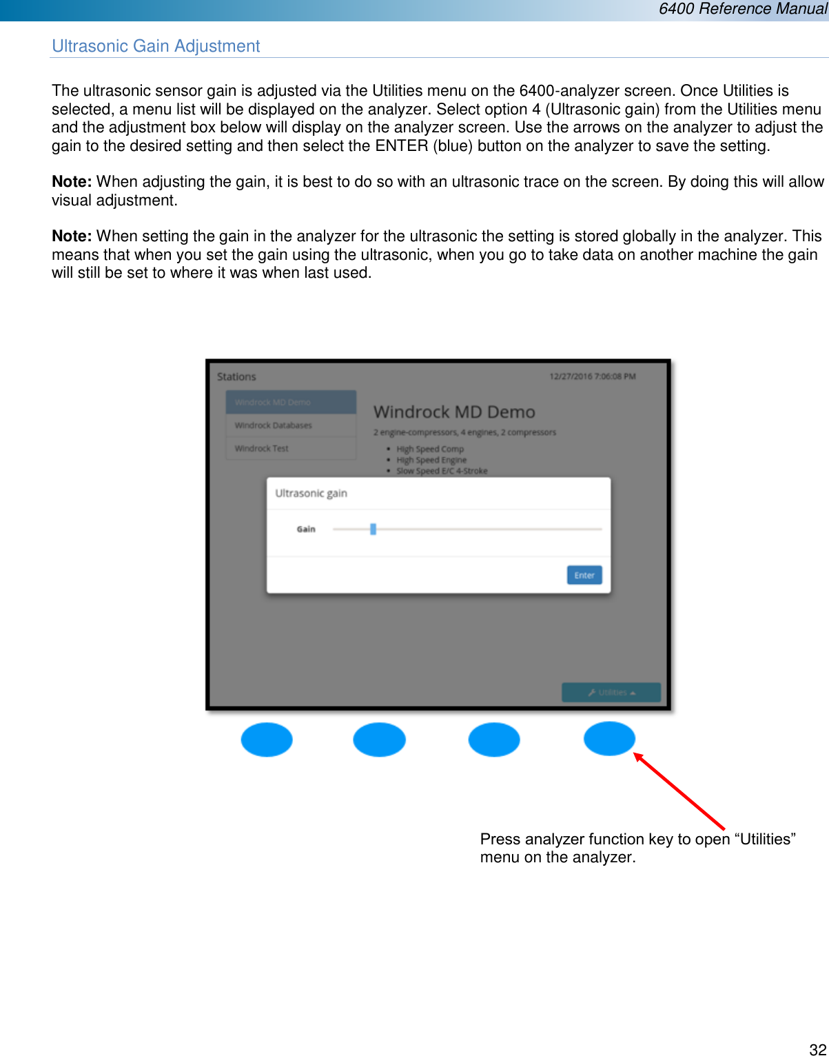  6400 Reference Manual  32  Ultrasonic Gain Adjustment  The ultrasonic sensor gain is adjusted via the Utilities menu on the 6400-analyzer screen. Once Utilities is selected, a menu list will be displayed on the analyzer. Select option 4 (Ultrasonic gain) from the Utilities menu and the adjustment box below will display on the analyzer screen. Use the arrows on the analyzer to adjust the gain to the desired setting and then select the ENTER (blue) button on the analyzer to save the setting.  Note: When adjusting the gain, it is best to do so with an ultrasonic trace on the screen. By doing this will allow visual adjustment.  Note: When setting the gain in the analyzer for the ultrasonic the setting is stored globally in the analyzer. This means that when you set the gain using the ultrasonic, when you go to take data on another machine the gain will still be set to where it was when last used.                     Press analyzer function key to open &ldquo;Utilities&rdquo; menu on the analyzer. 
