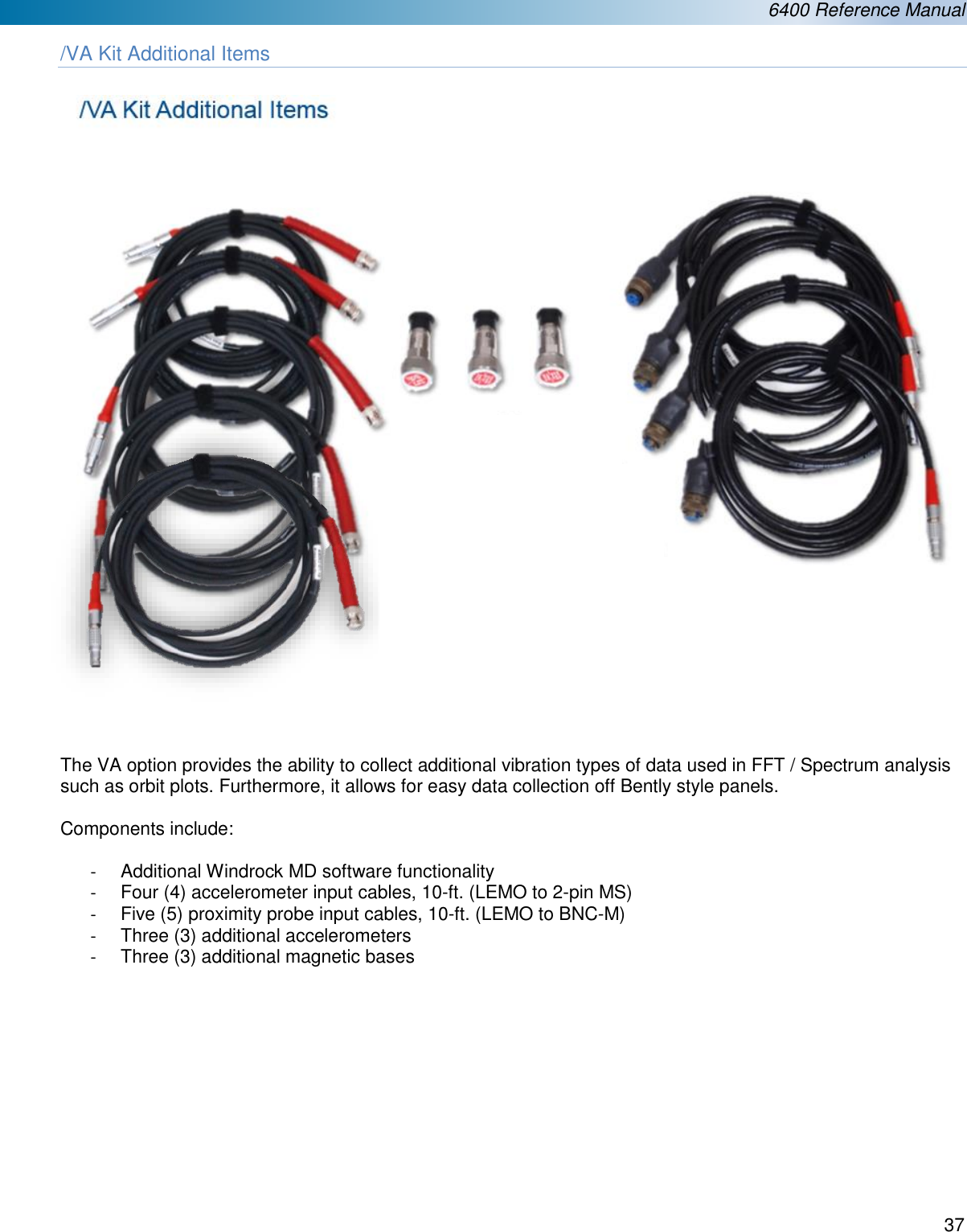  6400 Reference Manual  37  /VA Kit Additional Items        The VA option provides the ability to collect additional vibration types of data used in FFT / Spectrum analysis such as orbit plots. Furthermore, it allows for easy data collection off Bently style panels.  Components include:  -  Additional Windrock MD software functionality -  Four (4) accelerometer input cables, 10-ft. (LEMO to 2-pin MS) -  Five (5) proximity probe input cables, 10-ft. (LEMO to BNC-M) -  Three (3) additional accelerometers -  Three (3) additional magnetic bases        