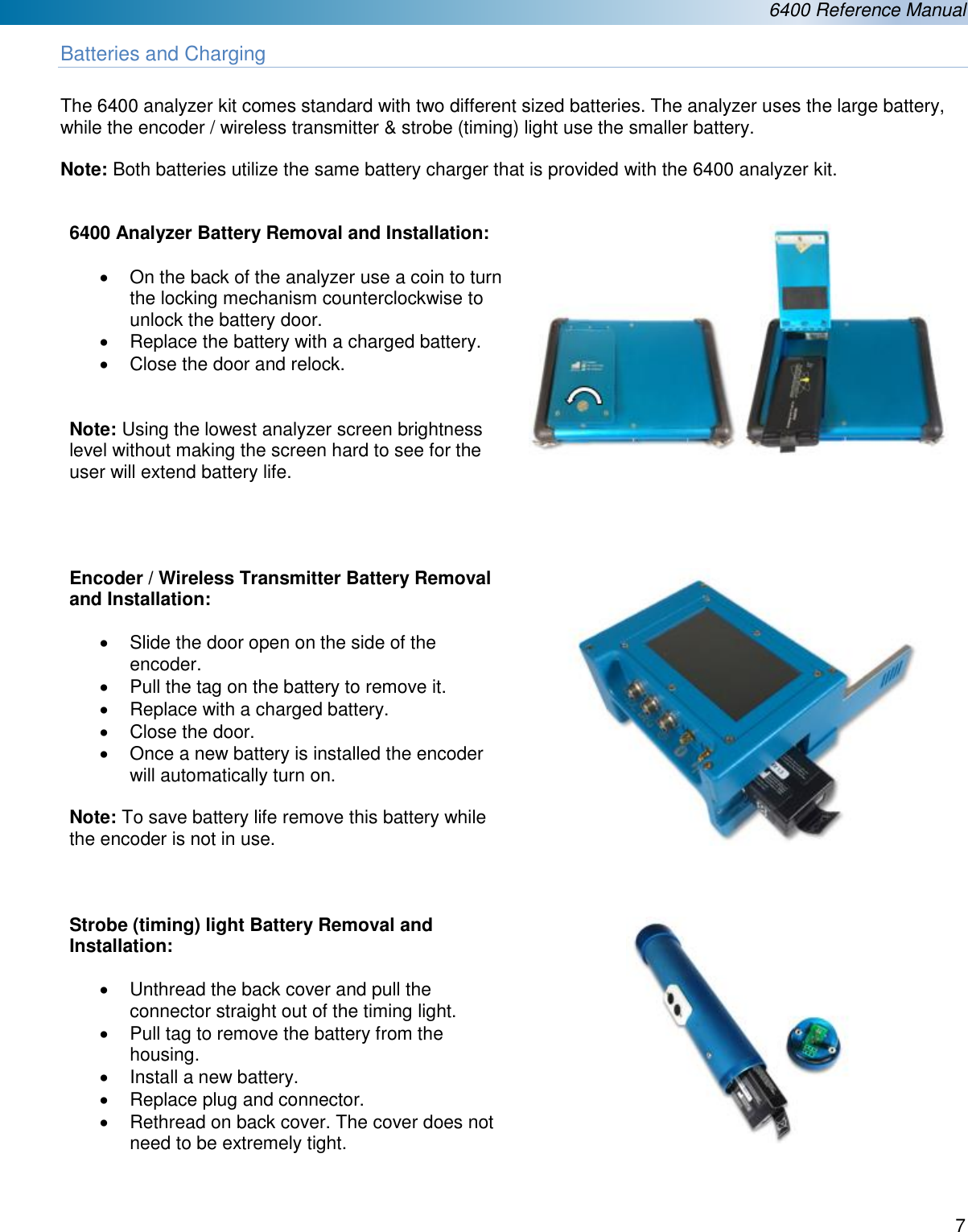  6400 Reference Manual  7  Batteries and Charging  The 6400 analyzer kit comes standard with two different sized batteries. The analyzer uses the large battery, while the encoder / wireless transmitter &amp; strobe (timing) light use the smaller battery.   Note: Both batteries utilize the same battery charger that is provided with the 6400 analyzer kit.   6400 Analyzer Battery Removal and Installation:  &bull;  On the back of the analyzer use a coin to turn the locking mechanism counterclockwise to unlock the battery door. &bull;  Replace the battery with a charged battery. &bull;  Close the door and relock.   Note: Using the lowest analyzer screen brightness level without making the screen hard to see for the user will extend battery life.    Encoder / Wireless Transmitter Battery Removal and Installation:  &bull;  Slide the door open on the side of the encoder. &bull;  Pull the tag on the battery to remove it. &bull;  Replace with a charged battery. &bull;  Close the door. &bull;  Once a new battery is installed the encoder will automatically turn on.  Note: To save battery life remove this battery while the encoder is not in use.      Strobe (timing) light Battery Removal and Installation:  &bull;  Unthread the back cover and pull the connector straight out of the timing light. &bull;  Pull tag to remove the battery from the housing. &bull;  Install a new battery. &bull;  Replace plug and connector. &bull;  Rethread on back cover. The cover does not need to be extremely tight.      