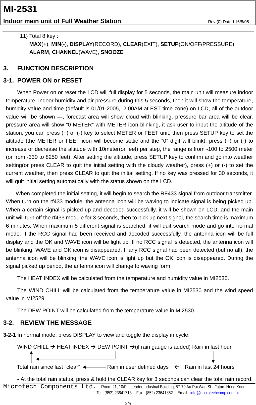 MI-2531    Indoor main unit of Full Weather Station  Rev (0) Dated 16/8/05    Microtech Components Ltd.  Room 21, 10/Fl., Leader Industrial Building, 57-79 Au Pui Wan St., Fatan, Hong Kong   Tel : (852) 23641713    Fax : (852) 23641862    Email : info@microtechcomp.com.hk  2/5 11) Total 8 key : MAX(+), MIN(-), DISPLAY(RECORD), CLEAR(EXIT), SETUP(ON/OFF/PRESSURE) ALARM, CHANNEL(WAVE), SNOOZE  3. FUNCTION DESCRIPTION 3-1.  POWER ON or RESET    When Power on or reset the LCD will full display for 5 seconds, the main unit will measure indoor temperature, indoor humidity and air pressure during this 5 seconds, then it will show the temperature, humidity value and time (default is 01/01-2005,12:00AM at EST time zone) on LCD, all of the outdoor value will be shown ---, forecast area will show cloud with blinking, pressure bar area will be clear, pressure area will show “0 METER” with METER icon blinking, it ask user to input the altitude of the station, you can press (+) or (-) key to select METER or FEET unit, then press SETUP key to set the altitude (the METER or FEET icon will become static and the “0” digit will blink), press (+) or (-) to increase or decrease the altitude with 10meter(or feet) per step, the range is from -100 to 2500 meter (or from -330 to 8250 feet). After setting the altitude, press SETUP key to confirm and go into weather setting(or press CLEAR to quit the initial setting with the cloudy weather), press (+) or (-) to set the current weather, then press CLEAR to quit the initial setting. If no key was pressed for 30 seconds, it will quit initial setting automatically with the status shown on the LCD.   When completed the initial setting, it will begin to search the RF433 signal from outdoor transmitter. When turn on the rf433 module, the antenna icon will be waving to indicate signal is being picked up. When a certain signal is picked up and decoded successfully, it will be shown on LCD, and the main unit will turn off the rf433 module for 3 seconds, then to pick up next signal, the search time is maximum 6 minutes. When maximum 5 different signal is searched, it will quit search mode and go into normal mode. If the RCC signal had been received and decoded successfully, the antenna icon will be full display and the OK and WAVE icon will be light up. If no RCC signal is detected, the antenna icon will be blinking, WAVE and OK icon is disappeared. If any RCC signal had been detected (but no all), the antenna icon will be blinking, the WAVE icon is light up but the OK icon is disappeared. During the signal picked up period, the antenna icon will change to waving form.     The HEAT INDEX will be calculated from the temperature and humidity value in MI2530.   The WIND CHILL will be calculated from the temperature value in MI2530 and the wind speed value in MI2529.   The DEW POINT will be calculated from the temperature value in MI2530.     3-2.    REVIEW THE MESSAGE 3-2-1 In normal mode, press DISPLAY to view and toggle the display in cycle:    WIND CHILL Æ HEAT INDEX Æ DEW POINT Æ(if rain gauge is added) Rain in last hour       Total rain since last “clear”                    Rain in user defined days    Å    Rain in last 24 hours    - At the total rain status, press &amp; hold the CLEAR key for 3 seconds can clear the total rain record. 