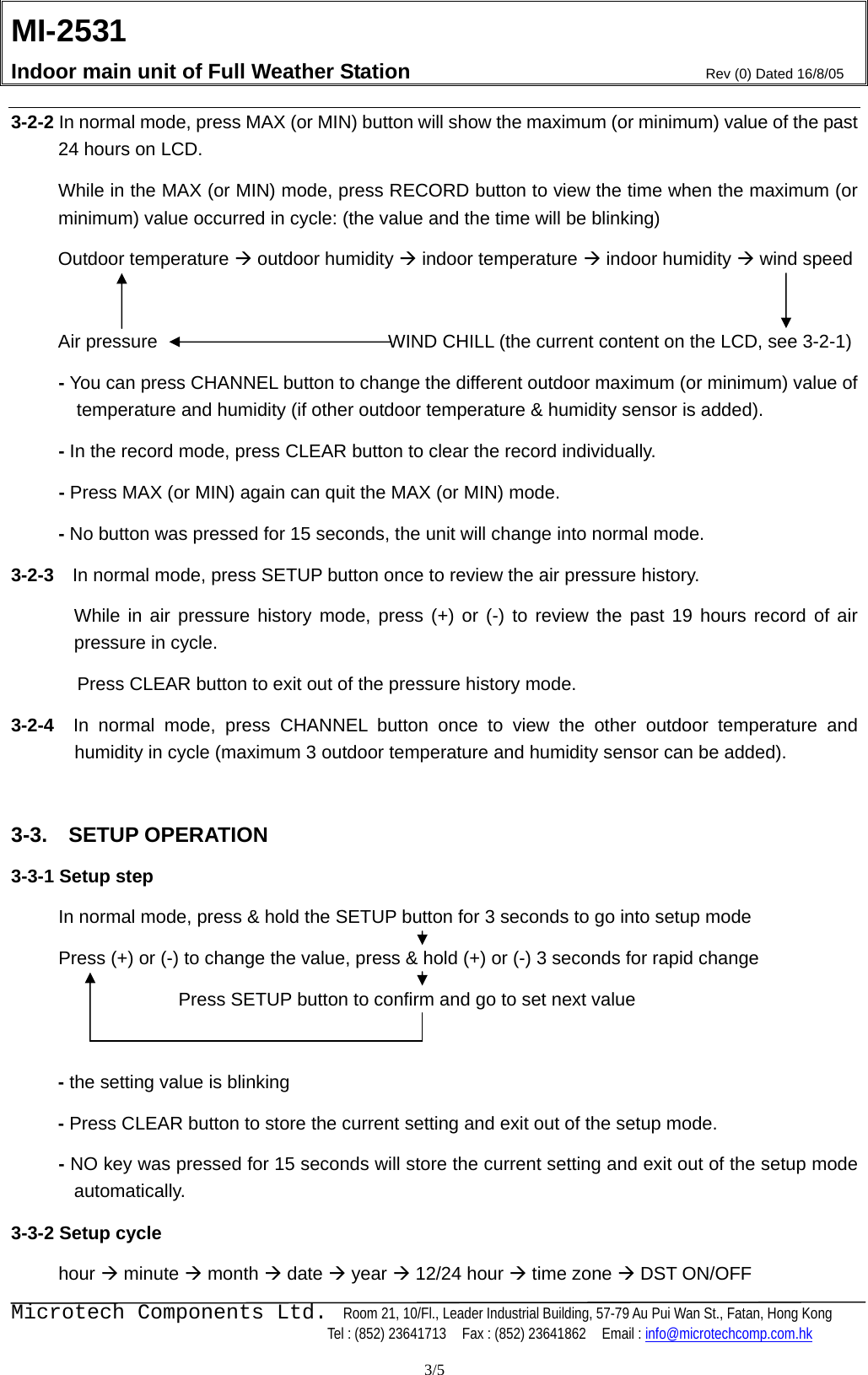 MI-2531    Indoor main unit of Full Weather Station  Rev (0) Dated 16/8/05    Microtech Components Ltd.  Room 21, 10/Fl., Leader Industrial Building, 57-79 Au Pui Wan St., Fatan, Hong Kong   Tel : (852) 23641713    Fax : (852) 23641862    Email : info@microtechcomp.com.hk  3/5 3-2-2 In normal mode, press MAX (or MIN) button will show the maximum (or minimum) value of the past 24 hours on LCD.  While in the MAX (or MIN) mode, press RECORD button to view the time when the maximum (or minimum) value occurred in cycle: (the value and the time will be blinking)  Outdoor temperature Æ outdoor humidity Æ indoor temperature Æ indoor humidity Æ wind speed    Air pressure                          WIND CHILL (the current content on the LCD, see 3-2-1)        - You can press CHANNEL button to change the different outdoor maximum (or minimum) value of temperature and humidity (if other outdoor temperature &amp; humidity sensor is added).  - In the record mode, press CLEAR button to clear the record individually.   - Press MAX (or MIN) again can quit the MAX (or MIN) mode.  - No button was pressed for 15 seconds, the unit will change into normal mode. 3-2-3  In normal mode, press SETUP button once to review the air pressure history.   While in air pressure history mode, press (+) or (-) to review the past 19 hours record of air pressure in cycle.     Press CLEAR button to exit out of the pressure history mode.   3-2-4  In normal mode, press CHANNEL button once to view the other outdoor temperature and humidity in cycle (maximum 3 outdoor temperature and humidity sensor can be added).  3-3.  SETUP OPERATION 3-3-1 Setup step  In normal mode, press &amp; hold the SETUP button for 3 seconds to go into setup mode   Press (+) or (-) to change the value, press &amp; hold (+) or (-) 3 seconds for rapid change   Press SETUP button to confirm and go to set next value    - the setting value is blinking - Press CLEAR button to store the current setting and exit out of the setup mode. - NO key was pressed for 15 seconds will store the current setting and exit out of the setup mode automatically. 3-3-2 Setup cycle  hour Æ minute Æ month Æ date Æ year Æ 12/24 hour Æ time zone Æ DST ON/OFF   