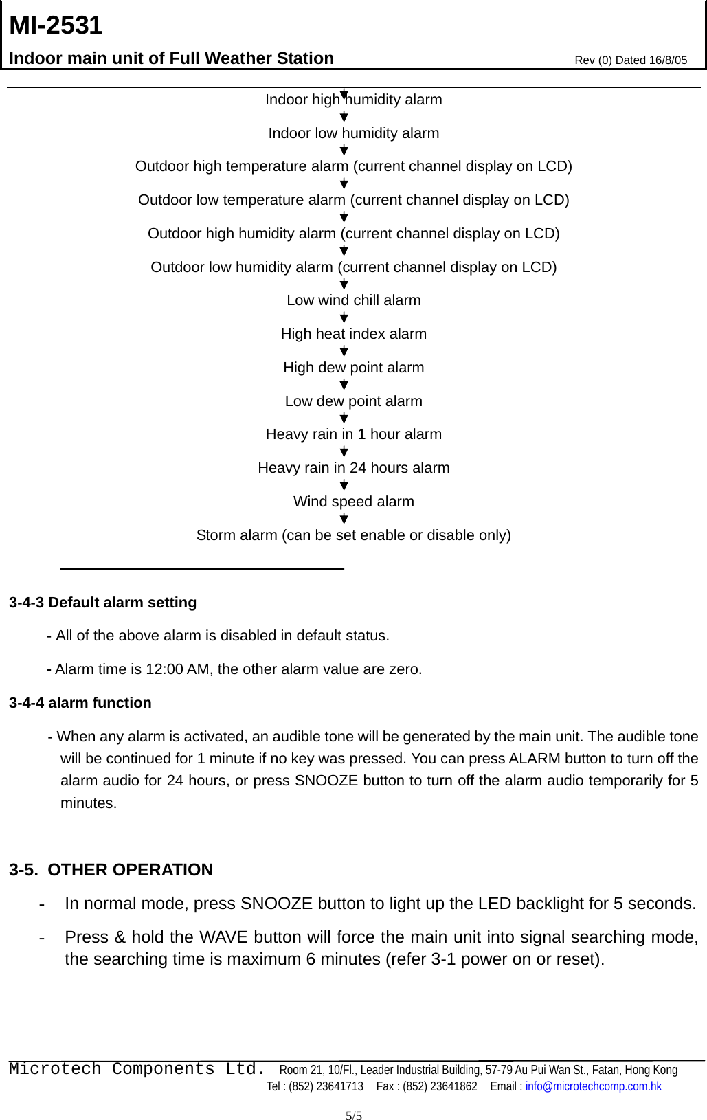 MI-2531    Indoor main unit of Full Weather Station  Rev (0) Dated 16/8/05    Microtech Components Ltd.  Room 21, 10/Fl., Leader Industrial Building, 57-79 Au Pui Wan St., Fatan, Hong Kong   Tel : (852) 23641713    Fax : (852) 23641862    Email : info@microtechcomp.com.hk  5/5 Indoor high humidity alarm Indoor low humidity alarm Outdoor high temperature alarm (current channel display on LCD) Outdoor low temperature alarm (current channel display on LCD) Outdoor high humidity alarm (current channel display on LCD) Outdoor low humidity alarm (current channel display on LCD) Low wind chill alarm High heat index alarm High dew point alarm Low dew point alarm Heavy rain in 1 hour alarm Heavy rain in 24 hours alarm Wind speed alarm Storm alarm (can be set enable or disable only)  3-4-3 Default alarm setting        -  All of the above alarm is disabled in default status.      - Alarm time is 12:00 AM, the other alarm value are zero.   3-4-4 alarm function - When any alarm is activated, an audible tone will be generated by the main unit. The audible tone will be continued for 1 minute if no key was pressed. You can press ALARM button to turn off the alarm audio for 24 hours, or press SNOOZE button to turn off the alarm audio temporarily for 5 minutes.   3-5. OTHER OPERATION -  In normal mode, press SNOOZE button to light up the LED backlight for 5 seconds. -  Press &amp; hold the WAVE button will force the main unit into signal searching mode, the searching time is maximum 6 minutes (refer 3-1 power on or reset).   
