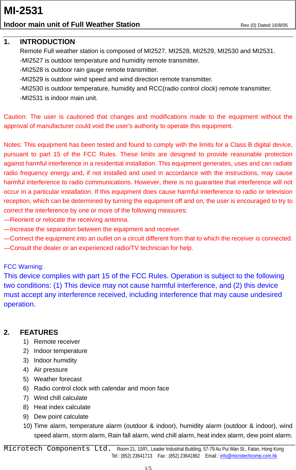 MI-2531    Indoor main unit of Full Weather Station  Rev (0) Dated 16/8/05    Microtech Components Ltd.  Room 21, 10/Fl., Leader Industrial Building, 57-79 Au Pui Wan St., Fatan, Hong Kong   Tel : (852) 23641713    Fax : (852) 23641862    Email : info@microtechcomp.com.hk  1/5 1. INTRODUCTION Remote Full weather station is composed of MI2527, MI2528, MI2529, MI2530 and MI2531. -MI2527 is outdoor temperature and humidity remote transmitter. -MI2528 is outdoor rain gauge remote transmitter. -MI2529 is outdoor wind speed and wind direction remote transmitter.   -MI2530 is outdoor temperature, humidity and RCC(radio control clock) remote transmitter. -MI2531 is indoor main unit.    Caution: The user is cautioned that changes and modifications made to the equipment without the approval of manufacturer could void the user&apos;s authority to operate this equipment.  Notes: This equipment has been tested and found to comply with the limits for a Class B digital device, pursuant to part 15 of the FCC Rules. These limits are designed to provide reasonable protection against harmful interference in a residential installation. This equipment generates, uses and can radiate radio frequency energy and, if not installed and used in accordance with the instructions, may cause harmful interference to radio communications. However, there is no guarantee that interference will not occur in a particular installation. If this equipment does cause harmful interference to radio or television reception, which can be determined by turning the equipment off and on, the user is encouraged to try to correct the interference by one or more of the following measures: —Reorient or relocate the receiving antenna. —Increase the separation between the equipment and receiver. —Connect the equipment into an outlet on a circuit different from that to which the receiver is connected. —Consult the dealer or an experienced radio/TV technician for help.  FCC Warning: This device complies with part 15 of the FCC Rules. Operation is subject to the following two conditions: (1) This device may not cause harmful interference, and (2) this device must accept any interference received, including interference that may cause undesired operation.   2. FEATURES  1) Remote receiver 2) Indoor temperature 3) Indoor humidity 4) Air pressure 5) Weather forecast 6)  Radio control clock with calendar and moon face 7)  Wind chill calculate 8)  Heat index calculate 9)  Dew point calculate 10) Time alarm, temperature alarm (outdoor &amp; indoor), humidity alarm (outdoor &amp; indoor), wind speed alarm, storm alarm, Rain fall alarm, wind chill alarm, heat index alarm, dew point alarm. 