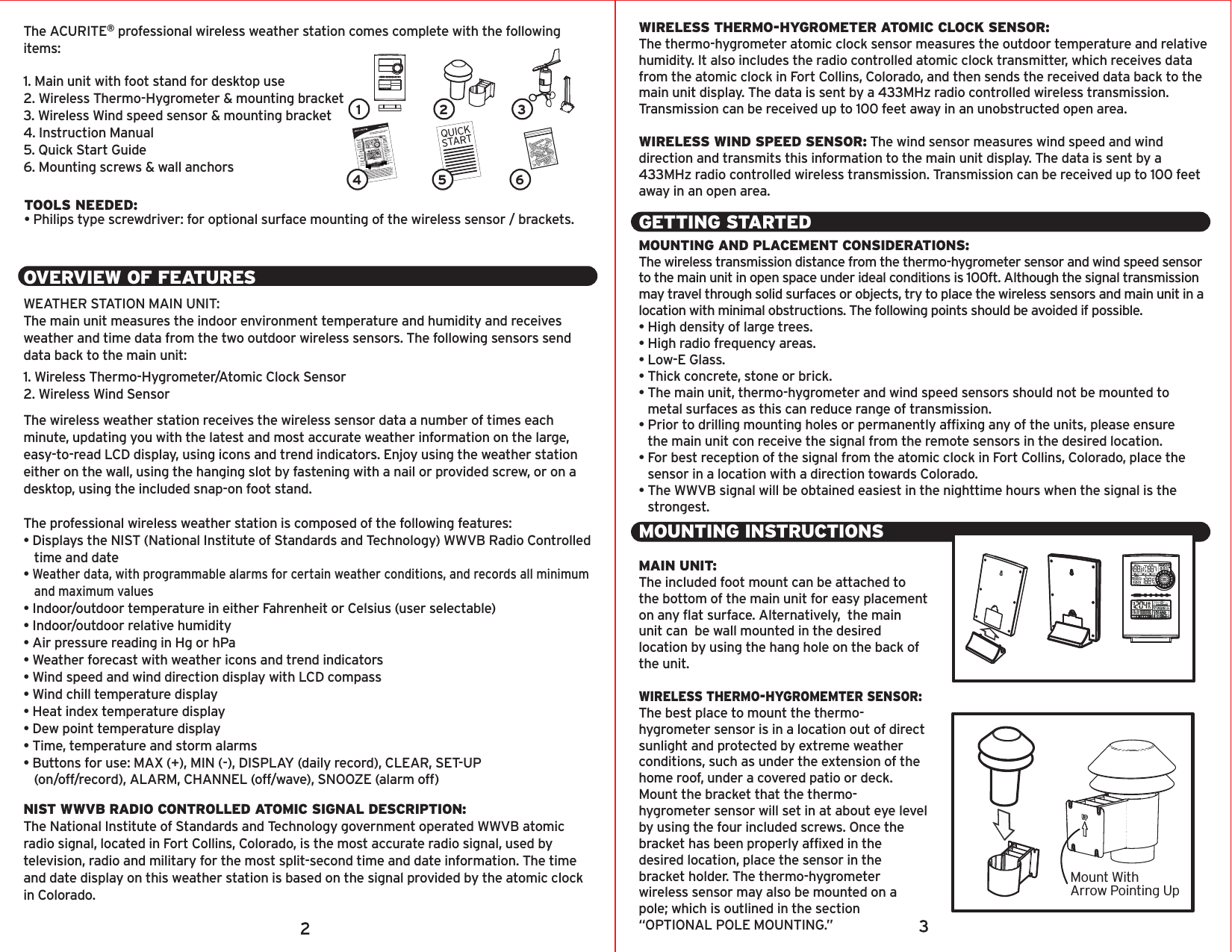 The ACURITE® professional wireless weather station comes complete with the following items:1. Main unit with foot stand for desktop use2. Wireless Thermo-Hygrometer &amp; mounting bracket3. Wireless Wind speed sensor &amp; mounting bracket4. Instruction Manual5. Quick Start Guide6. Mounting screws &amp; wall anchorsOVERVIEW OF FEATURESWEATHER STATION MAIN UNIT:The main unit measures the indoor environment temperature and humidity and receives weather and time data from the two outdoor wireless sensors. The following sensors send data back to the main unit:1. Wireless Thermo-Hygrometer/Atomic Clock Sensor2. Wireless Wind SensorThe wireless weather station receives the wireless sensor data a number of times each minute, updating you with the latest and most accurate weather information on the large, easy-to-read LCD display, using icons and trend indicators. Enjoy using the weather station either on the wall, using the hanging slot by fastening with a nail or provided screw, or on a desktop, using the included snap-on foot stand.The professional wireless weather station is composed of the following features:• Displays the NIST (National Institute of Standards and Technology) WWVB Radio Controlled    time and date• Weather data, with programmable alarms for certain weather conditions, and records all minimum    and maximum values• Indoor/outdoor temperature in either Fahrenheit or Celsius (user selectable)• Indoor/outdoor relative humidity• Air pressure reading in Hg or hPa• Weather forecast with weather icons and trend indicators• Wind speed and wind direction display with LCD compass• Wind chill temperature display• Heat index temperature display• Dew point temperature display• Time, temperature and storm alarms• Buttons for use: MAX (+), MIN (-), DISPLAY (daily record), CLEAR, SET-UP           (on/off/record), ALARM, CHANNEL (off/wave), SNOOZE (alarm off)NIST WWVB RADIO CONTROLLED ATOMIC SIGNAL DESCRIPTION:The National Institute of Standards and Technology government operated WWVB atomic radio signal, located in Fort Collins, Colorado, is the most accurate radio signal, used by television, radio and military for the most split-second time and date information. The time and date display on this weather station is based on the signal provided by the atomic clock in Colorado.WIRELESS THERMO-HYGROMETER ATOMIC CLOCK SENSOR:The thermo-hygrometer atomic clock sensor measures the outdoor temperature and relative humidity. It also includes the radio controlled atomic clock transmitter, which receives data from the atomic clock in Fort Collins, Colorado, and then sends the received data back to the main unit display. The data is sent by a 433MHz radio controlled wireless transmission. Transmission can be received up to 100 feet away in an unobstructed open area.WIRELESS WIND SPEED SENSOR: The wind sensor measures wind speed and wind direction and transmits this information to the main unit display. The data is sent by a 433MHz radio controlled wireless transmission. Transmission can be received up to 100 feet away in an open area.GETTING STARTEDMOUNTING AND PLACEMENT CONSIDERATIONS:The wireless transmission distance from the thermo-hygrometer sensor and wind speed sensor to the main unit in open space under ideal conditions is 100ft. Although the signal transmission may travel through solid surfaces or objects, try to place the wireless sensors and main unit in a location with minimal obstructions. The following points should be avoided if possible.• High density of large trees.• High radio frequency areas.• Low-E Glass.• Thick concrete, stone or brick.• The main unit, thermo-hygrometer and wind speed sensors should not be mounted to    metal surfaces as this can reduce range of transmission.• Prior to drilling mounting holes or permanently affixing any of the units, please ensure    the main unit con receive the signal from the remote sensors in the desired location.• For best reception of the signal from the atomic clock in Fort Collins, Colorado, place the   sensor in a location with a direction towards Colorado.• The WWVB signal will be obtained easiest in the nighttime hours when the signal is the    strongest.TOOLS NEEDED:• Philips type screwdriver: for optional surface mounting of the wireless sensor / brackets.QUICKSTART1 2 34 5 6MOUNTING INSTRUCTIONSMAIN UNIT:The included foot mount can be attached to the bottom of the main unit for easy placement on any flat surface. Alternatively,  the main unit can  be wall mounted in the desired location by using the hang hole on the back of the unit.WIRELESS THERMO-HYGROMEMTER SENSOR:The best place to mount the thermo-hygrometer sensor is in a location out of direct sunlight and protected by extreme weather conditions, such as under the extension of the home roof, under a covered patio or deck. Mount the bracket that the thermo-hygrometer sensor will set in at about eye level by using the four included screws. Once the bracket has been properly affixed in the desired location, place the sensor in the bracket holder. The thermo-hygrometer wireless sensor may also be mounted on a pole; which is outlined in the section “OPTIONAL POLE MOUNTING.”Mount WithArrow Pointing Up
