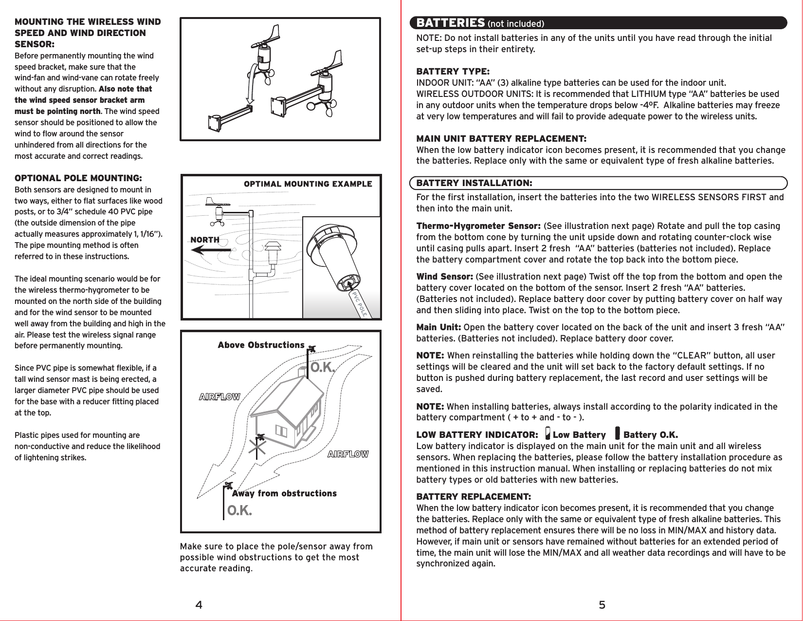 MOUNTING THE WIRELESS WIND SPEED AND WIND DIRECTION SENSOR:Before permanently mounting the wind speed bracket, make sure that the wind-fan and wind-vane can rotate freely without any disruption. Also note that the wind speed sensor bracket arm must be pointing north. The wind speed sensor should be positioned to allow the wind to flow around the sensor unhindered from all directions for the most accurate and correct readings.OPTIONAL POLE MOUNTING:Both sensors are designed to mount in two ways, either to flat surfaces like wood posts, or to 3/4” schedule 40 PVC pipe (the outside dimension of the pipe actually measures approximately 1, 1/16”). The pipe mounting method is often referred to in these instructions.The ideal mounting scenario would be for the wireless thermo-hygrometer to be mounted on the north side of the building and for the wind sensor to be mounted well away from the building and high in the air. Please test the wireless signal range before permanently mounting.Since PVC pipe is somewhat flexible, if a tall wind sensor mast is being erected, a larger diameter PVC pipe should be used for the base with a reducer fitting placed at the top.Plastic pipes used for mounting are non-conductive and reduce the likelihood of lightening strikes.BATTERIES (not included)NOTE: Do not install batteries in any of the units until you have read through the initial set-up steps in their entirety.BATTERY TYPE:INDOOR UNIT: “AA” (3) alkaline type batteries can be used for the indoor unit.WIRELESS OUTDOOR UNITS: It is recommended that LITHIUM type “AA” batteries be used in any outdoor units when the temperature drops below -4ºF.  Alkaline batteries may freeze at very low temperatures and will fail to provide adequate power to the wireless units.MAIN UNIT BATTERY REPLACEMENT:When the low battery indicator icon becomes present, it is recommended that you change the batteries. Replace only with the same or equivalent type of fresh alkaline batteries.BATTERY INSTALLATION:For the first installation, insert the batteries into the two WIRELESS SENSORS FIRST and then into the main unit.Thermo-Hygrometer Sensor: (See illustration next page) Rotate and pull the top casing from the bottom cone by turning the unit upside down and rotating counter-clock wise until casing pulls apart. Insert 2 fresh  “AA” batteries (batteries not included). Replace the battery compartment cover and rotate the top back into the bottom piece.Wind Sensor: (See illustration next page) Twist off the top from the bottom and open the battery cover located on the bottom of the sensor. Insert 2 fresh “AA” batteries. (Batteries not included). Replace battery door cover by putting battery cover on half way and then sliding into place. Twist on the top to the bottom piece.Main Unit: Open the battery cover located on the back of the unit and insert 3 fresh “AA” batteries. (Batteries not included). Replace battery door cover.NOTE: When reinstalling the batteries while holding down the “CLEAR” button, all user settings will be cleared and the unit will set back to the factory default settings. If no button is pushed during battery replacement, the last record and user settings will be saved.NOTE: When installing batteries, always install according to the polarity indicated in the battery compartment ( + to + and - to - ).LOW BATTERY INDICATOR:     Low Battery      Battery O.K.Low battery indicator is displayed on the main unit for the main unit and all wireless sensors. When replacing the batteries, please follow the battery installation procedure as mentioned in this instruction manual. When installing or replacing batteries do not mix battery types or old batteries with new batteries.BATTERY REPLACEMENT: When the low battery indicator icon becomes present, it is recommended that you change the batteries. Replace only with the same or equivalent type of fresh alkaline batteries. This method of battery replacement ensures there will be no loss in MIN/MAX and history data. However, if main unit or sensors have remained without batteries for an extended period of time, the main unit will lose the MIN/MAX and all weather data recordings and will have to be synchronized again.