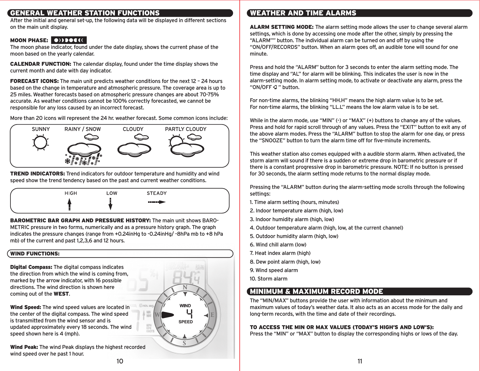GENERAL WEATHER STATION FUNCTIONSAfter the initial and general set-up, the following data will be displayed in different sections on the main unit display.MOON PHASE:The moon phase indicator, found under the date display, shows the current phase of the moon based on the yearly calendar.CALENDAR FUNCTION: The calendar display, found under the time display shows the current month and date with day indicator.FORECAST ICONS: The main unit predicts weather conditions for the next 12 – 24 hours based on the change in temperature and atmospheric pressure. The coverage area is up to 25 miles. Weather forecasts based on atmospheric pressure changes are about 70-75% accurate. As weather conditions cannot be 100% correctly forecasted, we cannot be responsible for any loss caused by an incorrect forecast. More than 20 icons will represent the 24 hr. weather forecast. Some common icons include:TREND INDICATORS: Trend indicators for outdoor temperature and humidity and wind speed show the trend tendency based on the past and current weather conditions.BAROMETRIC BAR GRAPH AND PRESSURE HISTORY: The main unit shows BARO-METRIC pressure in two forms, numerically and as a pressure history graph. The graph indicates the pressure changes (range from +0.24inHg to -0.24inHg/ -8hPa mb to +8 hPa mb) of the current and past 1,2,3,6 and 12 hours. WIND FUNCTIONS:Digital Compass: The digital compass indicatesthe direction from which the wind is coming from,marked by the arrow indicator, with 16 possibledirections. The wind direction is shown herecoming out of the WEST.Wind Speed: The wind speed values are located inthe center of the digital compass. The wind speedis transmitted from the wind sensor and isupdated approximately every 18 seconds. The windspeed shown here is 4 (mph).Wind Peak: The wind Peak displays the highest recordedwind speed over he past 1 hour.SPEEDWEATHER AND TIME ALARMSALARM SETTING MODE: The alarm setting mode allows the user to change several alarm settings, which is done by accessing one mode after the other, simply by pressing the “ALARM”” button. The individual alarm can be turned on and off by using the “ON/OFF/RECORDS” button. When an alarm goes off, an audible tone will sound for one minute.Press and hold the “ALARM” button for 3 seconds to enter the alarm setting mode. The time display and “AL” for alarm will be blinking. This indicates the user is now in the alarm-setting mode. In alarm setting mode, to activate or deactivate any alarm, press the “ON/OFF     ” button.For non-time alarms, the blinking “HH.H” means the high alarm value is to be set.For non-time alarms, the blinking “LL.L” means the low alarm value is to be set.While in the alarm mode, use “MIN” (-) or “MAX” (+) buttons to change any of the values. Press and hold for rapid scroll through of any values. Press the “EXIT” button to exit any of the above alarm modes. Press the “ALARM” button to stop the alarm for one day, or press the “SNOOZE” button to turn the alarm time off for five-minute increments.This weather station also comes equipped with a audible storm alarm. When activated, the storm alarm will sound if there is a sudden or extreme drop in barometric pressure or if there is a constant progressive drop in barometric pressure. NOTE: If no button is pressed for 30 seconds, the alarm setting mode returns to the normal display mode.Pressing the “ALARM” button during the alarm-setting mode scrolls through the following settings:1. Time alarm setting (hours, minutes)2. Indoor temperature alarm (high, low)3. Indoor humidity alarm (high, low)4. Outdoor temperature alarm (high, low, at the current channel)5. Outdoor humidity alarm (high, low)6. Wind chill alarm (low)7. Heat index alarm (high)8. Dew point alarm (high, low)9. Wind speed alarm10. Storm alarmMINIMUM &amp; MAXIMUM RECORD MODEThe “MIN/MAX” buttons provide the user with information about the minimum and maximum values of today’s weather data. It also acts as an access mode for the daily and long-term records, with the time and date of their recordings. TO ACCESS THE MIN OR MAX VALUES (TODAY’S HIGH’S AND LOW’S):Press the “MIN” or “MAX” button to display the corresponding highs or lows of the day. 10 11SUNNY RAINY / SNOW CLOUDY PARTLY CLOUDY