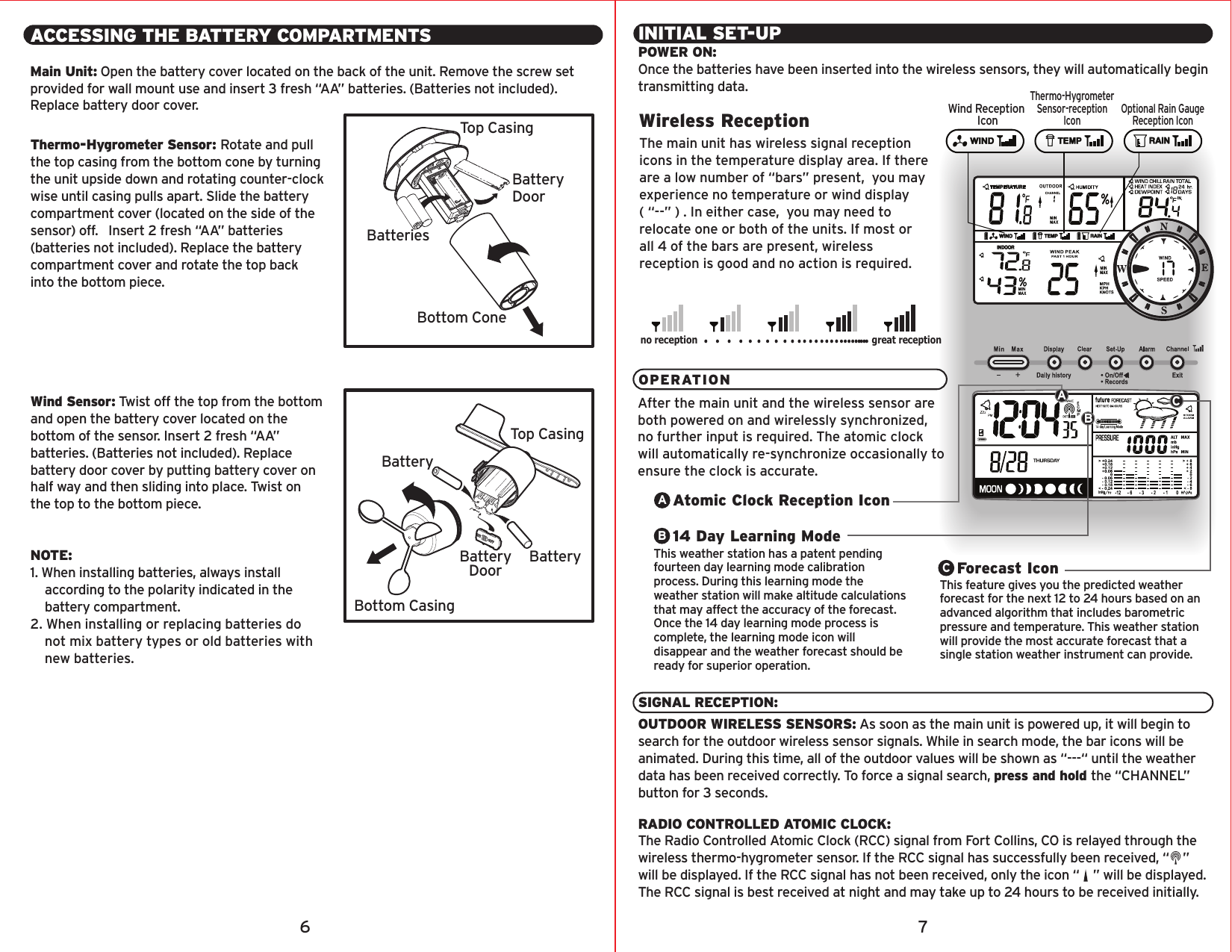 ACCESSING THE BATTERY COMPARTMENTSMain Unit: Open the battery cover located on the back of the unit. Remove the screw set provided for wall mount use and insert 3 fresh “AA” batteries. (Batteries not included). Replace battery door cover.Thermo-Hygrometer Sensor: Rotate and pull the top casing from the bottom cone by turning the unit upside down and rotating counter-clock wise until casing pulls apart. Slide the battery compartment cover (located on the side of the sensor) off.   Insert 2 fresh “AA” batteries (batteries not included). Replace the battery compartment cover and rotate the top back into the bottom piece.Wind Sensor: Twist off the top from the bottom and open the battery cover located on the bottom of the sensor. Insert 2 fresh “AA” batteries. (Batteries not included). Replace battery door cover by putting battery cover on half way and then sliding into place. Twist on the top to the bottom piece.NOTE: 1. When installing batteries, always install    according to the polarity indicated in the    battery compartment.2. When installing or replacing batteries do    not mix battery types or old batteries with    new batteries.BatteryDoorBatteryDoorBottom ConeTop CasingTop CasingBottom CasingBatteriesBatteryBatteryCABINITIAL SET-UPPOWER ON:Once the batteries have been inserted into the wireless sensors, they will automatically begin transmitting data.SIGNAL RECEPTION:OUTDOOR WIRELESS SENSORS: As soon as the main unit is powered up, it will begin to search for the outdoor wireless sensor signals. While in search mode, the bar icons will be animated. During this time, all of the outdoor values will be shown as “---“ until the weather data has been received correctly. To force a signal search, press and hold the “CHANNEL” button for 3 seconds.RADIO CONTROLLED ATOMIC CLOCK:The Radio Controlled Atomic Clock (RCC) signal from Fort Collins, CO is relayed through the wireless thermo-hygrometer sensor. If the RCC signal has successfully been received, “    ” will be displayed. If the RCC signal has not been received, only the icon “    ” will be displayed.The RCC signal is best received at night and may take up to 24 hours to be received initially.OPERATIONAfter the main unit and the wireless sensor are both powered on and wirelessly synchronized, no further input is required. The atomic clock will automatically re-synchronize occasionally to ensure the clock is accurate. The main unit has wireless signal reception icons in the temperature display area. If there are a low number of “bars” present,  you may experience no temperature or wind display        ( “--” ) . In either case,  you may need to relocate one or both of the units. If most or all 4 of the bars are present, wireless reception is good and no action is required.Wireless Receptionno reception great receptionForecast IconThis feature gives you the predicted weather forecast for the next 12 to 24 hours based on an advanced algorithm that includes barometric pressure and temperature. This weather station will provide the most accurate forecast that a single station weather instrument can provide.C14 Day Learning ModeThis weather station has a patent pending fourteen day learning mode calibration process. During this learning mode the weather station will make altitude calculations that may affect the accuracy of the forecast. Once the 14 day learning mode process is complete, the learning mode icon will disappear and the weather forecast should be ready for superior operation.BAtomic Clock Reception IconA6 7Wind Reception IconThermo-HygrometerSensor-receptionIconOptional Rain GaugeReception Icon