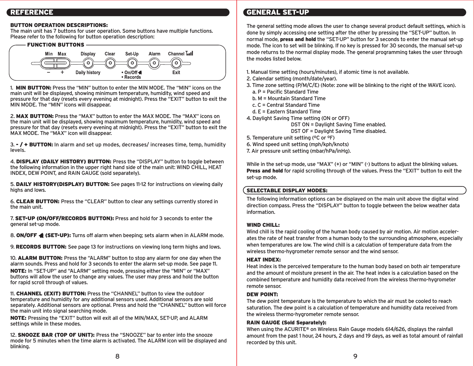 REFERENCEBUTTON OPERATION DESCRIPTIONS:The main unit has 7 buttons for user operation. Some buttons have multiple functions. Please refer to the following for button operation description:1.  MIN BUTTON: Press the “MIN” button to enter the MIN MODE. The “MIN” icons on the main unit will be displayed, showing minimum temperature, humidity, wind speed and pressure for that day (resets every evening at midnight). Press the “EXIT” button to exit the MIN MODE. The “MIN” icons will disappear.2. MAX BUTTON: Press the “MAX” button to enter the MAX MODE. The “MAX” icons on the main unit will be displayed, showing maximum temperature, humidity, wind speed and pressure for that day (resets every evening at midnight). Press the “EXIT” button to exit the MAX MODE. The “MAX” icon will disappear.3. - / + BUTTON: In alarm and set up modes, decreases/ increases time, temp, humidity levels.4. DISPLAY (DAILY HISTORY) BUTTON: Press the “DISPLAY” button to toggle between the following information in the upper right hand side of the main unit: WIND CHILL, HEAT INDEX, DEW POINT, and RAIN GAUGE (sold separately).5. DAILY HISTORY(DISPLAY) BUTTON: See pages 11-12 for instructions on viewing daily highs and lows.6. CLEAR BUTTON: Press the “CLEAR” button to clear any settings currently stored in the main unit.7.   SET-UP (ON/OFF/RECORDS BUTTON): Press and hold for 3 seconds to enter the general set-up mode.8. ON/OFF     (SET-UP): Turns off alarm when beeping; sets alarm when in ALARM mode.9. RECORDS BUTTON: See page 13 for instructions on viewing long term highs and lows.10. ALARM BUTTON: Press the “ALARM” button to stop any alarm for one day when the alarm sounds. Press and hold for 3 seconds to enter the alarm set-up mode. See page 11.NOTE: In “SET-UP” and “ALARM” setting mode, pressing either the “MIN” or “MAX” buttons will allow the user to change any values. The user may press and hold the button for rapid scroll through of values.11. CHANNEL (EXIT) BUTTON: Press the “CHANNEL” button to view the outdoor temperature and humidity for any additional sensors used. Additional sensors are sold separately. Additional sensors are optional. Press and hold the “CHANNEL” button will force the main unit into signal searching mode.NOTE: Pressing the “EXIT” button will exit all of the MIN/MAX, SET-UP, and ALARM settings while in these modes.12. SNOOZE BAR (TOP OF UNIT): Press the “SNOOZE” bar to enter into the snooze mode for 5 minutes when the time alarm is activated. The ALARM icon will be displayed and blinking.GENERAL SET-UPThe general setting mode allows the user to change several product default settings, which is done by simply accessing one setting after the other by pressing the “SET-UP” button. In normal mode, press and hold the “SET-UP” button for 3 seconds to enter the manual set-up mode. The icon to set will be blinking. If no key is pressed for 30 seconds, the manual set-up mode returns to the normal display mode. The general programming takes the user through the modes listed below.1. Manual time setting (hours/minutes), if atomic time is not available.2. Calendar setting (month/date/year).3. Time zone setting (P/M/C/E) (Note: zone will be blinking to the right of the WAVE icon).  a. P = Pacific Standard Time  b. M = Mountain Standard Time  c. C = Central Standard Time  d. E = Eastern Standard Time4. Daylight Saving Time setting (ON or OFF)       DST ON = Daylight Saving Time enabled.       DST OF = Daylight Saving Time disabled.5. Temperature unit setting (ºC or ºF)6. Wind speed unit setting (mph/kph/knots)7. Air pressure unit setting (mbar/hPa/inHg).While in the set-up mode, use “MAX” (+) or “MIN” (-) buttons to adjust the blinking values. Press and hold for rapid scrolling through of the values. Press the “EXIT” button to exit the set-up mode.SELECTABLE DISPLAY MODES:The following information options can be displayed on the main unit above the digital wind direction compass. Press the “DISPLAY” button to toggle between the below weather data information.WIND CHILL: Wind chill is the rapid cooling of the human body caused by air motion. Air motion acceler-ates the rate of heat transfer from a human body to the surrounding atmosphere, especially when temperatures are low. The wind chill is a calculation of temperature data from the wireless thermo-hygrometer remote sensor and the wind sensor.HEAT INDEX:Heat index is the perceived temperature to the human body based on both air temperature and the amount of moisture present in the air. The heat index is a calculation based on the combined temperature and humidity data received from the wireless thermo-hygrometer remote sensor.DEW POINT:The dew point temperature is the temperature to which the air must be cooled to reach saturation. The dew point is a calculation of temperature and humidity data received from the wireless thermo-hygrometer remote sensor.RAIN GAUGE (Sold Separately):When using the ACURITE® on Wireless Rain Gauge models 614/626, displays the rainfall amount from the past 1 hour, 24 hours, 2 days and 19 days, as well as total amount of rainfall recorded by this unit.8 9