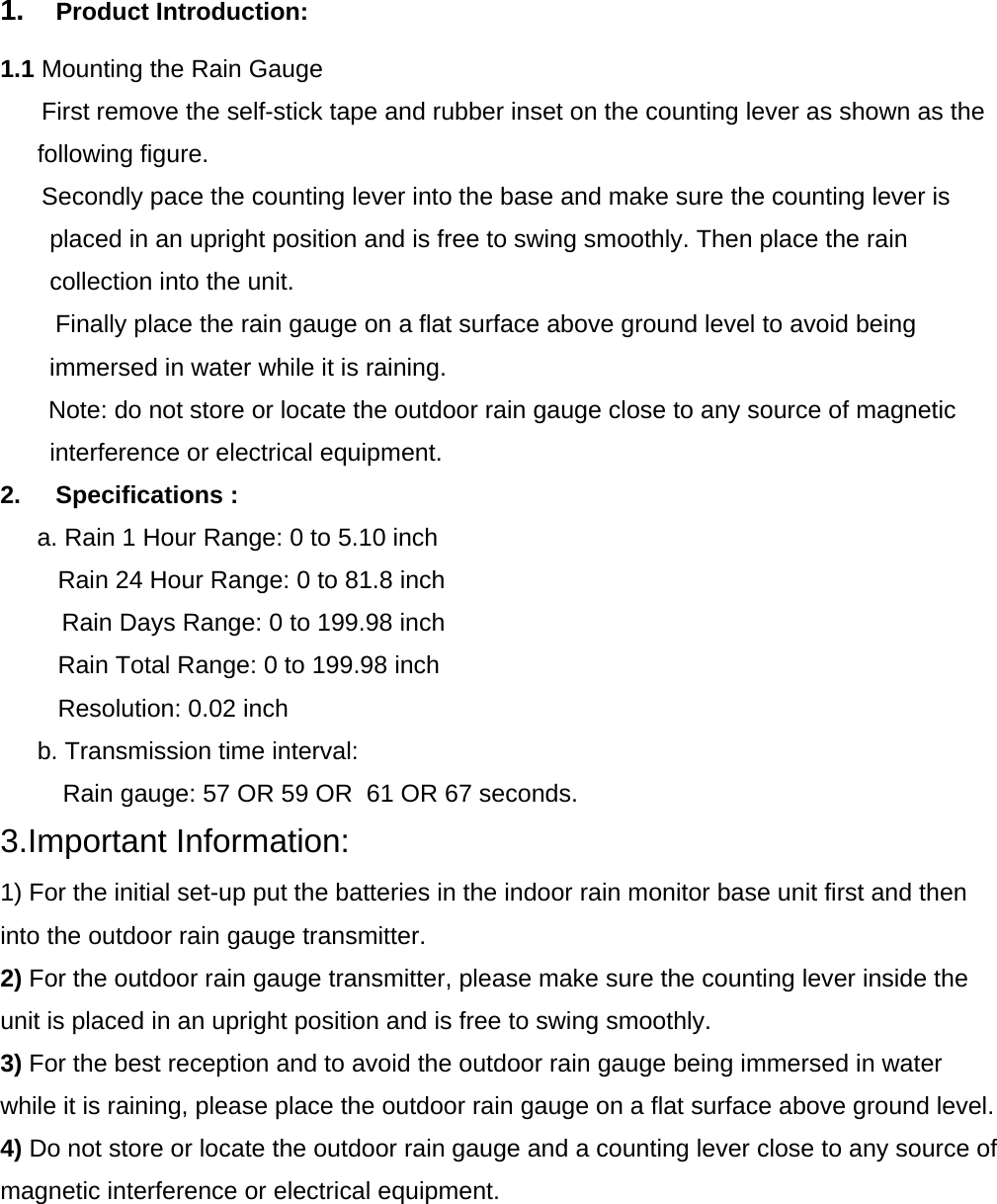  1.  Product Introduction:     1.1 Mounting the Rain Gauge       First remove the self-stick tape and rubber inset on the counting lever as shown as the following figure.       Secondly pace the counting lever into the base and make sure the counting lever is placed in an upright position and is free to swing smoothly. Then place the rain collection into the unit.         Finally place the rain gauge on a flat surface above ground level to avoid being immersed in water while it is raining.        Note: do not store or locate the outdoor rain gauge close to any source of magnetic interference or electrical equipment.        2. Specifications : a. Rain 1 Hour Range: 0 to 5.10 inch    Rain 24 Hour Range: 0 to 81.8 inch Rain Days Range: 0 to 199.98 inch    Rain Total Range: 0 to 199.98 inch    Resolution: 0.02 inch b. Transmission time interval:  Rain gauge: 57 OR 59 OR  61 OR 67 seconds. 3.Important Information: 1) For the initial set-up put the batteries in the indoor rain monitor base unit first and then into the outdoor rain gauge transmitter. 2) For the outdoor rain gauge transmitter, please make sure the counting lever inside the unit is placed in an upright position and is free to swing smoothly. 3) For the best reception and to avoid the outdoor rain gauge being immersed in water while it is raining, please place the outdoor rain gauge on a flat surface above ground level. 4) Do not store or locate the outdoor rain gauge and a counting lever close to any source of magnetic interference or electrical equipment.         