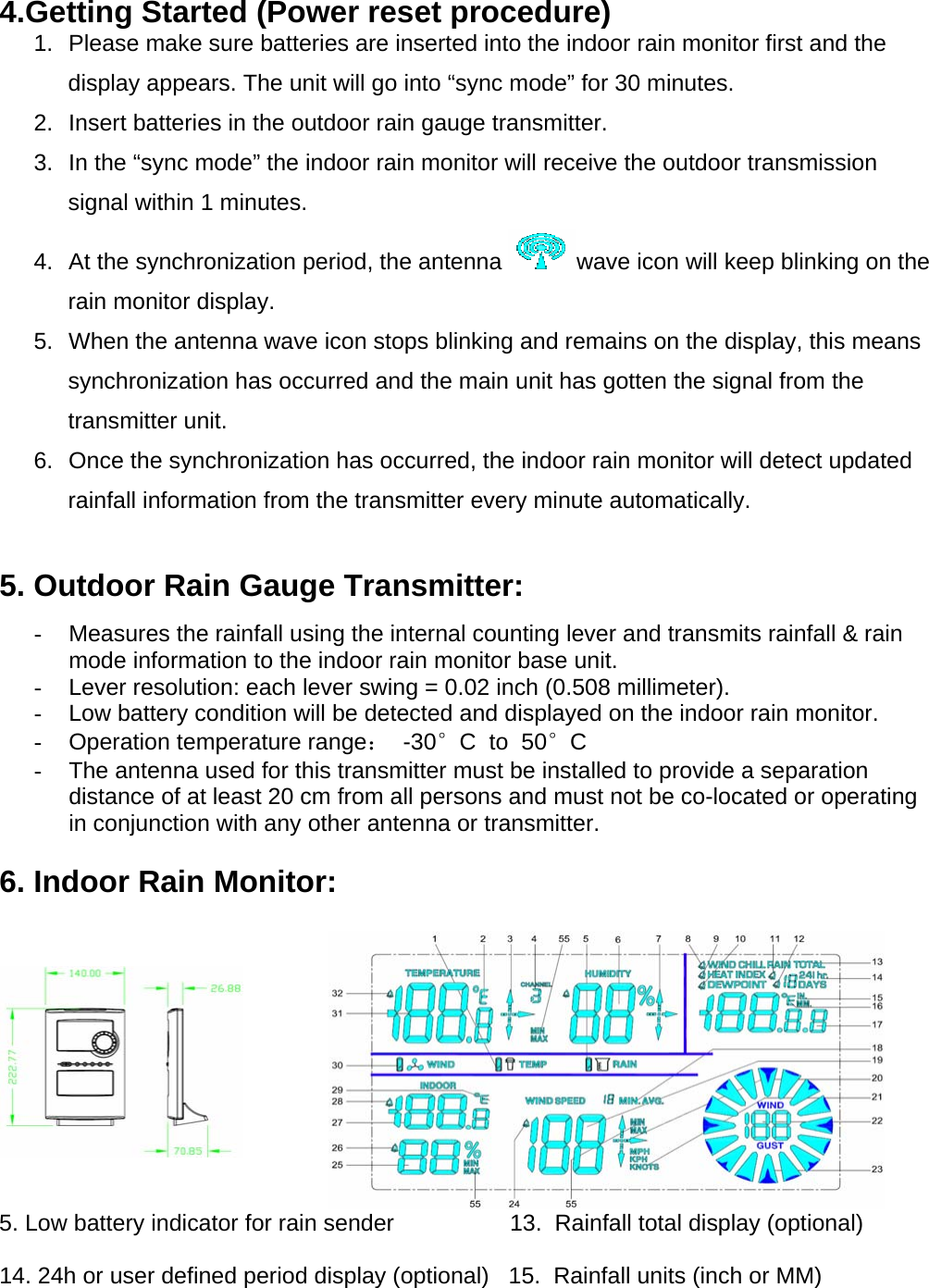 4.Getting Started (Power reset procedure) 1.  Please make sure batteries are inserted into the indoor rain monitor first and the display appears. The unit will go into “sync mode” for 30 minutes. 2.  Insert batteries in the outdoor rain gauge transmitter. 3.  In the “sync mode” the indoor rain monitor will receive the outdoor transmission signal within 1 minutes. 4.  At the synchronization period, the antenna  wave icon will keep blinking on the rain monitor display. 5.  When the antenna wave icon stops blinking and remains on the display, this means synchronization has occurred and the main unit has gotten the signal from the transmitter unit. 6.  Once the synchronization has occurred, the indoor rain monitor will detect updated rainfall information from the transmitter every minute automatically.  5. Outdoor Rain Gauge Transmitter: -  Measures the rainfall using the internal counting lever and transmits rainfall &amp; rain mode information to the indoor rain monitor base unit. -  Lever resolution: each lever swing = 0.02 inch (0.508 millimeter). -  Low battery condition will be detected and displayed on the indoor rain monitor. -  Operation temperature range：  -30°C  to  50°C -  The antenna used for this transmitter must be installed to provide a separation distance of at least 20 cm from all persons and must not be co-located or operating in conjunction with any other antenna or transmitter.                                                                                                        6. Indoor Rain Monitor:                                                                                                                    5. Low battery indicator for rain sender                  13.  Rainfall total display (optional)           14. 24h or user defined period display (optional)   15.  Rainfall units (inch or MM)          