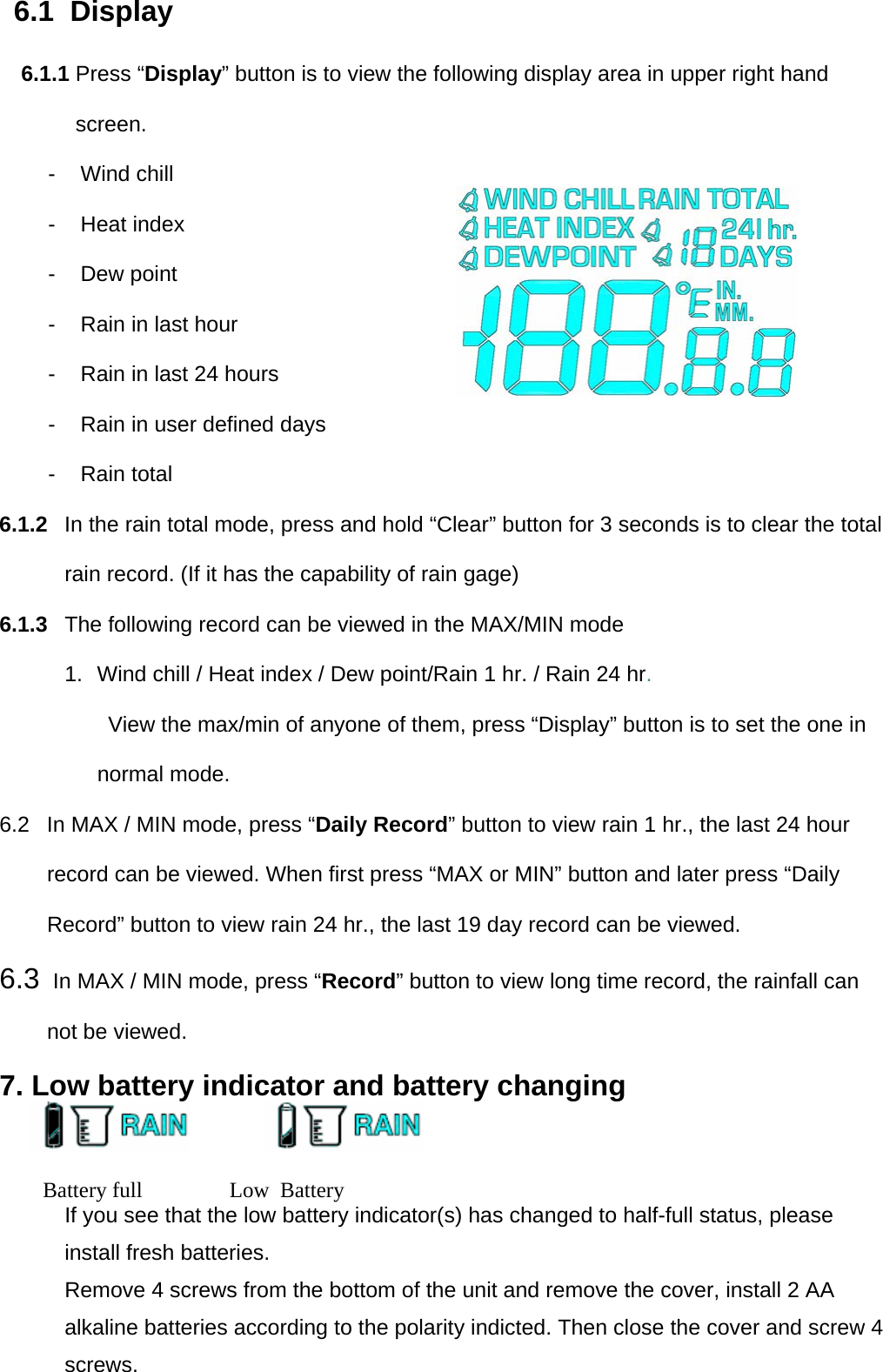 6.1  Display 6.1.1 Press “Display” button is to view the following display area in upper right hand screen. - Wind chill - Heat index - Dew point -  Rain in last hour  -  Rain in last 24 hours  -  Rain in user defined days  -  Rain total  6.1.2  In the rain total mode, press and hold “Clear” button for 3 seconds is to clear the total rain record. (If it has the capability of rain gage) 6.1.3  The following record can be viewed in the MAX/MIN mode  1.  Wind chill / Heat index / Dew point/Rain 1 hr. / Rain 24 hr. View the max/min of anyone of them, press “Display” button is to set the one in normal mode. 6.2  In MAX / MIN mode, press “Daily Record” button to view rain 1 hr., the last 24 hour record can be viewed. When first press “MAX or MIN” button and later press “Daily Record” button to view rain 24 hr., the last 19 day record can be viewed. 6.3  In MAX / MIN mode, press “Record” button to view long time record, the rainfall can not be viewed. 7. Low battery indicator and battery changing                                                                        Battery full                Low  Battery                                           If you see that the low battery indicator(s) has changed to half-full status, please install fresh batteries.  Remove 4 screws from the bottom of the unit and remove the cover, install 2 AA alkaline batteries according to the polarity indicted. Then close the cover and screw 4 screws. 