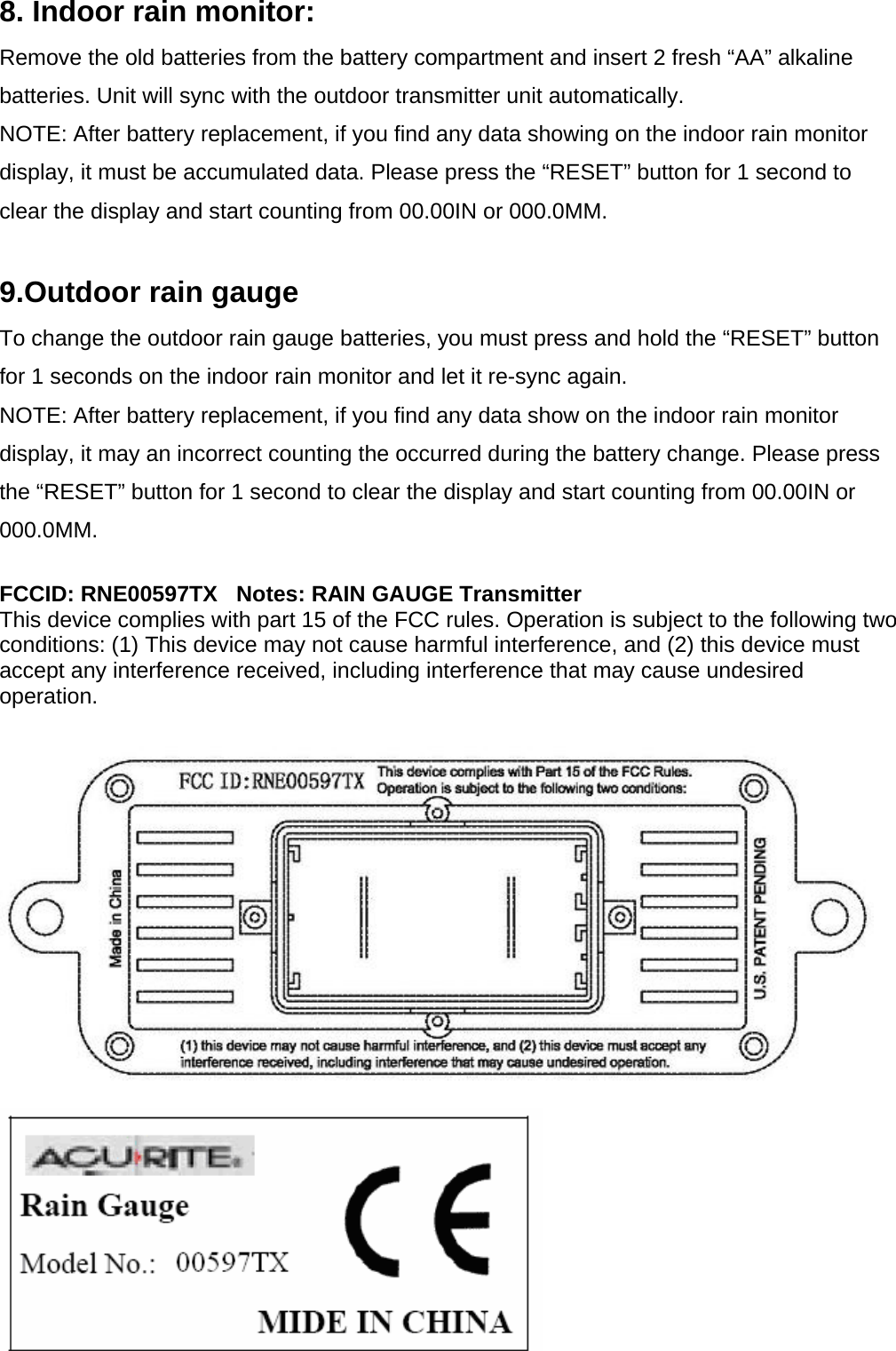 8. Indoor rain monitor: Remove the old batteries from the battery compartment and insert 2 fresh “AA” alkaline batteries. Unit will sync with the outdoor transmitter unit automatically. NOTE: After battery replacement, if you find any data showing on the indoor rain monitor display, it must be accumulated data. Please press the “RESET” button for 1 second to clear the display and start counting from 00.00IN or 000.0MM.  9.Outdoor rain gauge To change the outdoor rain gauge batteries, you must press and hold the “RESET” button for 1 seconds on the indoor rain monitor and let it re-sync again. NOTE: After battery replacement, if you find any data show on the indoor rain monitor display, it may an incorrect counting the occurred during the battery change. Please press the “RESET” button for 1 second to clear the display and start counting from 00.00IN or 000.0MM.  FCCID: RNE00597TX   Notes: RAIN GAUGE Transmitter This device complies with part 15 of the FCC rules. Operation is subject to the following two conditions: (1) This device may not cause harmful interference, and (2) this device must accept any interference received, including interference that may cause undesired operation.    