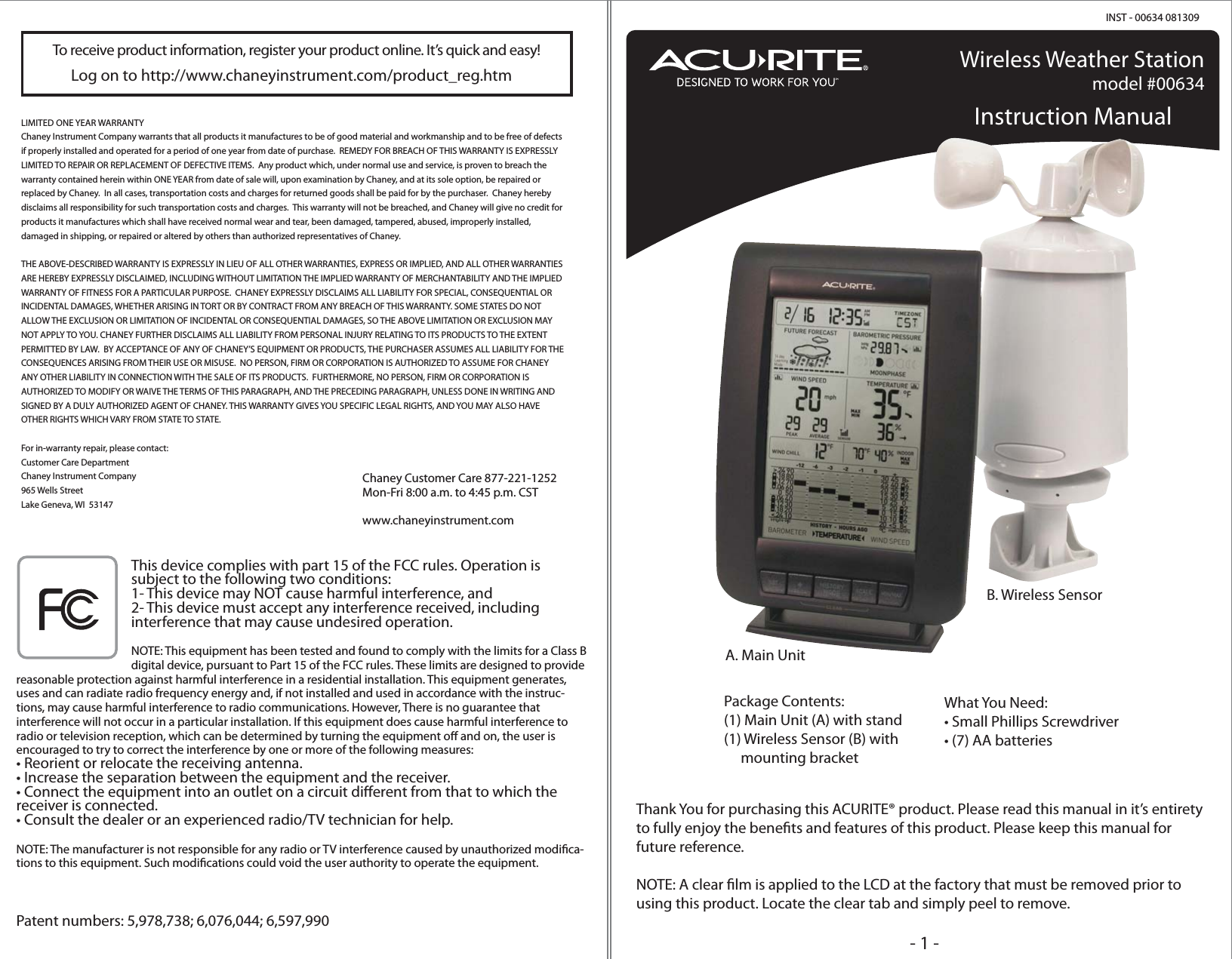 Wireless Weather Stationmodel #00634Instruction ManualPackage Contents:(1) Main Unit (A) with stand(1) Wireless Sensor (B) with     mounting bracketWhat You Need:• Small Phillips Screwdriver• (7) AA batteriesA. Main UnitB. Wireless SensorINST - 00634 081309Thank You for purchasing this ACURITE® product. Please read this manual in it’s entirety to fully enjoy the benets and features of this product. Please keep this manual for future reference.NOTE: A clear lm is applied to the LCD at the factory that must be removed prior to using this product. Locate the clear tab and simply peel to remove.LIMITED ONE YEAR WARRANTYChaney Instrument Company warrants that all products it manufactures to be of good material and workmanship and to be free of defects if properly installed and operated for a period of one year from date of purchase.  REMEDY FOR BREACH OF THIS WARRANTY IS EXPRESSLY LIMITED TO REPAIR OR REPLACEMENT OF DEFECTIVE ITEMS.  Any product which, under normal use and service, is proven to breach the warranty contained herein within ONE YEAR from date of sale will, upon examination by Chaney, and at its sole option, be repaired or replaced by Chaney.  In all cases, transportation costs and charges for returned goods shall be paid for by the purchaser.  Chaney hereby disclaims all responsibility for such transportation costs and charges.  This warranty will not be breached, and Chaney will give no credit for products it manufactures which shall have received normal wear and tear, been damaged, tampered, abused, improperly installed, damaged in shipping, or repaired or altered by others than authorized representatives of Chaney.THE ABOVE-DESCRIBED WARRANTY IS EXPRESSLY IN LIEU OF ALL OTHER WARRANTIES, EXPRESS OR IMPLIED, AND ALL OTHER WARRANTIES ARE HEREBY EXPRESSLY DISCLAIMED, INCLUDING WITHOUT LIMITATION THE IMPLIED WARRANTY OF MERCHANTABILITY AND THE IMPLIED WARRANTY OF FITNESS FOR A PARTICULAR PURPOSE.  CHANEY EXPRESSLY DISCLAIMS ALL LIABILITY FOR SPECIAL, CONSEQUENTIAL OR INCIDENTAL DAMAGES, WHETHER ARISING IN TORT OR BY CONTRACT FROM ANY BREACH OF THIS WARRANTY. SOME STATES DO NOT ALLOW THE EXCLUSION OR LIMITATION OF INCIDENTAL OR CONSEQUENTIAL DAMAGES, SO THE ABOVE LIMITATION OR EXCLUSION MAY NOT APPLY TO YOU. CHANEY FURTHER DISCLAIMS ALL LIABILITY FROM PERSONAL INJURY RELATING TO ITS PRODUCTS TO THE EXTENT PERMITTED BY LAW.  BY ACCEPTANCE OF ANY OF CHANEY’S EQUIPMENT OR PRODUCTS, THE PURCHASER ASSUMES ALL LIABILITY FOR THE CONSEQUENCES ARISING FROM THEIR USE OR MISUSE.  NO PERSON, FIRM OR CORPORATION IS AUTHORIZED TO ASSUME FOR CHANEY ANY OTHER LIABILITY IN CONNECTION WITH THE SALE OF ITS PRODUCTS.  FURTHERMORE, NO PERSON, FIRM OR CORPORATION IS AUTHORIZED TO MODIFY OR WAIVE THE TERMS OF THIS PARAGRAPH, AND THE PRECEDING PARAGRAPH, UNLESS DONE IN WRITING AND SIGNED BY A DULY AUTHORIZED AGENT OF CHANEY. THIS WARRANTY GIVES YOU SPECIFIC LEGAL RIGHTS, AND YOU MAY ALSO HAVE OTHER RIGHTS WHICH VARY FROM STATE TO STATE.For in-warranty repair, please contact:Customer Care DepartmentChaney Instrument Company965 Wells StreetLake Geneva, WI  53147Chaney Customer Care 877-221-1252Mon-Fri 8:00 a.m. to 4:45 p.m. CSTwww.chaneyinstrument.comThis device complies with part 15 of the FCC rules. Operation is subject to the following two conditions:1- This device may NOT cause harmful interference, and2- This device must accept any interference received, including interference that may cause undesired operation.NOTE: This equipment has been tested and found to comply with the limits for a Class B digital device, pursuant to Part 15 of the FCC rules. These limits are designed to provide reasonable protection against harmful interference in a residential installation. This equipment generates, uses and can radiate radio frequency energy and, if not installed and used in accordance with the instruc-tions, may cause harmful interference to radio communications. However, There is no guarantee that interference will not occur in a particular installation. If this equipment does cause harmful interference to radio or television reception, which can be determined by turning the equipment o and on, the user is encouraged to try to correct the interference by one or more of the following measures:• Reorient or relocate the receiving antenna.• Increase the separation between the equipment and the receiver.• Connect the equipment into an outlet on a circuit dierent from that to which the            receiver is connected.• Consult the dealer or an experienced radio/TV technician for help.NOTE: The manufacturer is not responsible for any radio or TV interference caused by unauthorized modica-tions to this equipment. Such modications could void the user authority to operate the equipment.Patent numbers: 5,978,738; 6,076,044; 6,597,990- 1 -To receive product information, register your product online. It’s quick and easy!Log on to http://www.chaneyinstrument.com/product_reg.htm