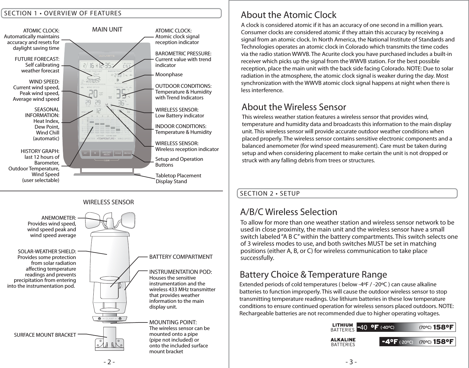 SECTION 2 • SETUPBattery Choice &amp; Temperature Range- 3 -- 2 -A clock is considered atomic if it has an accuracy of one second in a million years. Consumer clocks are considered atomic if they attain this accuracy by receiving a signal from an atomic clock. In North America, the National Institute of Standards and Technologies operates an atomic clock in Colorado which transmits the time codes via the radio station WWVB. The Acurite clock you have purchased includes a built-in receiver which picks up the signal from the WWVB station. For the best possible reception, place the main unit with the back side facing Colorado. NOTE: Due to solar radiation in the atmosphere, the atomic clock signal is weaker during the day. Most synchronization with the WWVB atomic clock signal happens at night when there is less interference.About the Atomic ClockThis wireless weather station features a wireless sensor that provides wind, temperature and humidity data and broadcasts this information to the main display unit. This wireless sensor will provide accurate outdoor weather conditions when placed properly. The wireless sensor contains sensitive electronic components and a balanced anemometer (for wind speed measurement). Care must be taken during setup and when considering placement to make certain the unit is not dropped or struck with any falling debris from trees or structures. About the Wireless SensorExtended periods of cold temperatures ( below -4ºF / -20ºC ) can cause alkaline batteries to function improperly. This will cause the outdoor wireless sensor to stop transmitting temperature readings. Use lithium batteries in these low temperature conditions to ensure continued operation for wireless sensors placed outdoors. NOTE: Rechargeable batteries are not recommended due to higher operating voltages.40To allow for more than one weather station and wireless sensor network to be used in close proximity, the main unit and the wireless sensor have a small switch labeled “A B C” within the battery compartments. This switch selects one of 3 wireless modes to use, and both switches MUST be set in matching positions (either A, B, or C) for wireless communication to take place successfully.A/B/C Wireless SelectionSECTION 1 • OVERVIEW OF FEATURESSetup and OperationButtonsTabletop PlacementDisplay StandHISTORY GRAPH:last 12 hours ofBarometer,Outdoor Temperature,Wind Speed(user selectable)SEASONALINFORMATION:Heat Index,Dew Point,Wind Chill(automatic)WIND SPEED:Current wind speed,Peak wind speed,Average wind speedFUTURE FORECAST:Self calibratingweather forecastATOMIC CLOCK:Automatically maintainsaccuracy and resets fordaylight saving timeINDOOR CONDITIONS:Temperature &amp; HumidityOUTDOOR CONDITIONS:Temperature &amp; Humiditywith Trend IndicatorsMoonphaseBAROMETRIC PRESSURE:Current value with trendindicatorWIRELESS SENSOR:Wireless reception indicatorATOMIC CLOCK:Atomic clock signalreception indicatorWIRELESS SENSOR:Low Battery indicatorANEMOMETER:Provides wind speed,wind speed peak andwind speed averageSOLAR-WEATHER SHIELD:Provides some protectionfrom solar radiationaecting temperaturereadings and preventsprecipitation from enteringinto the instrumentation pod. SURFACE MOUNT BRACKETINSTRUMENTATION POD:Houses the sensitive instrumentation and thewireless 433 MHz transmitterthat provides weatherinformation to the maindisplay unit.BATTERY COMPARTMENTMOUNTING POINT:The wireless sensor can bemounted onto a pipe(pipe not included) oronto the included surfacemount bracketMAIN UNITWIRELESS SENSOR