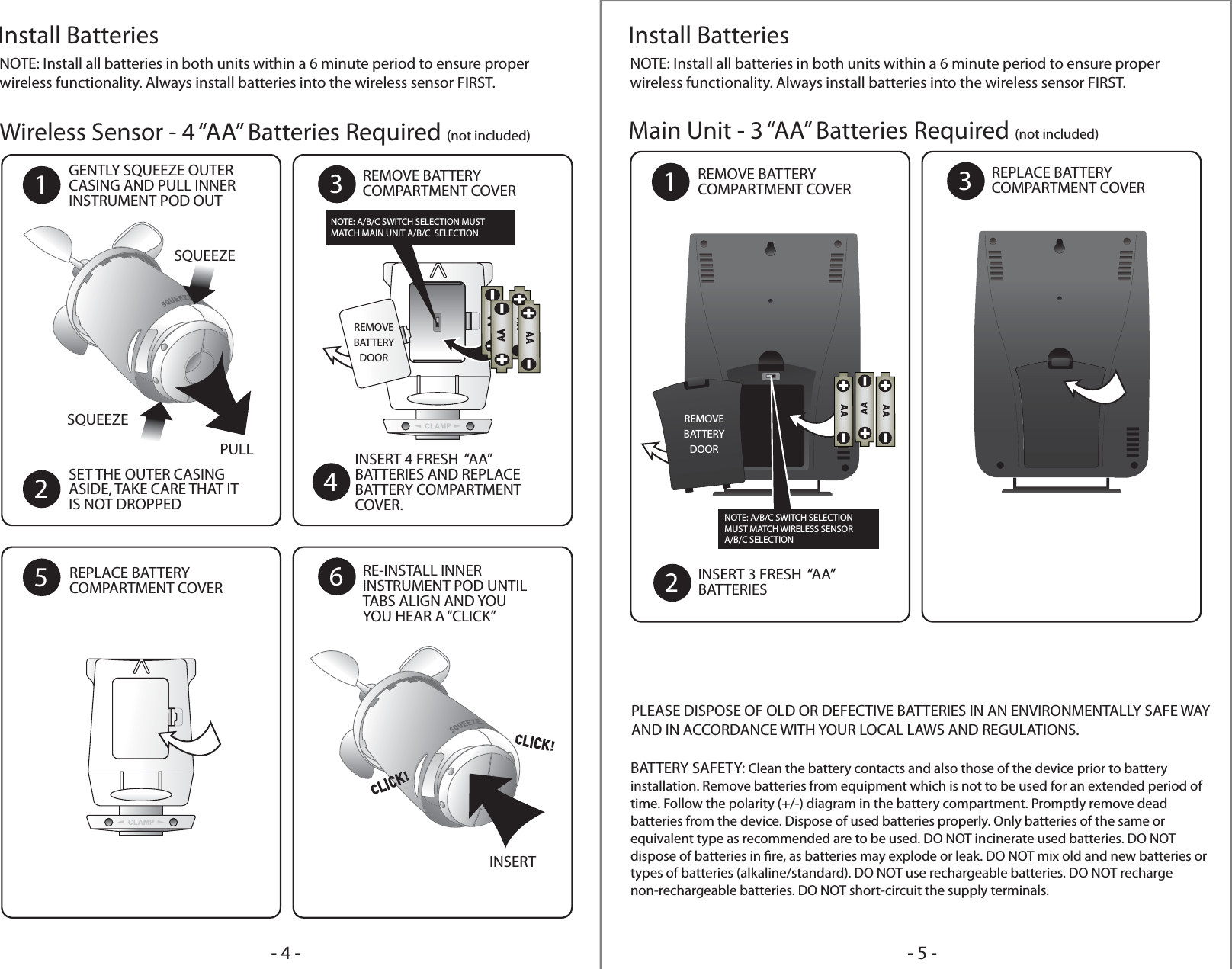 - 5 -- 4 -Install BatteriesWireless Sensor - 4 “AA” Batteries Required (not included) Main Unit - 3 “AA” Batteries Required (not included)NOTE: Install all batteries in both units within a 6 minute period to ensure proper wireless functionality. Always install batteries into the wireless sensor FIRST.Install BatteriesNOTE: Install all batteries in both units within a 6 minute period to ensure proper wireless functionality. Always install batteries into the wireless sensor FIRST.GENTLY SQUEEZE OUTERCASING AND PULL INNERINSTRUMENT POD OUT1SET THE OUTER CASINGASIDE, TAKE CARE THAT ITIS NOT DROPPED2REMOVE BATTERYCOMPARTMENT COVERREPLACE BATTERYCOMPARTMENT COVERRE-INSTALL INNERINSTRUMENT POD UNTILTABS ALIGN AND YOUYOU HEAR A “CLICK”3REMOVE BATTERYCOMPARTMENT COVER1REPLACE BATTERYCOMPARTMENT COVER3INSERT 3 FRESH  “AA”BATTERIES256INSERT 4 FRESH  “AA”BATTERIES AND REPLACEBATTERY COMPARTMENTCOVER.4REMOVEBATTERYDOORSQUEEZEPULLINSERTSQUEEZEREMOVEBATTERYDOORNOTE: A/B/C SWITCH SELECTIONMUST MATCH WIRELESS SENSORA/B/C SELECTIONNOTE: A/B/C SWITCH SELECTION MUSTMATCH MAIN UNIT A/B/C  SELECTIONPLEASE DISPOSE OF OLD OR DEFECTIVE BATTERIES IN AN ENVIRONMENTALLY SAFE WAY AND IN ACCORDANCE WITH YOUR LOCAL LAWS AND REGULATIONS.BATTERY SAFETY: Clean the battery contacts and also those of the device prior to battery installation. Remove batteries from equipment which is not to be used for an extended period of time. Follow the polarity (+/-) diagram in the battery compartment. Promptly remove dead batteries from the device. Dispose of used batteries properly. Only batteries of the same or equivalent type as recommended are to be used. DO NOT incinerate used batteries. DO NOT dispose of batteries in re, as batteries may explode or leak. DO NOT mix old and new batteries or types of batteries (alkaline/standard). DO NOT use rechargeable batteries. DO NOT recharge non-rechargeable batteries. DO NOT short-circuit the supply terminals. 