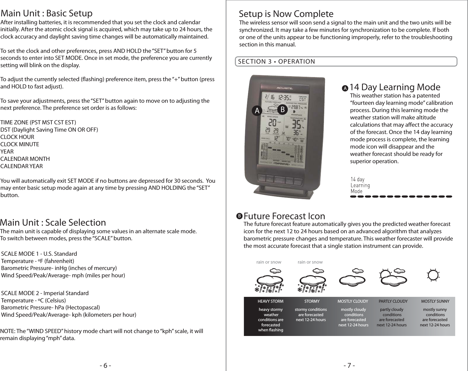 The main unit is capable of displaying some values in an alternate scale mode.To switch between modes, press the “SCALE” button.NOTE: The “WIND SPEED” history mode chart will not change to “kph” scale, it will remain displaying “mph” data.Main Unit : Scale SelectionThe wireless sensor will soon send a signal to the main unit and the two units will be synchronized. It may take a few minutes for synchronization to be complete. If both or one of the units appear to be functioning improperly, refer to the troubleshooting section in this manual.Setup is Now CompleteAfter installing batteries, it is recommended that you set the clock and calendar initially. After the atomic clock signal is acquired, which may take up to 24 hours, the clock accuracy and daylight saving time changes will be automatically maintained.To set the clock and other preferences, press AND HOLD the “SET” button for 5 seconds to enter into SET MODE. Once in set mode, the preference you are currently setting will blink on the display. To adjust the currently selected (ashing) preference item, press the “+” button (press and HOLD to fast adjust).To save your adjustments, press the “SET” button again to move on to adjusting the next preference. The preference set order is as follows:TIME ZONE (PST MST CST EST)DST (Daylight Saving Time ON OR OFF)CLOCK HOURCLOCK MINUTEYEARCALENDAR MONTHCALENDAR YEARYou will automatically exit SET MODE if no buttons are depressed for 30 seconds.  You may enter basic setup mode again at any time by pressing AND HOLDING the “SET” button.  Main Unit : Basic Setup- 7 -- 6 -SCALE MODE 1 - U.S. StandardTemperature - ºF (fahrenheit)Barometric Pressure- inHg (inches of mercury)Wind Speed/Peak/Average- mph (miles per hour)SCALE MODE 2 - Imperial StandardTemperature - ºC (Celsius)Barometric Pressure- hPa (Hectopascal)Wind Speed/Peak/Average- kph (kilometers per hour)SECTION 3 • OPERATIONB14 Day Learning ModeThis weather station has a patented “fourteen day learning mode” calibration process. During this learning mode the weather station will make altitude calculations that may aect the accuracy of the forecast. Once the 14 day learning mode process is complete, the learning mode icon will disappear and the weather forecast should be ready for superior operation.AABFuture Forecast IconThe future forecast feature automatically gives you the predicted weather forecast icon for the next 12 to 24 hours based on an advanced algorithm that analyzes barometric pressure changes and temperature. This weather forecaster will provide the most accurate forecast that a single station instrument can provide.HEAVY STORMheavy stormy weatherconditions areforecastedwhen ashingstormy conditionsare forecastednext 12-24 hoursmostly cloudy conditionsare forecastednext 12-24 hourspartly cloudy conditionsare forecastednext 12-24 hoursmostly sunny conditionsare forecastednext 12-24 hoursSTORMY MOSTLY CLOUDY PARTLY CLOUDY MOSTLY SUNNYrain or snow rain or snow