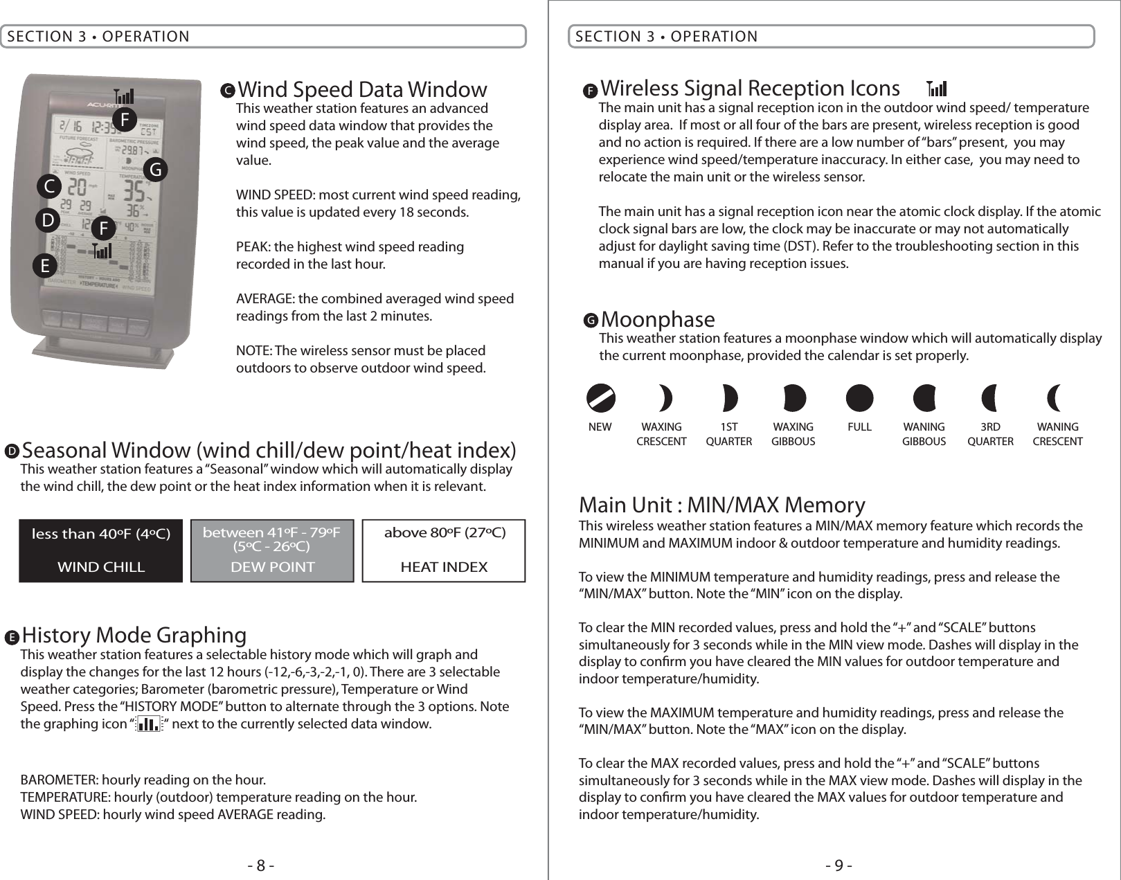 - 9 -- 8 -SECTION 3 • OPERATION SECTION 3 • OPERATIONHistory Mode GraphingThis weather station features a selectable history mode which will graph and display the changes for the last 12 hours (-12,-6,-3,-2,-1, 0). There are 3 selectable weather categories; Barometer (barometric pressure), Temperature or Wind Speed. Press the “HISTORY MODE” button to alternate through the 3 options. Note the graphing icon “          “ next to the currently selected data window.BAROMETER: hourly reading on the hour.TEMPERATURE: hourly (outdoor) temperature reading on the hour.WIND SPEED: hourly wind speed AVERAGE reading.EWireless Signal Reception IconsThe main unit has a signal reception icon in the outdoor wind speed/ temperature display area.  If most or all four of the bars are present, wireless reception is good and no action is required. If there are a low number of “bars” present,  you may experience wind speed/temperature inaccuracy. In either case,  you may need to relocate the main unit or the wireless sensor.The main unit has a signal reception icon near the atomic clock display. If the atomic clock signal bars are low, the clock may be inaccurate or may not automatically adjust for daylight saving time (DST). Refer to the troubleshooting section in this manual if you are having reception issues.FSeasonal Window (wind chill/dew point/heat index)This weather station features a “Seasonal” window which will automatically display the wind chill, the dew point or the heat index information when it is relevant.DMoonphaseThis weather station features a moonphase window which will automatically display the current moonphase, provided the calendar is set properly.GWind Speed Data WindowThis weather station features an advanced wind speed data window that provides the wind speed, the peak value and the average value.WIND SPEED: most current wind speed reading, this value is updated every 18 seconds.PEAK: the highest wind speed reading recorded in the last hour.AVERAGE: the combined averaged wind speed readings from the last 2 minutes.NOTE: The wireless sensor must be placed outdoors to observe outdoor wind speed.CCDEFFGWIND CHILL DEW POINT HEAT INDEXless than 40ºF (4ºC) between 41ºF - 79ºF above 80ºF (27ºC)(5ºC - 26ºC)This wireless weather station features a MIN/MAX memory feature which records the MINIMUM and MAXIMUM indoor &amp; outdoor temperature and humidity readings.To view the MINIMUM temperature and humidity readings, press and release the “MIN/MAX” button. Note the “MIN” icon on the display.To clear the MIN recorded values, press and hold the “+” and “SCALE” buttons simultaneously for 3 seconds while in the MIN view mode. Dashes will display in the display to conrm you have cleared the MIN values for outdoor temperature and indoor temperature/humidity.To view the MAXIMUM temperature and humidity readings, press and release the “MIN/MAX” button. Note the “MAX” icon on the display.To clear the MAX recorded values, press and hold the “+” and “SCALE” buttons simultaneously for 3 seconds while in the MAX view mode. Dashes will display in the display to conrm you have cleared the MAX values for outdoor temperature and indoor temperature/humidity.Main Unit : MIN/MAX MemoryNEW WAXINGCRESCENTWANINGCRESCENTWAXINGGIBBOUSWANINGGIBBOUS1STQUARTER3RDQUARTERFULL