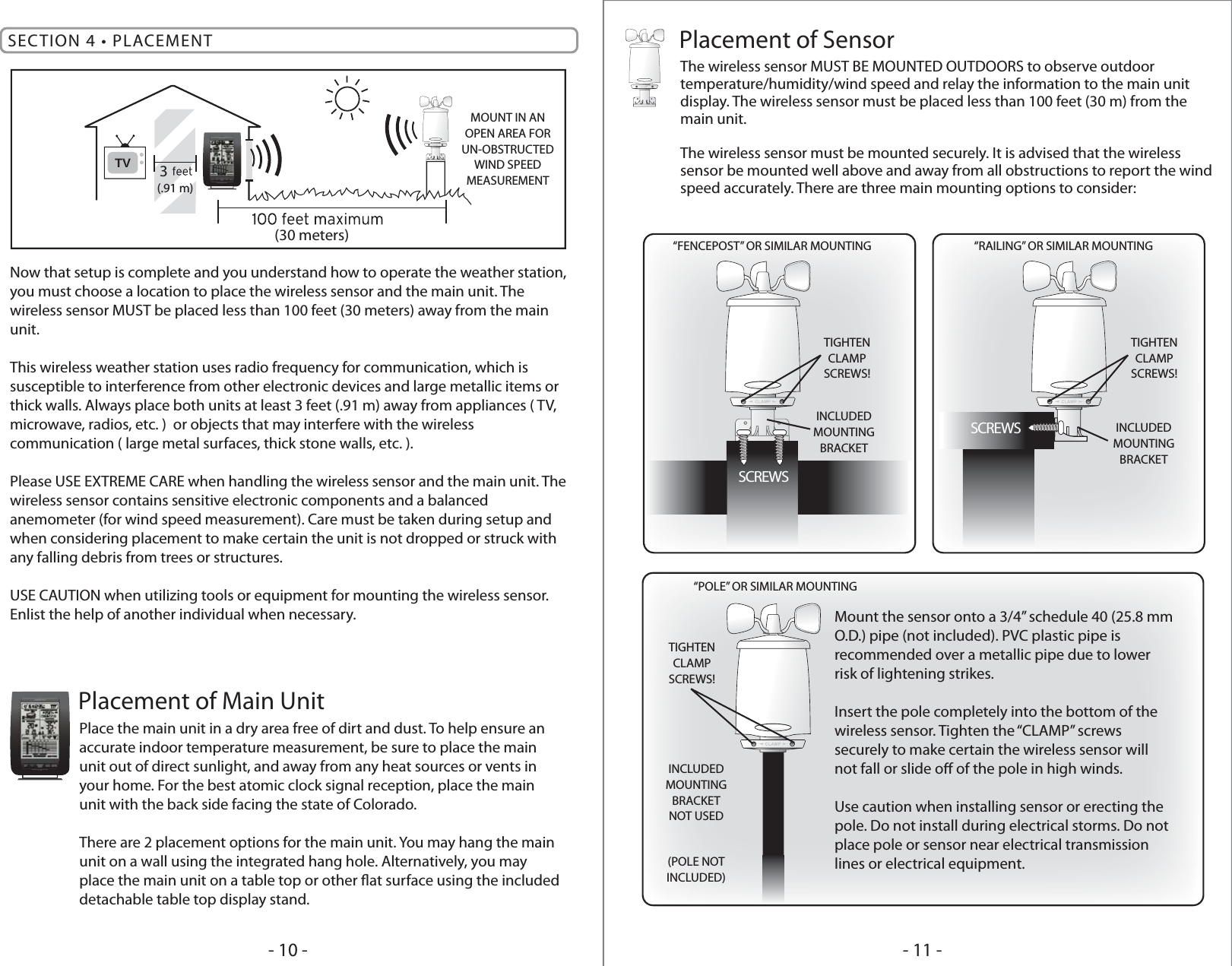 Place the main unit in a dry area free of dirt and dust. To help ensure an accurate indoor temperature measurement, be sure to place the main unit out of direct sunlight, and away from any heat sources or vents in your home. For the best atomic clock signal reception, place the main unit with the back side facing the state of Colorado.There are 2 placement options for the main unit. You may hang the main unit on a wall using the integrated hang hole. Alternatively, you may place the main unit on a table top or other at surface using the included detachable table top display stand.Placement of Main UnitThe wireless sensor MUST BE MOUNTED OUTDOORS to observe outdoor temperature/humidity/wind speed and relay the information to the main unit display. The wireless sensor must be placed less than 100 feet (30 m) from the main unit.The wireless sensor must be mounted securely. It is advised that the wireless sensor be mounted well above and away from all obstructions to report the wind speed accurately. There are three main mounting options to consider:Placement of SensorSECTION 4 • PLACEMENTNow that setup is complete and you understand how to operate the weather station, you must choose a location to place the wireless sensor and the main unit. The wireless sensor MUST be placed less than 100 feet (30 meters) away from the main unit.This wireless weather station uses radio frequency for communication, which is susceptible to interference from other electronic devices and large metallic items or thick walls. Always place both units at least 3 feet (.91 m) away from appliances ( TV, microwave, radios, etc. )  or objects that may interfere with the wireless communication ( large metal surfaces, thick stone walls, etc. ).Please USE EXTREME CARE when handling the wireless sensor and the main unit. The wireless sensor contains sensitive electronic components and a balanced anemometer (for wind speed measurement). Care must be taken during setup and when considering placement to make certain the unit is not dropped or struck with any falling debris from trees or structures.USE CAUTION when utilizing tools or equipment for mounting the wireless sensor. Enlist the help of another individual when necessary.TV 3(30 meters)(.91 m)MOUNT IN ANOPEN AREA FORUN-OBSTRUCTEDWIND SPEEDMEASUREMENT- 11 -- 10 -TIGHTENCLAMPSCREWS!TIGHTENCLAMPSCREWS!TIGHTENCLAMPSCREWS!“FENCEPOST” OR SIMILAR MOUNTING “RAILING” OR SIMILAR MOUNTING“POLE” OR SIMILAR MOUNTINGINCLUDEDMOUNTINGBRACKETINCLUDEDMOUNTINGBRACKETNOT USED(POLE NOTINCLUDED)INCLUDEDMOUNTINGBRACKETSCREWSSCREWSMount the sensor onto a 3/4” schedule 40 (25.8 mm O.D.) pipe (not included). PVC plastic pipe is recommended over a metallic pipe due to lower risk of lightening strikes.Insert the pole completely into the bottom of the wireless sensor. Tighten the “CLAMP” screws securely to make certain the wireless sensor will not fall or slide o of the pole in high winds.Use caution when installing sensor or erecting the pole. Do not install during electrical storms. Do not place pole or sensor near electrical transmission lines or electrical equipment.