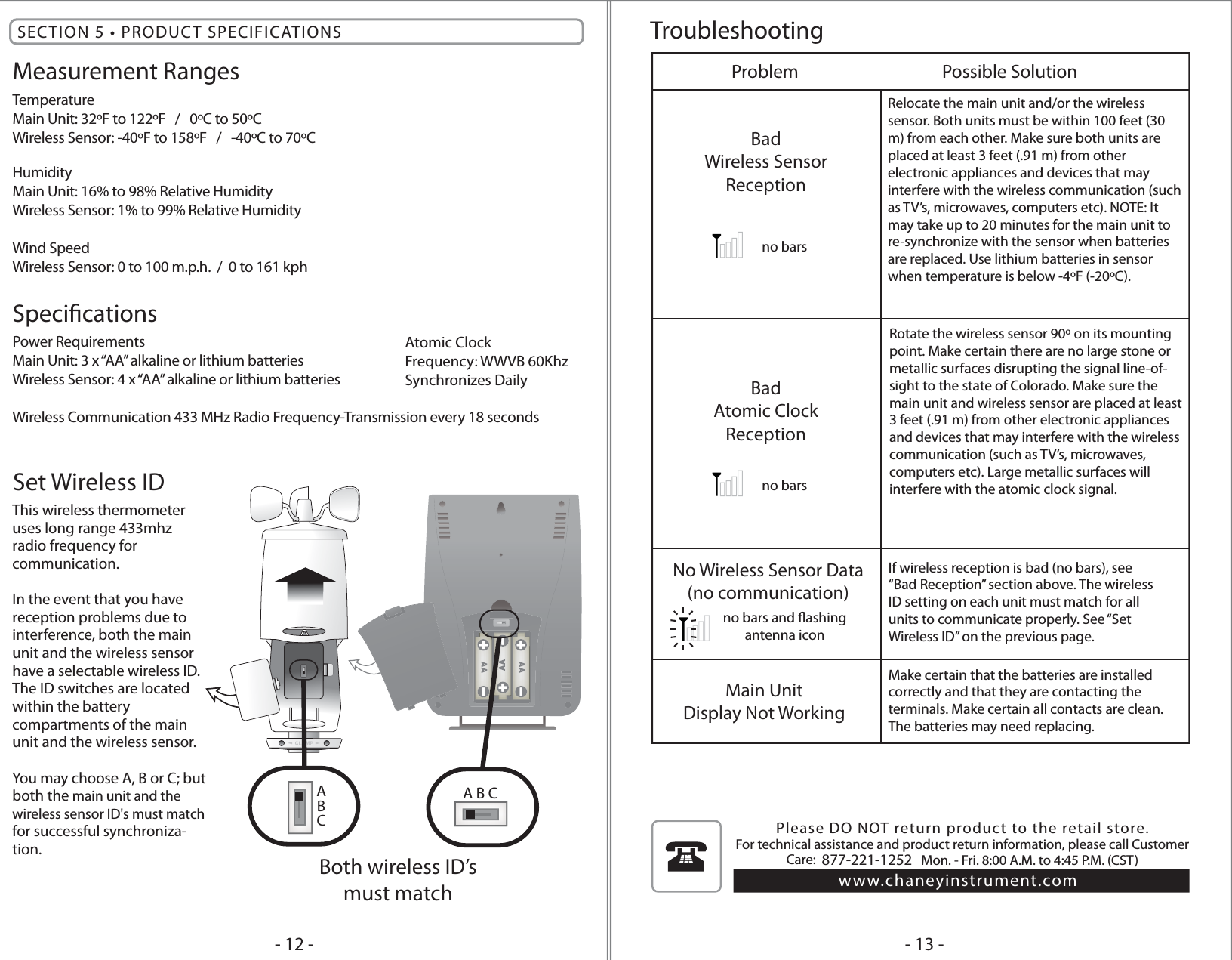 This wireless thermometeruses long range 433mhz radio frequency for communication.In the event that you have reception problems due to interference, both the main unit and the wireless sensor have a selectable wireless ID. The ID switches are located within the battery compartments of the main unit and the wireless sensor.You may choose A, B or C; but both the main unit and the wireless sensor ID&apos;s must match for successful synchroniza-tion.Set Wireless IDA B CBoth wireless ID’smust matchTroubleshootingMeasurement RangesTemperatureMain Unit: 32ºF to 122ºF   /   0ºC to 50ºCWireless Sensor: -40ºF to 158ºF   /   -40ºC to 70ºC HumidityMain Unit: 16% to 98% Relative HumidityWireless Sensor: 1% to 99% Relative HumidityWind SpeedWireless Sensor: 0 to 100 m.p.h.  /  0 to 161 kphSpecicationsPower RequirementsMain Unit: 3 x “AA” alkaline or lithium batteriesWireless Sensor: 4 x “AA” alkaline or lithium batteriesWireless Communication 433 MHz Radio Frequency-Transmission every 18 secondsSECTION 5 • PRODUCT SPECIFICATIONS- 13 -- 12 -ProblemBadWireless SensorReceptionMain UnitDisplay Not WorkingMake certain that the batteries are installedcorrectly and that they are contacting theterminals. Make certain all contacts are clean.The batteries may need replacing.No Wireless Sensor Data(no communication)If wireless reception is bad (no bars), see“Bad Reception” section above. The wirelessID setting on each unit must match for allunits to communicate properly. See “SetWireless ID” on the previous page.Possible Solutionno barsno barsno bars and ashingantenna iconBadAtomic ClockReceptionAtomic ClockFrequency: WWVB 60KhzSynchronizes DailyPlease DO NOT return product to the retail store. For technical assistance and product return information, please call Customer Care:  877-221-1252   Mon. - Fri. 8:00 A.M. to 4:45 P.M. (CST) www.chaneyinstrument.comRelocate the main unit and/or the wirelesssensor. Both units must be within 100 feet (30 m) from each other. Make sure both units are placed at least 3 feet (.91 m) from other electronic appliances and devices that may interfere with the wireless communication (such as TV’s, microwaves, computers etc). NOTE: It may take up to 20 minutes for the main unit to re-synchronize with the sensor when batteries are replaced. Use lithium batteries in sensor when temperature is below -4ºF (-20ºC).ABCRotate the wireless sensor 90º on its mounting point. Make certain there are no large stone or metallic surfaces disrupting the signal line-of-sight to the state of Colorado. Make sure the main unit and wireless sensor are placed at least 3 feet (.91 m) from other electronic appliances and devices that may interfere with the wireless communication (such as TV’s, microwaves, computers etc). Large metallic surfaces will interfere with the atomic clock signal.