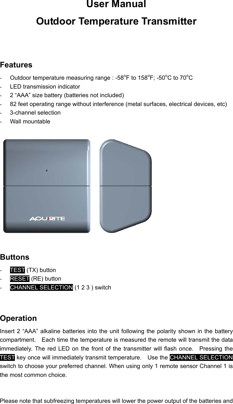 User Manual   Outdoor Temperature Transmitter   Features -  Outdoor temperature measuring range : -58oF to 158oF; -50oC to 70oC -  LED transmission indicator   -  2 “AAA” size battery (batteries not included) -  82 feet operating range without interference (metal surfaces, electrical devices, etc) -  3-channel selection -  Wall mountable    Buttons -  TEST (TX) button -  RESET (RE) button -  CHANNEL SELECTION (1 2 3 ) switch   Operation Insert 2 “AAA” alkaline batteries into the unit following the polarity shown in the battery compartment.    Each time the temperature is measured the remote will transmit the data immediately. The red LED on the front of the transmitter will flash once.  Pressing the TEST key once will immediately transmit temperature.    Use the CHANNEL SELECTION switch to choose your preferred channel. When using only 1 remote sensor Channel 1 is the most common choice.   Please note that subfreezing temperatures will lower the power output of the batteries and 