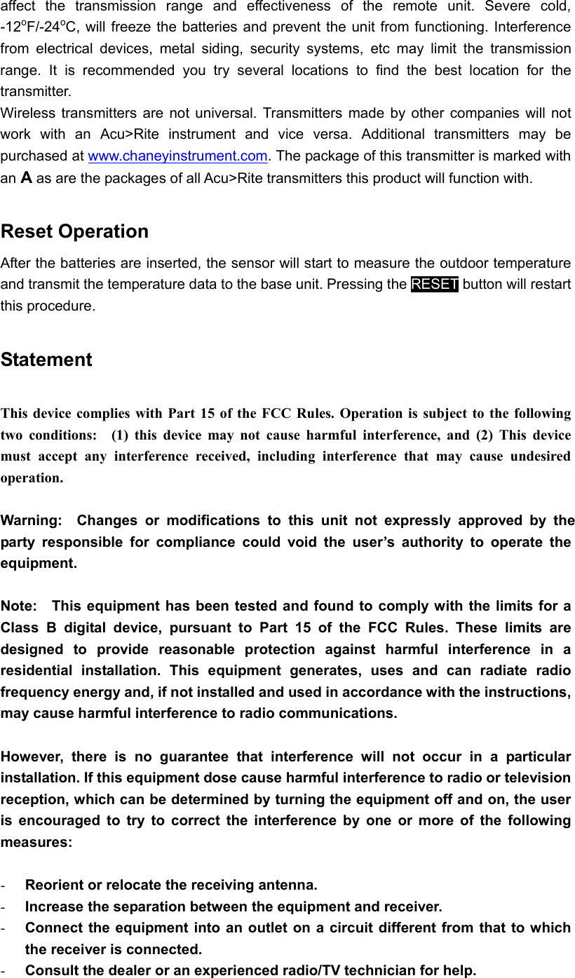 affect the transmission range and effectiveness of the remote unit. Severe cold, -12oF/-24oC, will freeze the batteries and prevent the unit from functioning. Interference from electrical devices, metal siding, security systems, etc may limit the transmission range. It is recommended you try several locations to find the best location for the transmitter.  Wireless transmitters are not universal. Transmitters made by other companies will not work with an Acu&gt;Rite instrument and vice versa. Additional transmitters may be purchased at www.chaneyinstrument.com. The package of this transmitter is marked with an A as are the packages of all Acu&gt;Rite transmitters this product will function with.    Reset Operation After the batteries are inserted, the sensor will start to measure the outdoor temperature and transmit the temperature data to the base unit. Pressing the RESET button will restart this procedure.  Statement  This device complies with Part 15 of the FCC Rules. Operation is subject to the following two conditions:  (1) this device may not cause harmful interference, and (2) This device must accept any interference received, including interference that may cause undesired operation.  Warning:  Changes or modifications to this unit not expressly approved by the party responsible for compliance could void the user’s authority to operate the equipment.  Note:   This equipment has been tested and found to comply with the limits for a Class B digital device, pursuant to Part 15 of the FCC Rules. These limits are designed to provide reasonable protection against harmful interference in a residential installation. This equipment generates, uses and can radiate radio frequency energy and, if not installed and used in accordance with the instructions, may cause harmful interference to radio communications.  However, there is no guarantee that interference will not occur in a particular installation. If this equipment dose cause harmful interference to radio or television reception, which can be determined by turning the equipment off and on, the user is encouraged to try to correct the interference by one or more of the following measures:  -  Reorient or relocate the receiving antenna. -  Increase the separation between the equipment and receiver. -  Connect the equipment into an outlet on a circuit different from that to which the receiver is connected. -  Consult the dealer or an experienced radio/TV technician for help.  