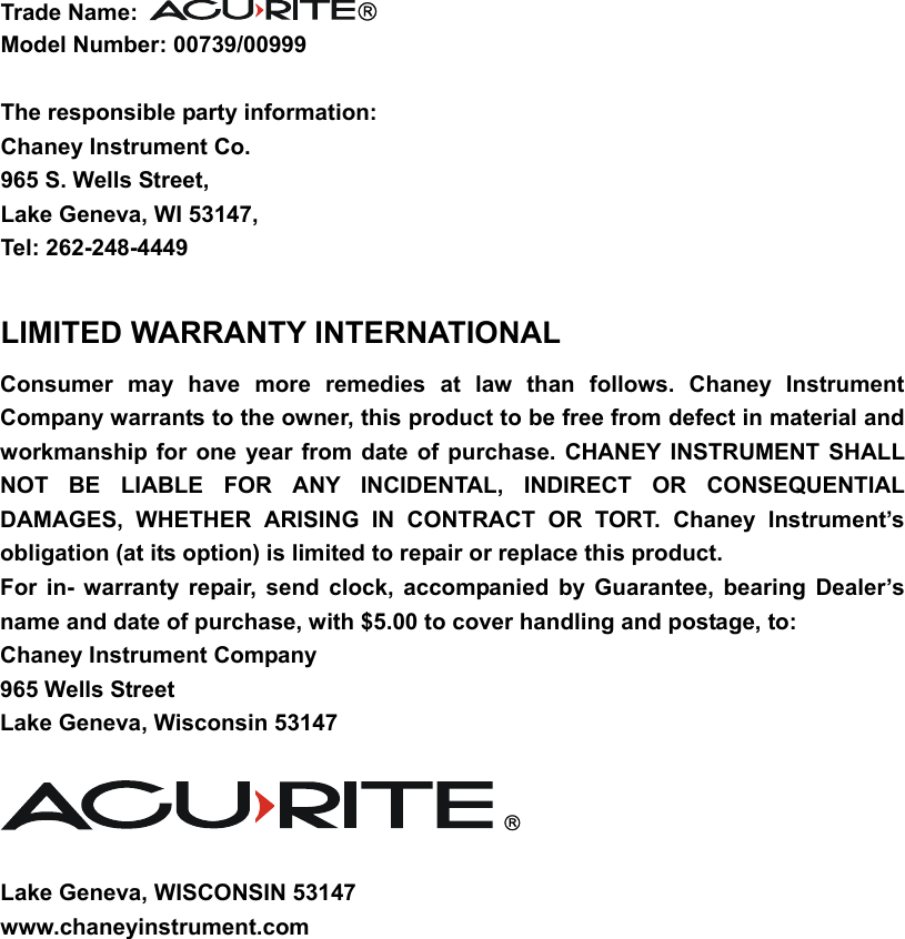 Trade Name:    Model Number: 00739/00999  The responsible party information: Chaney Instrument Co. 965 S. Wells Street, Lake Geneva, WI 53147, Tel: 262-248-4449  LIMITED WARRANTY INTERNATIONAL Consumer may have more remedies at law than follows. Chaney Instrument Company warrants to the owner, this product to be free from defect in material and workmanship for one year from date of purchase. CHANEY INSTRUMENT SHALL NOT BE LIABLE FOR ANY INCIDENTAL, INDIRECT OR CONSEQUENTIAL DAMAGES, WHETHER ARISING IN CONTRACT OR TORT. Chaney Instrument’s obligation (at its option) is limited to repair or replace this product.   For in- warranty repair, send clock, accompanied by Guarantee, bearing Dealer’s name and date of purchase, with $5.00 to cover handling and postage, to: Chaney Instrument Company 965 Wells Street Lake Geneva, Wisconsin 53147     Lake Geneva, WISCONSIN 53147 www.chaneyinstrument.com 