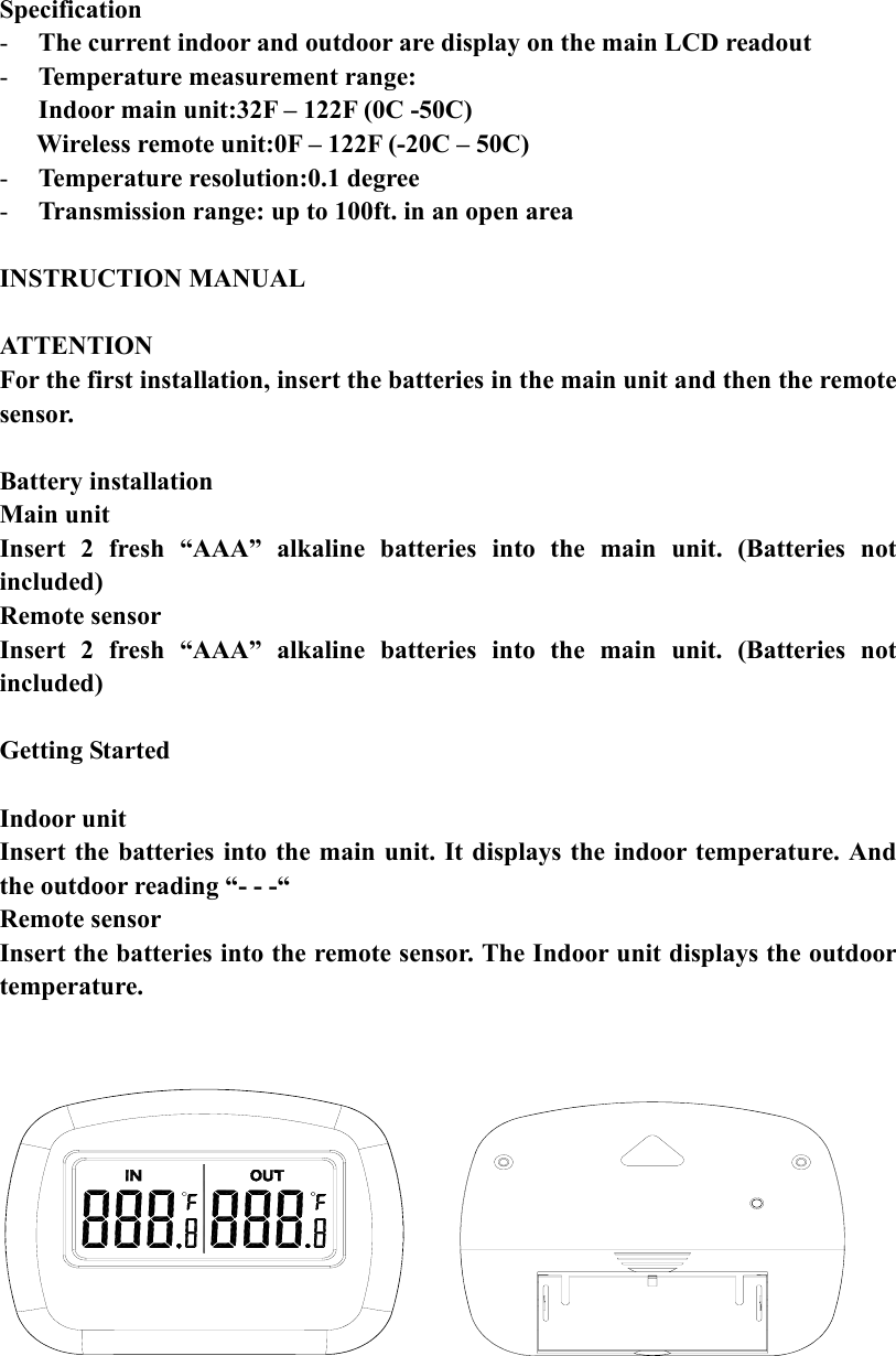 Specification - The current indoor and outdoor are display on the main LCD readout - Temperature measurement range: Indoor main unit:32F – 122F (0C -50C)       Wireless remote unit:0F – 122F (-20C – 50C) - Temperature resolution:0.1 degree - Transmission range: up to 100ft. in an open area  INSTRUCTION MANUAL  ATTENTION For the first installation, insert the batteries in the main unit and then the remote sensor.  Battery installation Main unit Insert 2 fresh “AAA” alkaline batteries into the main unit. (Batteries not included) Remote sensor Insert 2 fresh “AAA” alkaline batteries into the main unit. (Batteries not included)  Getting Started  Indoor unit Insert the batteries into the main unit. It displays the indoor temperature. And the outdoor reading “- - -“ Remote sensor Insert the batteries into the remote sensor. The Indoor unit displays the outdoor temperature.       