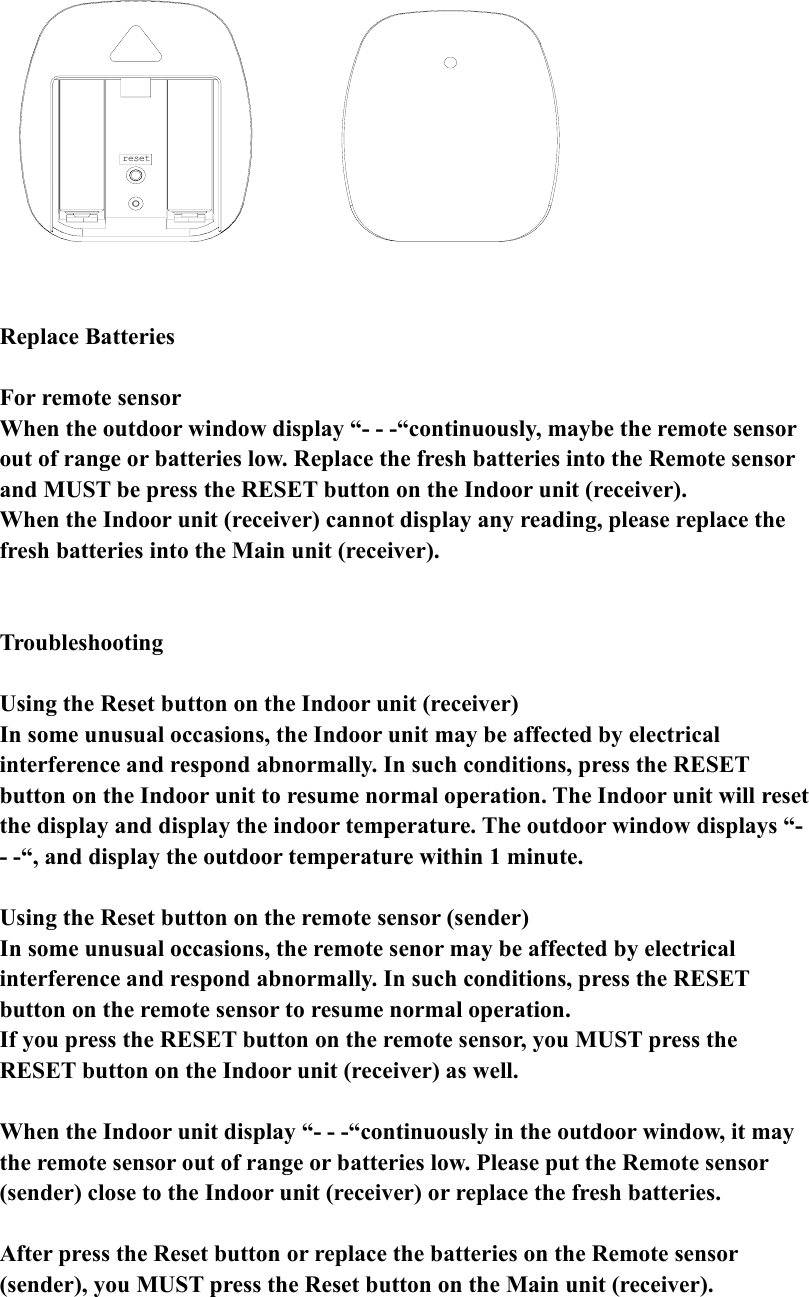 reset            Replace Batteries  For remote sensor When the outdoor window display “- - -“continuously, maybe the remote sensor out of range or batteries low. Replace the fresh batteries into the Remote sensor and MUST be press the RESET button on the Indoor unit (receiver). When the Indoor unit (receiver) cannot display any reading, please replace the fresh batteries into the Main unit (receiver).   Troubleshooting  Using the Reset button on the Indoor unit (receiver) In some unusual occasions, the Indoor unit may be affected by electrical interference and respond abnormally. In such conditions, press the RESET button on the Indoor unit to resume normal operation. The Indoor unit will reset the display and display the indoor temperature. The outdoor window displays “- - -“, and display the outdoor temperature within 1 minute.   Using the Reset button on the remote sensor (sender) In some unusual occasions, the remote senor may be affected by electrical interference and respond abnormally. In such conditions, press the RESET button on the remote sensor to resume normal operation. If you press the RESET button on the remote sensor, you MUST press the RESET button on the Indoor unit (receiver) as well.      When the Indoor unit display “- - -“continuously in the outdoor window, it may the remote sensor out of range or batteries low. Please put the Remote sensor (sender) close to the Indoor unit (receiver) or replace the fresh batteries.  After press the Reset button or replace the batteries on the Remote sensor (sender), you MUST press the Reset button on the Main unit (receiver).   