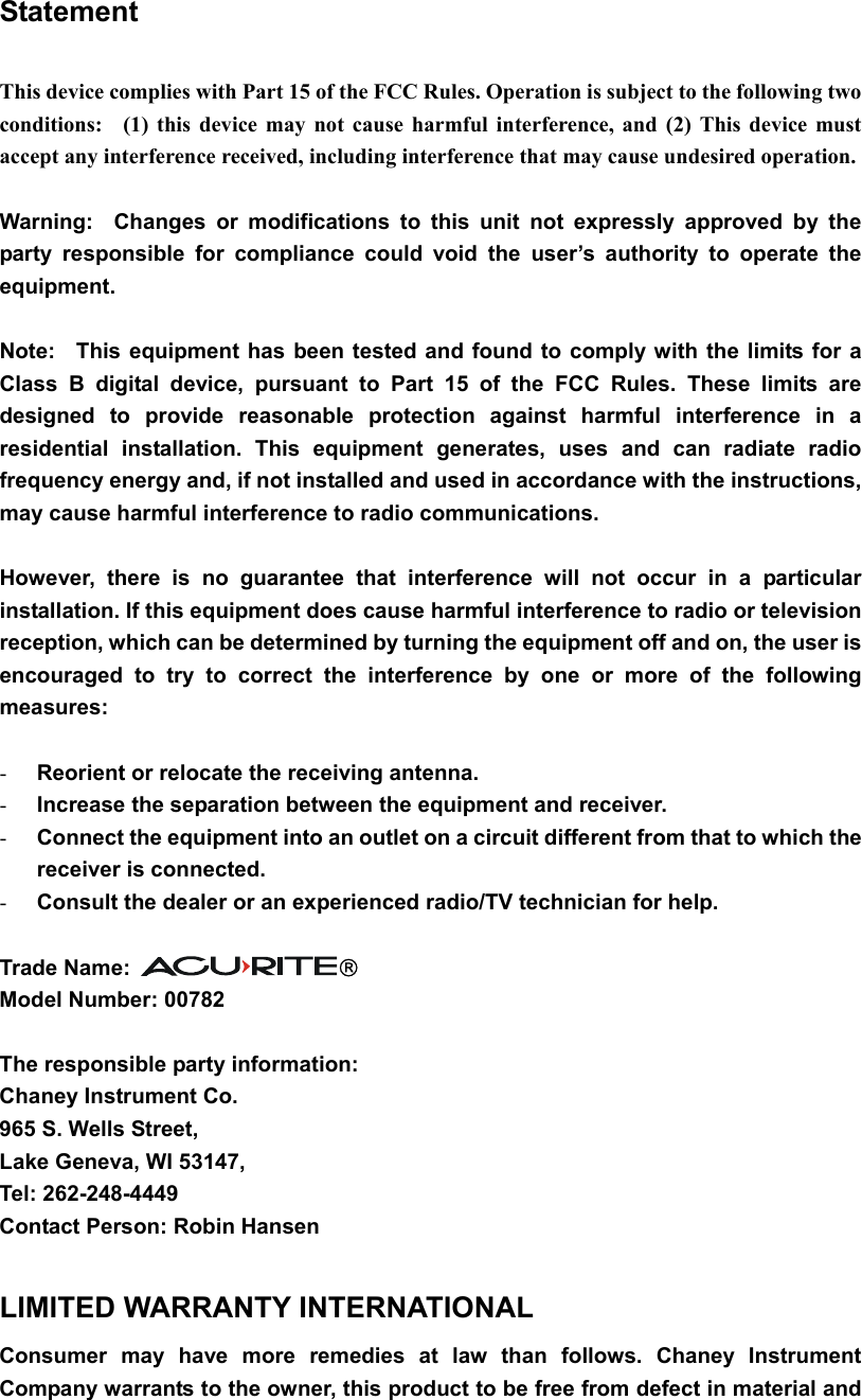 Statement  This device complies with Part 15 of the FCC Rules. Operation is subject to the following two conditions:  (1) this device may not cause harmful interference, and (2) This device must accept any interference received, including interference that may cause undesired operation.  Warning:  Changes or modifications to this unit not expressly approved by the party responsible for compliance could void the user’s authority to operate the equipment.  Note:  This equipment has been tested and found to comply with the limits for a Class B digital device, pursuant to Part 15 of the FCC Rules. These limits are designed to provide reasonable protection against harmful interference in a residential installation. This equipment generates, uses and can radiate radio frequency energy and, if not installed and used in accordance with the instructions, may cause harmful interference to radio communications.  However, there is no guarantee that interference will not occur in a particular installation. If this equipment does cause harmful interference to radio or television reception, which can be determined by turning the equipment off and on, the user is encouraged to try to correct the interference by one or more of the following measures:  - Reorient or relocate the receiving antenna. - Increase the separation between the equipment and receiver. - Connect the equipment into an outlet on a circuit different from that to which the receiver is connected. - Consult the dealer or an experienced radio/TV technician for help.  Trade Name:    Model Number: 00782  The responsible party information: Chaney Instrument Co. 965 S. Wells Street, Lake Geneva, WI 53147, Tel: 262-248-4449 Contact Person: Robin Hansen  LIMITED WARRANTY INTERNATIONAL Consumer may have more remedies at law than follows. Chaney Instrument Company warrants to the owner, this product to be free from defect in material and 