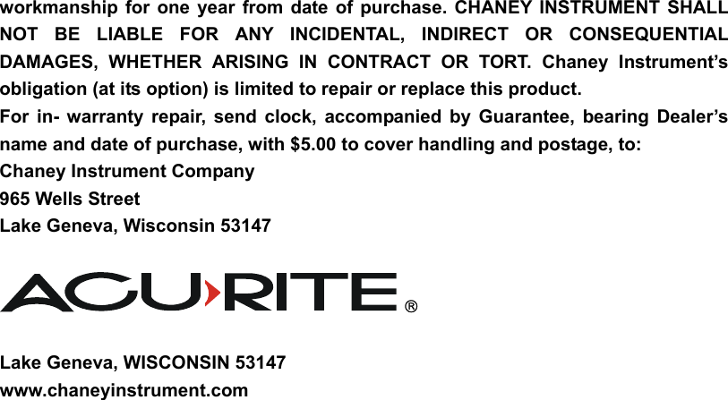 workmanship for one year from date of purchase. CHANEY INSTRUMENT SHALL NOT BE LIABLE FOR ANY INCIDENTAL, INDIRECT OR CONSEQUENTIAL DAMAGES, WHETHER ARISING IN CONTRACT OR TORT. Chaney Instrument’s obligation (at its option) is limited to repair or replace this product.   For in- warranty repair, send clock, accompanied by Guarantee, bearing Dealer’s name and date of purchase, with $5.00 to cover handling and postage, to: Chaney Instrument Company 965 Wells Street Lake Geneva, Wisconsin 53147     Lake Geneva, WISCONSIN 53147 www.chaneyinstrument.com        