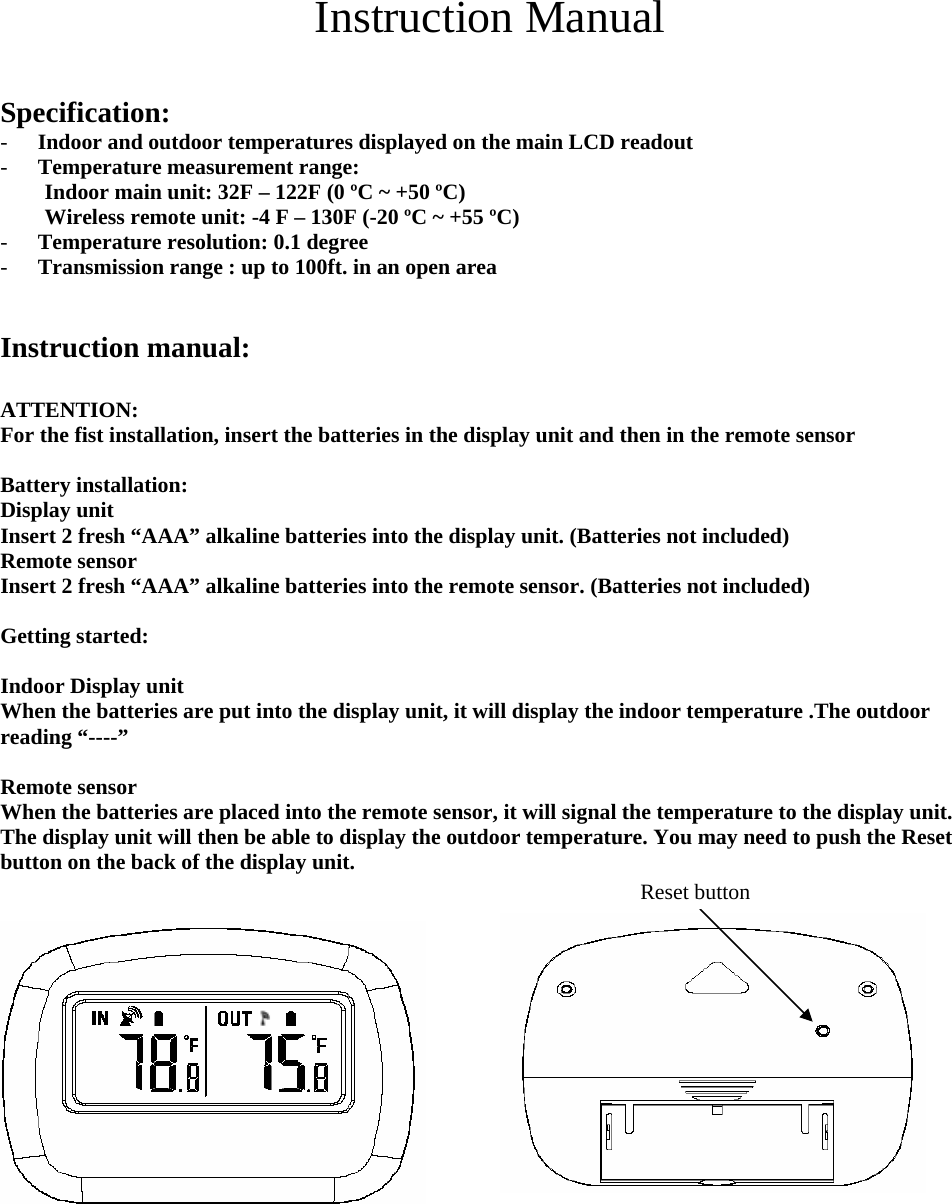 Instruction Manual  Specification: - Indoor and outdoor temperatures displayed on the main LCD readout - Temperature measurement range: Indoor main unit: 32F – 122F (0 ºC ~ +50 ºC) Wireless remote unit: -4 F – 130F (-20 ºC ~ +55 ºC) - Temperature resolution: 0.1 degree - Transmission range : up to 100ft. in an open area   Instruction manual:    ATTENTION: For the fist installation, insert the batteries in the display unit and then in the remote sensor    Battery installation:   Display unit   Insert 2 fresh “AAA” alkaline batteries into the display unit. (Batteries not included) Remote sensor   Insert 2 fresh “AAA” alkaline batteries into the remote sensor. (Batteries not included)  Getting started:  Indoor Display unit When the batteries are put into the display unit, it will display the indoor temperature .The outdoor reading “----”  Remote sensor When the batteries are placed into the remote sensor, it will signal the temperature to the display unit. The display unit will then be able to display the outdoor temperature. You may need to push the Reset button on the back of the display unit.    Reset button         