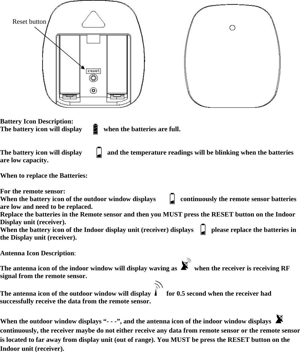  Reset button    Battery Icon Description: The battery icon will display    when the batteries are full.   The battery icon will display    and the temperature readings will be blinking when the batteries are low capacity.  When to replace the Batteries:  For the remote sensor: When the battery icon of the outdoor window displays  continuously the remote sensor batteries are low and need to be replaced. Replace the batteries in the Remote sensor and then you MUST press the RESET button on the Indoor Display unit (receiver). When the battery icon of the Indoor display unit (receiver) displays      please replace the batteries in the Display unit (receiver).  Antenna Icon Description: The antenna icon of the indoor window will display waving as    when the receiver is receiving RF signal from the remote sensor.   The antenna icon of the outdoor window will display    for 0.5 second when the receiver had successfully receive the data from the remote sensor.    When the outdoor window displays “- - -”, and the antenna icon of the indoor window displays   continuously, the receiver maybe do not either receive any data from remote sensor or the remote sensor is located to far away from display unit (out of range). You MUST be press the RESET button on the Indoor unit (receiver).     