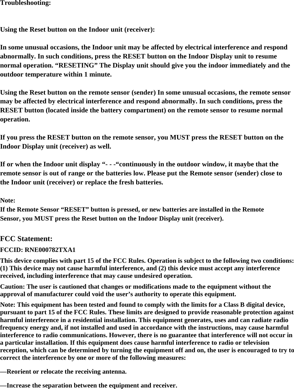 Troubleshooting:  Using the Reset button on the Indoor unit (receiver): In some unusual occasions, the Indoor unit may be affected by electrical interference and respond abnormally. In such conditions, press the RESET button on the Indoor Display unit to resume normal operation. “RESETING” The Display unit should give you the indoor immediately and the outdoor temperature within 1 minute. Using the Reset button on the remote sensor (sender) In some unusual occasions, the remote sensor may be affected by electrical interference and respond abnormally. In such conditions, press the RESET button (located inside the battery compartment) on the remote sensor to resume normal operation.  If you press the RESET button on the remote sensor, you MUST press the RESET button on the Indoor Display unit (receiver) as well.   If or when the Indoor unit display “- - -“continuously in the outdoor window, it maybe that the remote sensor is out of range or the batteries low. Please put the Remote sensor (sender) close to the Indoor unit (receiver) or replace the fresh batteries.   Note: If the Remote Sensor “RESET” button is pressed, or new batteries are installed in the Remote Sensor, you MUST press the Reset button on the Indoor Display unit (receiver).    FCC Statement: FCCID: RNE000782TXA1   This device complies with part 15 of the FCC Rules. Operation is subject to the following two conditions: (1) This device may not cause harmful interference, and (2) this device must accept any interference received, including interference that may cause undesired operation. Caution: The user is cautioned that changes or modifications made to the equipment without the approval of manufacturer could void the user’s authority to operate this equipment. Note: This equipment has been tested and found to comply with the limits for a Class B digital device, pursuant to part 15 of the FCC Rules. These limits are designed to provide reasonable protection against harmful interference in a residential installation. This equipment generates, uses and can radiate radio frequency energy and, if not installed and used in accordance with the instructions, may cause harmful interference to radio communications. However, there is no guarantee that interference will not occur in a particular installation. If this equipment does cause harmful interference to radio or television reception, which can be determined by turning the equipment off and on, the user is encouraged to try to correct the interference by one or more of the following measures: —Reorient or relocate the receiving antenna. —Increase the separation between the equipment and receiver. 