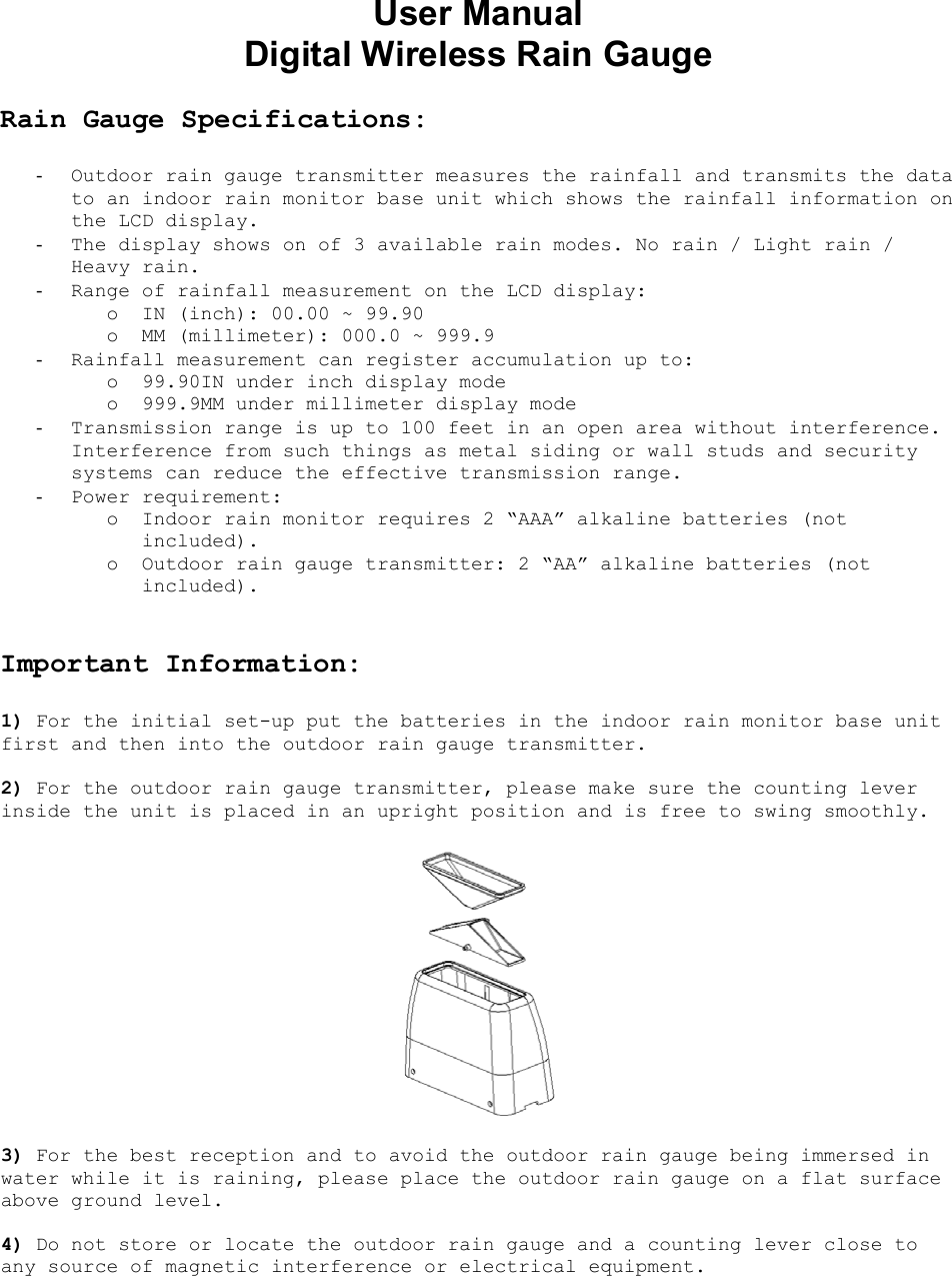 User Manual  Digital Wireless Rain Gauge  Rain Gauge Specifications:  -  Outdoor rain gauge transmitter measures the rainfall and transmits the data to an indoor rain monitor base unit which shows the rainfall information on the LCD display. -  The display shows on of 3 available rain modes. No rain / Light rain / Heavy rain.  -  Range of rainfall measurement on the LCD display: o  IN (inch): 00.00 ~ 99.90 o  MM (millimeter): 000.0 ~ 999.9 -  Rainfall measurement can register accumulation up to: o  99.90IN under inch display mode o  999.9MM under millimeter display mode -  Transmission range is up to 100 feet in an open area without interference. Interference from such things as metal siding or wall studs and security systems can reduce the effective transmission range. -  Power requirement: o  Indoor rain monitor requires 2 “AAA” alkaline batteries (not included). o  Outdoor rain gauge transmitter: 2 “AA” alkaline batteries (not included).   Important Information:  1) For the initial set-up put the batteries in the indoor rain monitor base unit first and then into the outdoor rain gauge transmitter.  2) For the outdoor rain gauge transmitter, please make sure the counting lever inside the unit is placed in an upright position and is free to swing smoothly.    3) For the best reception and to avoid the outdoor rain gauge being immersed in water while it is raining, please place the outdoor rain gauge on a flat surface above ground level.  4) Do not store or locate the outdoor rain gauge and a counting lever close to any source of magnetic interference or electrical equipment.   