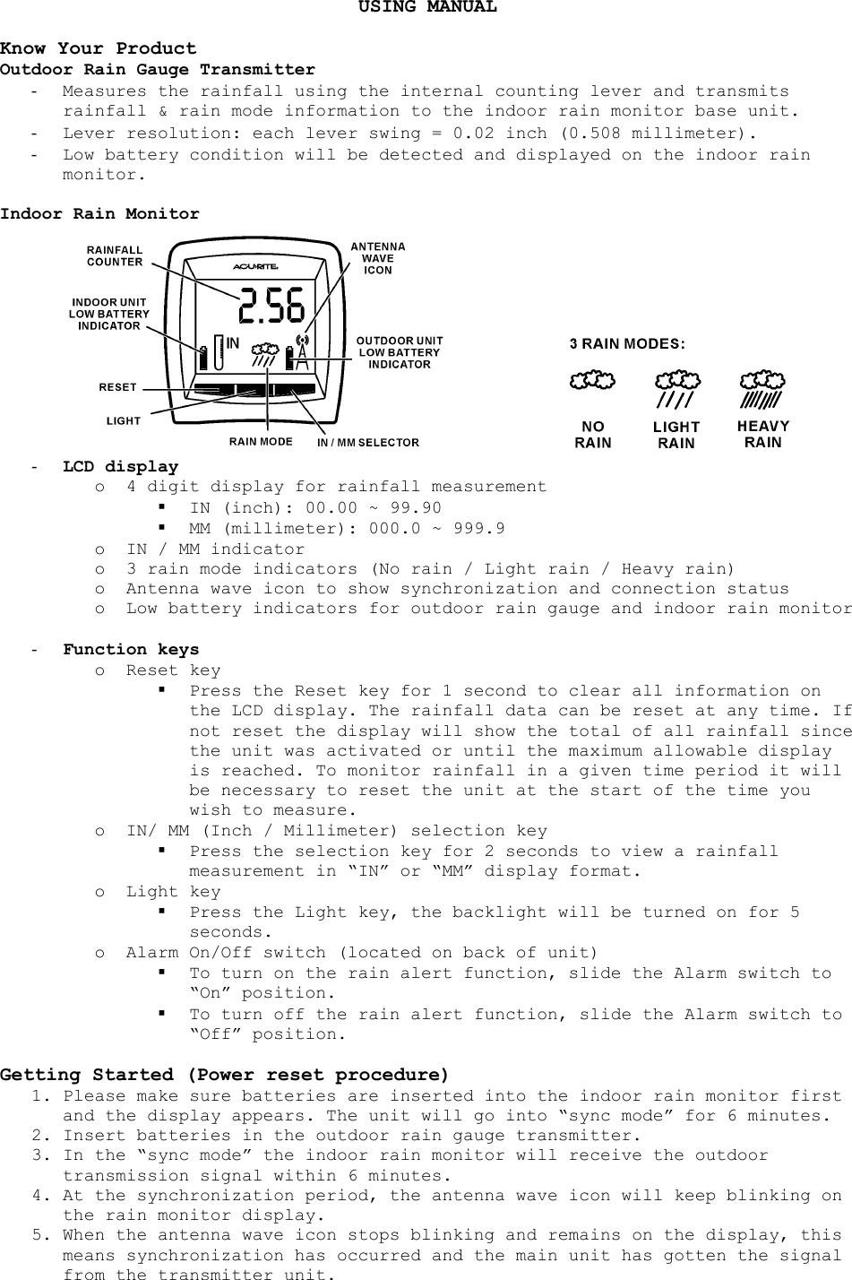 USING MANUAL  Know Your Product Outdoor Rain Gauge Transmitter -  Measures the rainfall using the internal counting lever and transmits rainfall &amp; rain mode information to the indoor rain monitor base unit. -  Lever resolution: each lever swing = 0.02 inch (0.508 millimeter). -  Low battery condition will be detected and displayed on the indoor rain monitor.  Indoor Rain Monitor     -  LCD display o  4 digit display for rainfall measurement   IN (inch): 00.00 ~ 99.90   MM (millimeter): 000.0 ~ 999.9 o  IN / MM indicator o  3 rain mode indicators (No rain / Light rain / Heavy rain) o  Antenna wave icon to show synchronization and connection status o  Low battery indicators for outdoor rain gauge and indoor rain monitor  -  Function keys o Reset key   Press the Reset key for 1 second to clear all information on the LCD display. The rainfall data can be reset at any time. If not reset the display will show the total of all rainfall since the unit was activated or until the maximum allowable display is reached. To monitor rainfall in a given time period it will be necessary to reset the unit at the start of the time you wish to measure. o  IN/ MM (Inch / Millimeter) selection key   Press the selection key for 2 seconds to view a rainfall measurement in “IN” or “MM” display format. o Light key   Press the Light key, the backlight will be turned on for 5 seconds. o  Alarm On/Off switch (located on back of unit)   To turn on the rain alert function, slide the Alarm switch to “On” position.   To turn off the rain alert function, slide the Alarm switch to “Off” position.  Getting Started (Power reset procedure) 1. Please make sure batteries are inserted into the indoor rain monitor first and the display appears. The unit will go into “sync mode” for 6 minutes. 2. Insert batteries in the outdoor rain gauge transmitter. 3. In the “sync mode” the indoor rain monitor will receive the outdoor transmission signal within 6 minutes. 4. At the synchronization period, the antenna wave icon will keep blinking on the rain monitor display. 5. When the antenna wave icon stops blinking and remains on the display, this means synchronization has occurred and the main unit has gotten the signal from the transmitter unit. 