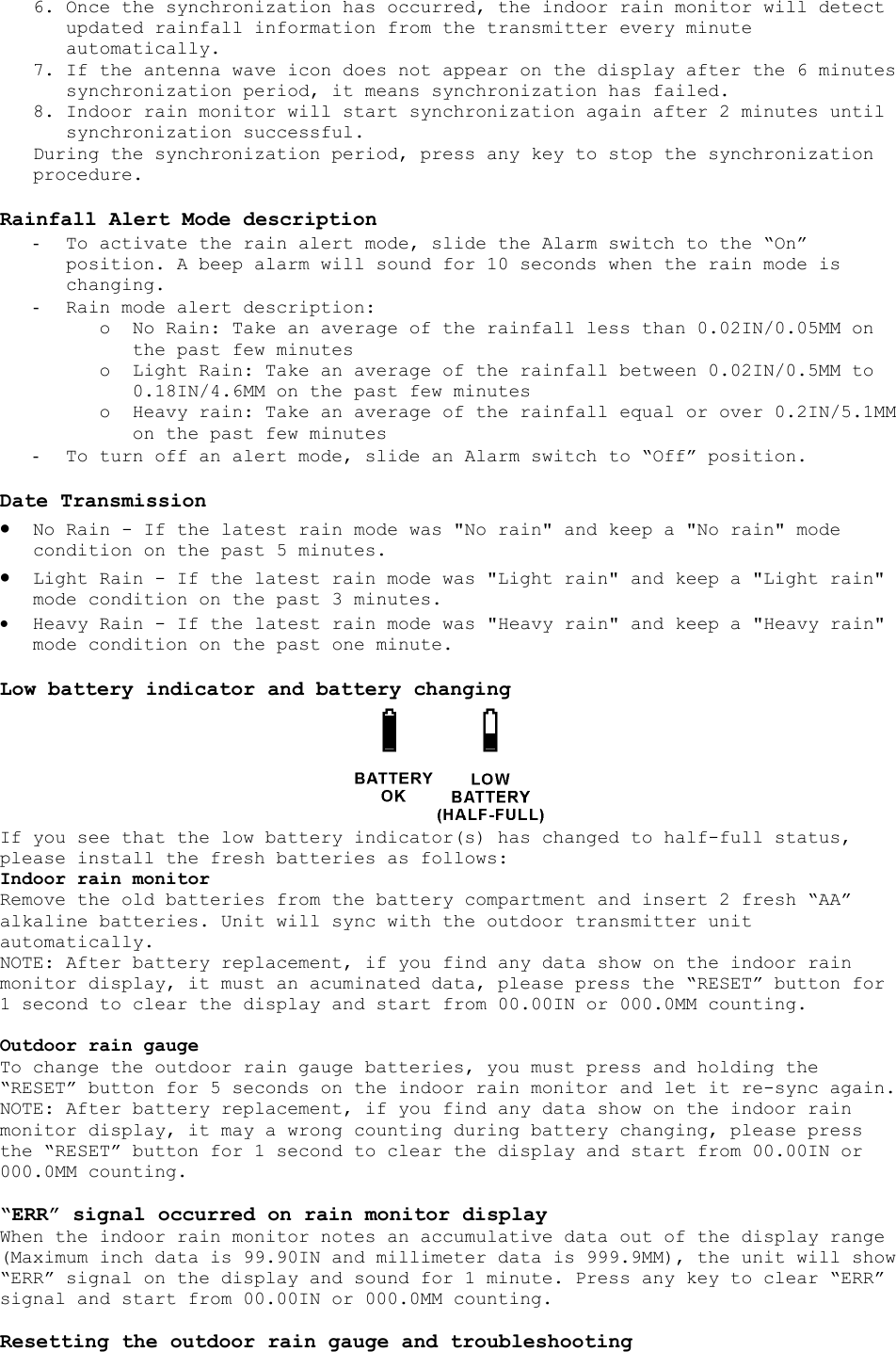 6. Once the synchronization has occurred, the indoor rain monitor will detect updated rainfall information from the transmitter every minute automatically. 7. If the antenna wave icon does not appear on the display after the 6 minutes synchronization period, it means synchronization has failed. 8. Indoor rain monitor will start synchronization again after 2 minutes until synchronization successful. During the synchronization period, press any key to stop the synchronization procedure.  Rainfall Alert Mode description -  To activate the rain alert mode, slide the Alarm switch to the “On” position. A beep alarm will sound for 10 seconds when the rain mode is changing. -  Rain mode alert description: o  No Rain: Take an average of the rainfall less than 0.02IN/0.05MM on the past few minutes o  Light Rain: Take an average of the rainfall between 0.02IN/0.5MM to 0.18IN/4.6MM on the past few minutes o  Heavy rain: Take an average of the rainfall equal or over 0.2IN/5.1MM on the past few minutes -  To turn off an alert mode, slide an Alarm switch to “Off” position.  Date Transmission •  No Rain - If the latest rain mode was &quot;No rain&quot; and keep a &quot;No rain&quot; mode condition on the past 5 minutes.  •  Light Rain - If the latest rain mode was &quot;Light rain&quot; and keep a &quot;Light rain&quot; mode condition on the past 3 minutes.  •  Heavy Rain - If the latest rain mode was &quot;Heavy rain&quot; and keep a &quot;Heavy rain&quot; mode condition on the past one minute.  Low battery indicator and battery changing  If you see that the low battery indicator(s) has changed to half-full status, please install the fresh batteries as follows: Indoor rain monitor Remove the old batteries from the battery compartment and insert 2 fresh “AA” alkaline batteries. Unit will sync with the outdoor transmitter unit automatically. NOTE: After battery replacement, if you find any data show on the indoor rain monitor display, it must an acuminated data, please press the “RESET” button for 1 second to clear the display and start from 00.00IN or 000.0MM counting.  Outdoor rain gauge To change the outdoor rain gauge batteries, you must press and holding the “RESET” button for 5 seconds on the indoor rain monitor and let it re-sync again. NOTE: After battery replacement, if you find any data show on the indoor rain monitor display, it may a wrong counting during battery changing, please press the “RESET” button for 1 second to clear the display and start from 00.00IN or 000.0MM counting.  “ERR” signal occurred on rain monitor display When the indoor rain monitor notes an accumulative data out of the display range (Maximum inch data is 99.90IN and millimeter data is 999.9MM), the unit will show “ERR” signal on the display and sound for 1 minute. Press any key to clear “ERR” signal and start from 00.00IN or 000.0MM counting.  Resetting the outdoor rain gauge and troubleshooting 