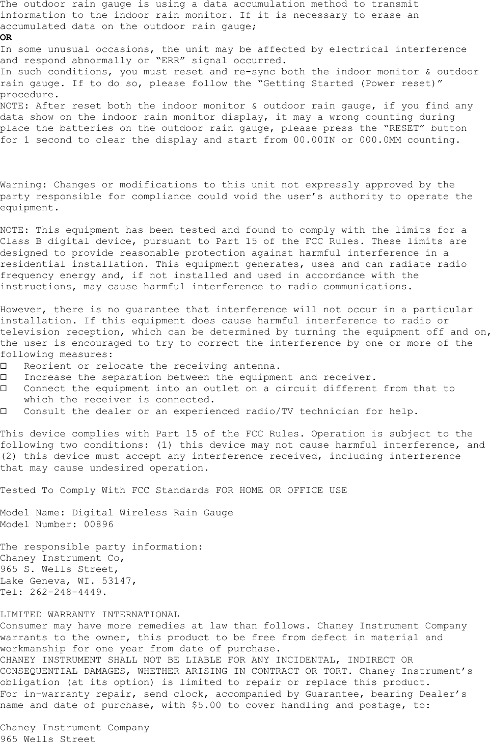 The outdoor rain gauge is using a data accumulation method to transmit information to the indoor rain monitor. If it is necessary to erase an accumulated data on the outdoor rain gauge; OR In some unusual occasions, the unit may be affected by electrical interference and respond abnormally or “ERR” signal occurred. In such conditions, you must reset and re-sync both the indoor monitor &amp; outdoor rain gauge. If to do so, please follow the “Getting Started (Power reset)” procedure. NOTE: After reset both the indoor monitor &amp; outdoor rain gauge, if you find any data show on the indoor rain monitor display, it may a wrong counting during place the batteries on the outdoor rain gauge, please press the “RESET” button for 1 second to clear the display and start from 00.00IN or 000.0MM counting.    Warning: Changes or modifications to this unit not expressly approved by the party responsible for compliance could void the user’s authority to operate the equipment.  NOTE: This equipment has been tested and found to comply with the limits for a Class B digital device, pursuant to Part 15 of the FCC Rules. These limits are designed to provide reasonable protection against harmful interference in a residential installation. This equipment generates, uses and can radiate radio frequency energy and, if not installed and used in accordance with the instructions, may cause harmful interference to radio communications.  However, there is no guarantee that interference will not occur in a particular installation. If this equipment does cause harmful interference to radio or television reception, which can be determined by turning the equipment off and on, the user is encouraged to try to correct the interference by one or more of the following measures:   Reorient or relocate the receiving antenna.   Increase the separation between the equipment and receiver.   Connect the equipment into an outlet on a circuit different from that to which the receiver is connected.   Consult the dealer or an experienced radio/TV technician for help.  This device complies with Part 15 of the FCC Rules. Operation is subject to the following two conditions: (1) this device may not cause harmful interference, and (2) this device must accept any interference received, including interference that may cause undesired operation.  Tested To Comply With FCC Standards FOR HOME OR OFFICE USE  Model Name: Digital Wireless Rain Gauge Model Number: 00896  The responsible party information: Chaney Instrument Co, 965 S. Wells Street, Lake Geneva, WI. 53147, Tel: 262-248-4449.  LIMITED WARRANTY INTERNATIONAL Consumer may have more remedies at law than follows. Chaney Instrument Company warrants to the owner, this product to be free from defect in material and workmanship for one year from date of purchase.  CHANEY INSTRUMENT SHALL NOT BE LIABLE FOR ANY INCIDENTAL, INDIRECT OR CONSEQUENTIAL DAMAGES, WHETHER ARISING IN CONTRACT OR TORT. Chaney Instrument’s obligation (at its option) is limited to repair or replace this product.  For in-warranty repair, send clock, accompanied by Guarantee, bearing Dealer’s name and date of purchase, with $5.00 to cover handling and postage, to:  Chaney Instrument Company 965 Wells Street 