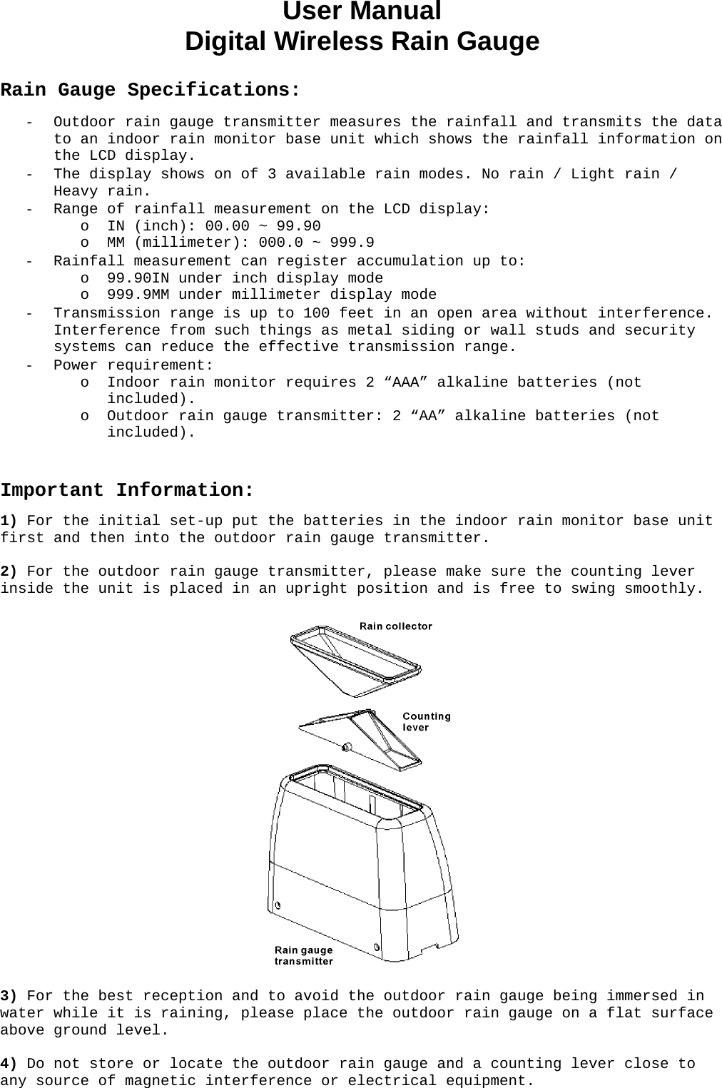 User Manual  Digital Wireless Rain Gauge  Rain Gauge Specifications: - Outdoor rain gauge transmitter measures the rainfall and transmits the data to an indoor rain monitor base unit which shows the rainfall information on the LCD display. - The display shows on of 3 available rain modes. No rain / Light rain / Heavy rain.  - Range of rainfall measurement on the LCD display: o IN (inch): 00.00 ~ 99.90 o MM (millimeter): 000.0 ~ 999.9 - Rainfall measurement can register accumulation up to: o 99.90IN under inch display mode o 999.9MM under millimeter display mode - Transmission range is up to 100 feet in an open area without interference. Interference from such things as metal siding or wall studs and security systems can reduce the effective transmission range. - Power requirement: o Indoor rain monitor requires 2 “AAA” alkaline batteries (not included). o Outdoor rain gauge transmitter: 2 “AA” alkaline batteries (not included).   Important Information: 1) For the initial set-up put the batteries in the indoor rain monitor base unit first and then into the outdoor rain gauge transmitter.  2) For the outdoor rain gauge transmitter, please make sure the counting lever inside the unit is placed in an upright position and is free to swing smoothly.    3) For the best reception and to avoid the outdoor rain gauge being immersed in water while it is raining, please place the outdoor rain gauge on a flat surface above ground level.  4) Do not store or locate the outdoor rain gauge and a counting lever close to any source of magnetic interference or electrical equipment.  