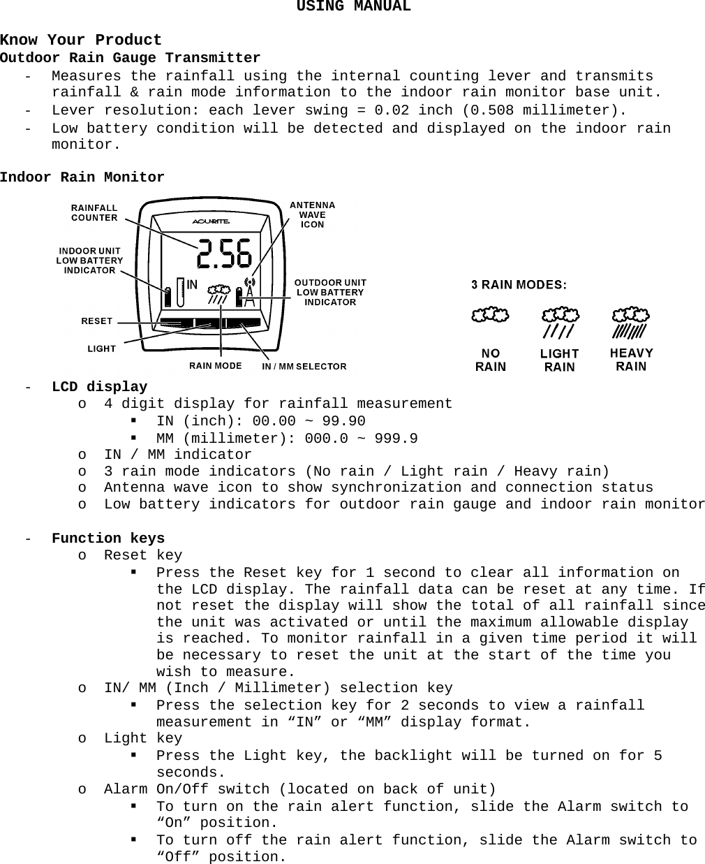 USING MANUAL  Know Your Product Outdoor Rain Gauge Transmitter - Measures the rainfall using the internal counting lever and transmits rainfall &amp; rain mode information to the indoor rain monitor base unit. - Lever resolution: each lever swing = 0.02 inch (0.508 millimeter). - Low battery condition will be detected and displayed on the indoor rain monitor.  Indoor Rain Monitor     - LCD display o 4 digit display for rainfall measurement  IN (inch): 00.00 ~ 99.90  MM (millimeter): 000.0 ~ 999.9 o IN / MM indicator o 3 rain mode indicators (No rain / Light rain / Heavy rain) o Antenna wave icon to show synchronization and connection status o Low battery indicators for outdoor rain gauge and indoor rain monitor  - Function keys o Reset key  Press the Reset key for 1 second to clear all information on the LCD display. The rainfall data can be reset at any time. If not reset the display will show the total of all rainfall since the unit was activated or until the maximum allowable display is reached. To monitor rainfall in a given time period it will be necessary to reset the unit at the start of the time you wish to measure. o IN/ MM (Inch / Millimeter) selection key  Press the selection key for 2 seconds to view a rainfall measurement in “IN” or “MM” display format. o Light key  Press the Light key, the backlight will be turned on for 5 seconds. o Alarm On/Off switch (located on back of unit)  To turn on the rain alert function, slide the Alarm switch to “On” position.  To turn off the rain alert function, slide the Alarm switch to “Off” position. 