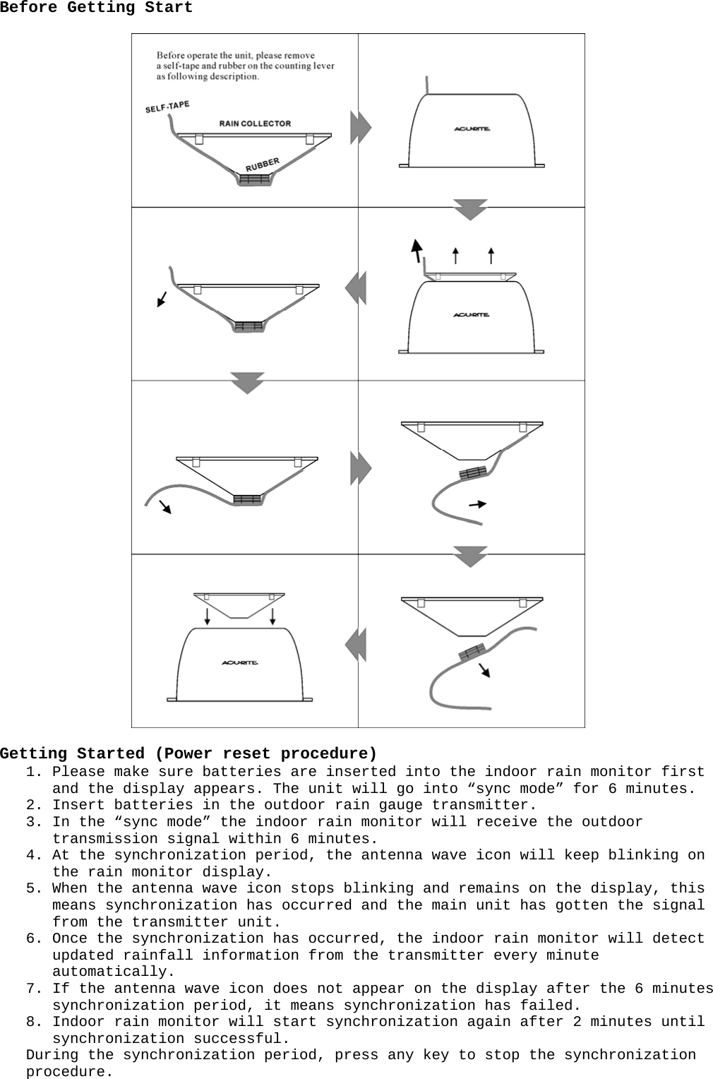 Before Getting Start    Getting Started (Power reset procedure) 1. Please make sure batteries are inserted into the indoor rain monitor first and the display appears. The unit will go into “sync mode” for 6 minutes. 2. Insert batteries in the outdoor rain gauge transmitter. 3. In the “sync mode” the indoor rain monitor will receive the outdoor transmission signal within 6 minutes. 4. At the synchronization period, the antenna wave icon will keep blinking on the rain monitor display. 5. When the antenna wave icon stops blinking and remains on the display, this means synchronization has occurred and the main unit has gotten the signal from the transmitter unit. 6. Once the synchronization has occurred, the indoor rain monitor will detect updated rainfall information from the transmitter every minute automatically. 7. If the antenna wave icon does not appear on the display after the 6 minutes synchronization period, it means synchronization has failed. 8. Indoor rain monitor will start synchronization again after 2 minutes until synchronization successful. During the synchronization period, press any key to stop the synchronization procedure. 