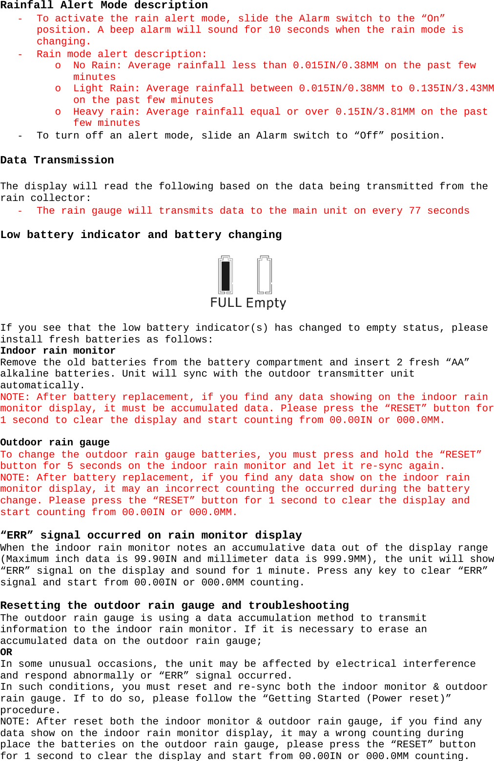 Rainfall Alert Mode description - To activate the rain alert mode, slide the Alarm switch to the “On” position. A beep alarm will sound for 10 seconds when the rain mode is changing. - Rain mode alert description: o No Rain: Average rainfall less than 0.015IN/0.38MM on the past few minutes o Light Rain: Average rainfall between 0.015IN/0.38MM to 0.135IN/3.43MM on the past few minutes o Heavy rain: Average rainfall equal or over 0.15IN/3.81MM on the past few minutes - To turn off an alert mode, slide an Alarm switch to “Off” position.  Data Transmission  The display will read the following based on the data being transmitted from the rain collector: - The rain gauge will transmits data to the main unit on every 77 seconds   Low battery indicator and battery changing    If you see that the low battery indicator(s) has changed to empty status, please install fresh batteries as follows: Indoor rain monitor Remove the old batteries from the battery compartment and insert 2 fresh “AA” alkaline batteries. Unit will sync with the outdoor transmitter unit automatically. NOTE: After battery replacement, if you find any data showing on the indoor rain monitor display, it must be accumulated data. Please press the “RESET” button for 1 second to clear the display and start counting from 00.00IN or 000.0MM.  Outdoor rain gauge To change the outdoor rain gauge batteries, you must press and hold the “RESET” button for 5 seconds on the indoor rain monitor and let it re-sync again. NOTE: After battery replacement, if you find any data show on the indoor rain monitor display, it may an incorrect counting the occurred during the battery change. Please press the “RESET” button for 1 second to clear the display and start counting from 00.00IN or 000.0MM.  “ERR” signal occurred on rain monitor display When the indoor rain monitor notes an accumulative data out of the display range (Maximum inch data is 99.90IN and millimeter data is 999.9MM), the unit will show “ERR” signal on the display and sound for 1 minute. Press any key to clear “ERR” signal and start from 00.00IN or 000.0MM counting.  Resetting the outdoor rain gauge and troubleshooting The outdoor rain gauge is using a data accumulation method to transmit information to the indoor rain monitor. If it is necessary to erase an accumulated data on the outdoor rain gauge; OR In some unusual occasions, the unit may be affected by electrical interference and respond abnormally or “ERR” signal occurred. In such conditions, you must reset and re-sync both the indoor monitor &amp; outdoor rain gauge. If to do so, please follow the “Getting Started (Power reset)” procedure. NOTE: After reset both the indoor monitor &amp; outdoor rain gauge, if you find any data show on the indoor rain monitor display, it may a wrong counting during place the batteries on the outdoor rain gauge, please press the “RESET” button for 1 second to clear the display and start from 00.00IN or 000.0MM counting. 