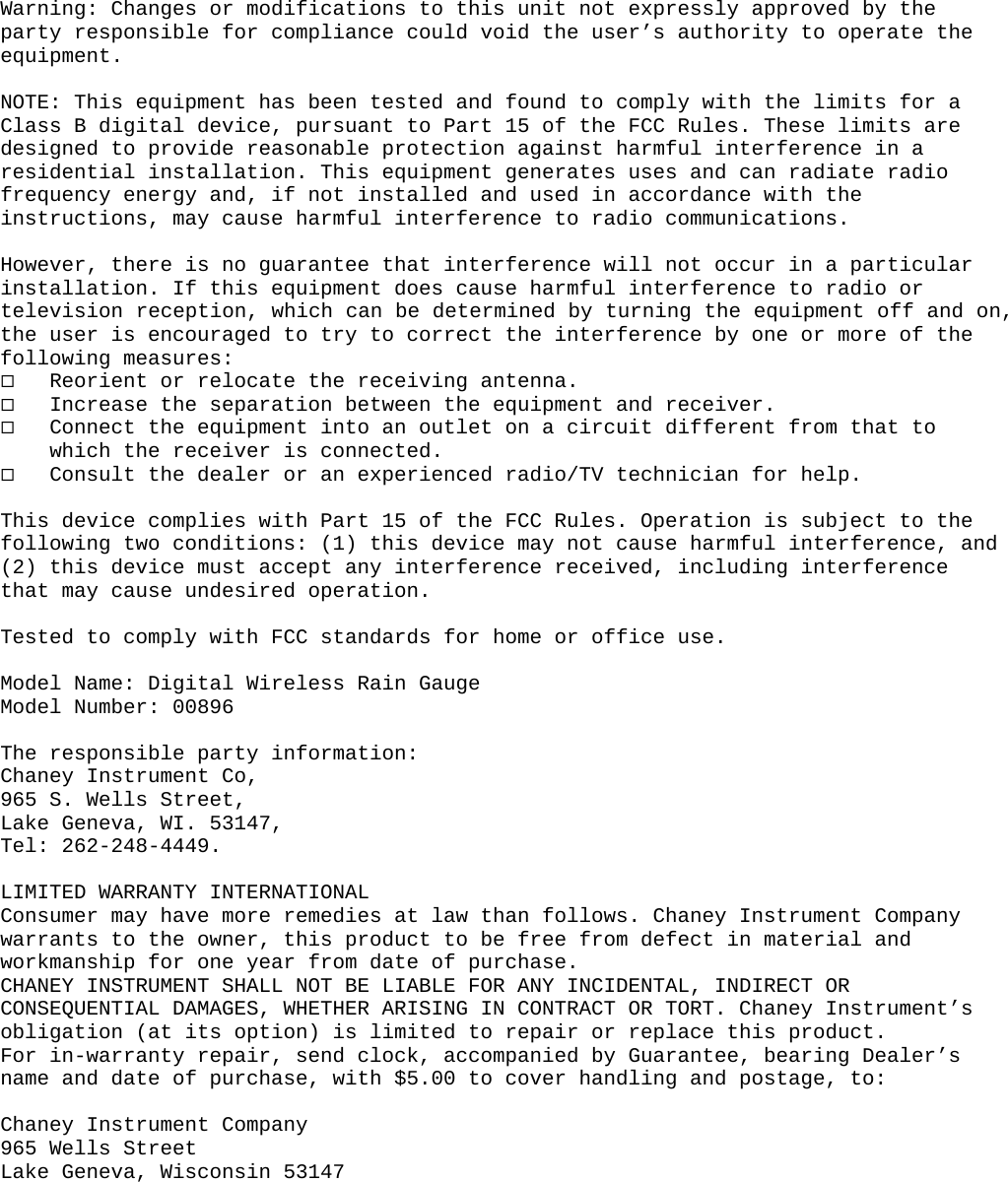   Warning: Changes or modifications to this unit not expressly approved by the party responsible for compliance could void the user’s authority to operate the equipment.  NOTE: This equipment has been tested and found to comply with the limits for a Class B digital device, pursuant to Part 15 of the FCC Rules. These limits are designed to provide reasonable protection against harmful interference in a residential installation. This equipment generates uses and can radiate radio frequency energy and, if not installed and used in accordance with the instructions, may cause harmful interference to radio communications.  However, there is no guarantee that interference will not occur in a particular installation. If this equipment does cause harmful interference to radio or television reception, which can be determined by turning the equipment off and on, the user is encouraged to try to correct the interference by one or more of the following measures:  Reorient or relocate the receiving antenna.  Increase the separation between the equipment and receiver.  Connect the equipment into an outlet on a circuit different from that to which the receiver is connected.  Consult the dealer or an experienced radio/TV technician for help.  This device complies with Part 15 of the FCC Rules. Operation is subject to the following two conditions: (1) this device may not cause harmful interference, and (2) this device must accept any interference received, including interference that may cause undesired operation.  Tested to comply with FCC standards for home or office use.  Model Name: Digital Wireless Rain Gauge Model Number: 00896  The responsible party information: Chaney Instrument Co, 965 S. Wells Street, Lake Geneva, WI. 53147, Tel: 262-248-4449.  LIMITED WARRANTY INTERNATIONAL Consumer may have more remedies at law than follows. Chaney Instrument Company warrants to the owner, this product to be free from defect in material and workmanship for one year from date of purchase.  CHANEY INSTRUMENT SHALL NOT BE LIABLE FOR ANY INCIDENTAL, INDIRECT OR CONSEQUENTIAL DAMAGES, WHETHER ARISING IN CONTRACT OR TORT. Chaney Instrument’s obligation (at its option) is limited to repair or replace this product.  For in-warranty repair, send clock, accompanied by Guarantee, bearing Dealer’s name and date of purchase, with $5.00 to cover handling and postage, to:  Chaney Instrument Company 965 Wells Street Lake Geneva, Wisconsin 53147             