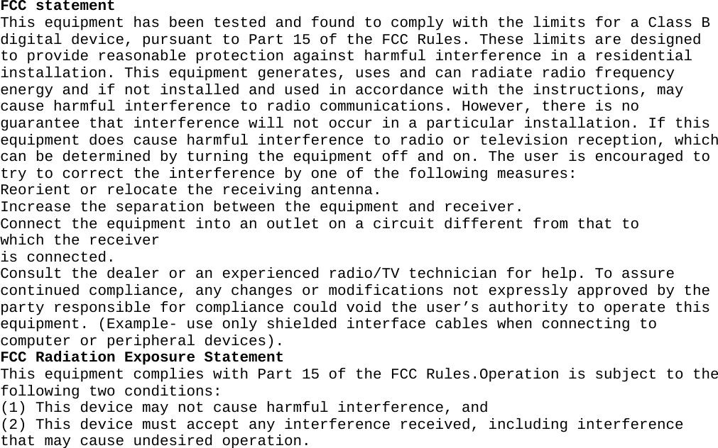 FCC statement  This equipment has been tested and found to comply with the limits for a Class B digital device, pursuant to Part 15 of the FCC Rules. These limits are designed to provide reasonable protection against harmful interference in a residential installation. This equipment generates, uses and can radiate radio frequency energy and if not installed and used in accordance with the instructions, may cause harmful interference to radio communications. However, there is no guarantee that interference will not occur in a particular installation. If this equipment does cause harmful interference to radio or television reception, which can be determined by turning the equipment off and on. The user is encouraged to try to correct the interference by one of the following measures:  Reorient or relocate the receiving antenna.  Increase the separation between the equipment and receiver.  Connect the equipment into an outlet on a circuit different from that to  which the receiver  is connected.  Consult the dealer or an experienced radio/TV technician for help. To assure continued compliance, any changes or modifications not expressly approved by the party responsible for compliance could void the user’s authority to operate this equipment. (Example- use only shielded interface cables when connecting to computer or peripheral devices).  FCC Radiation Exposure Statement  This equipment complies with Part 15 of the FCC Rules.Operation is subject to the following two conditions:  (1) This device may not cause harmful interference, and  (2) This device must accept any interference received, including interference that may cause undesired operation.    