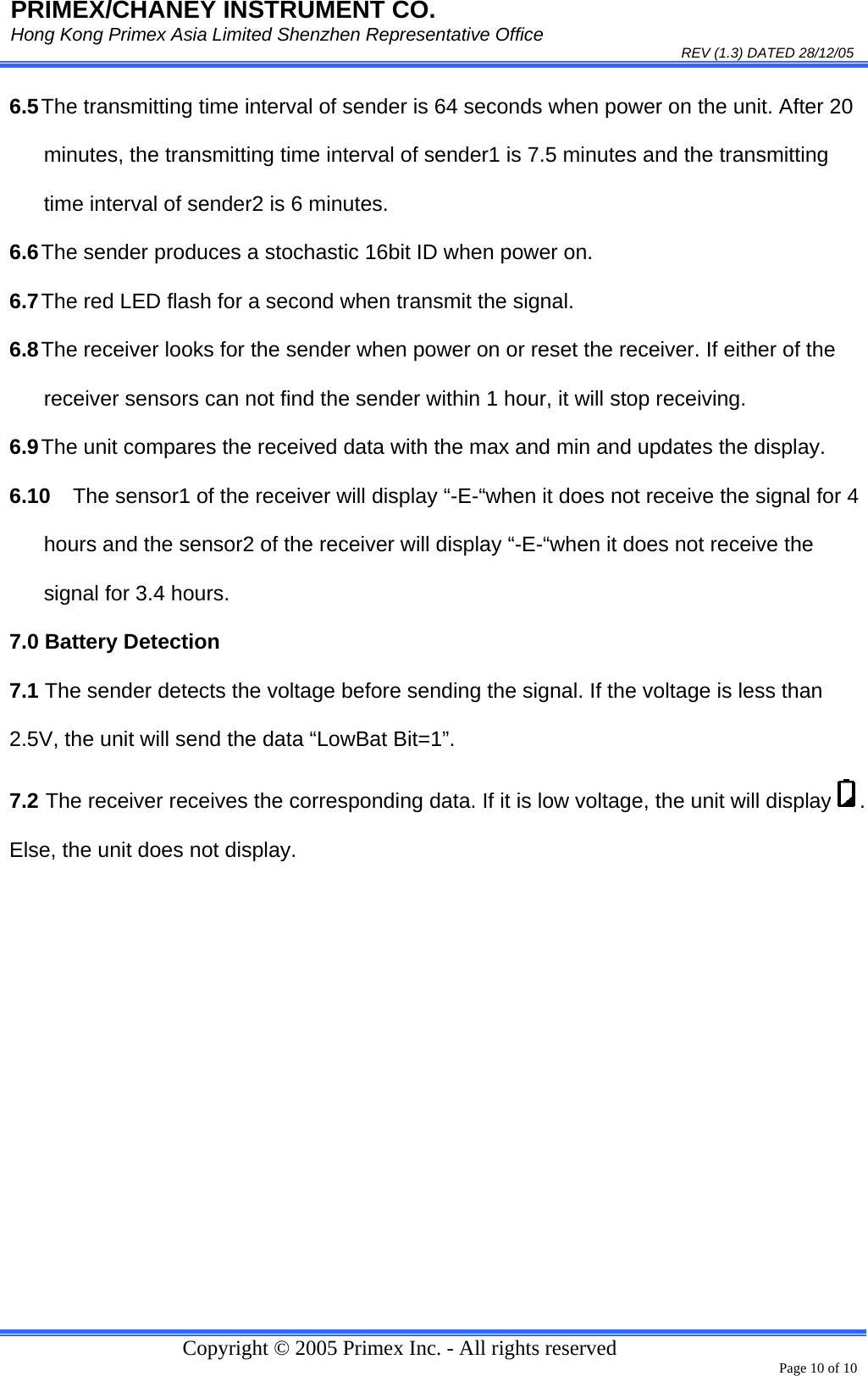 PRIMEX/CHANEY INSTRUMENT CO. Hong Kong Primex Asia Limited Shenzhen Representative Office                                                                                                                                                                           REV (1.3) DATED 28/12/05   Copyright © 2005 Primex Inc. - All rights reserved      Page 10 of 10 6.5 The transmitting time interval of sender is 64 seconds when power on the unit. After 20 minutes, the transmitting time interval of sender1 is 7.5 minutes and the transmitting time interval of sender2 is 6 minutes. 6.6 The sender produces a stochastic 16bit ID when power on. 6.7 The red LED flash for a second when transmit the signal. 6.8 The receiver looks for the sender when power on or reset the receiver. If either of the receiver sensors can not find the sender within 1 hour, it will stop receiving. 6.9 The unit compares the received data with the max and min and updates the display. 6.10  The sensor1 of the receiver will display “-E-“when it does not receive the signal for 4 hours and the sensor2 of the receiver will display “-E-“when it does not receive the signal for 3.4 hours. 7.0 Battery Detection 7.1 The sender detects the voltage before sending the signal. If the voltage is less than 2.5V, the unit will send the data “LowBat Bit=1”. 7.2 The receiver receives the corresponding data. If it is low voltage, the unit will display . Else, the unit does not display.  