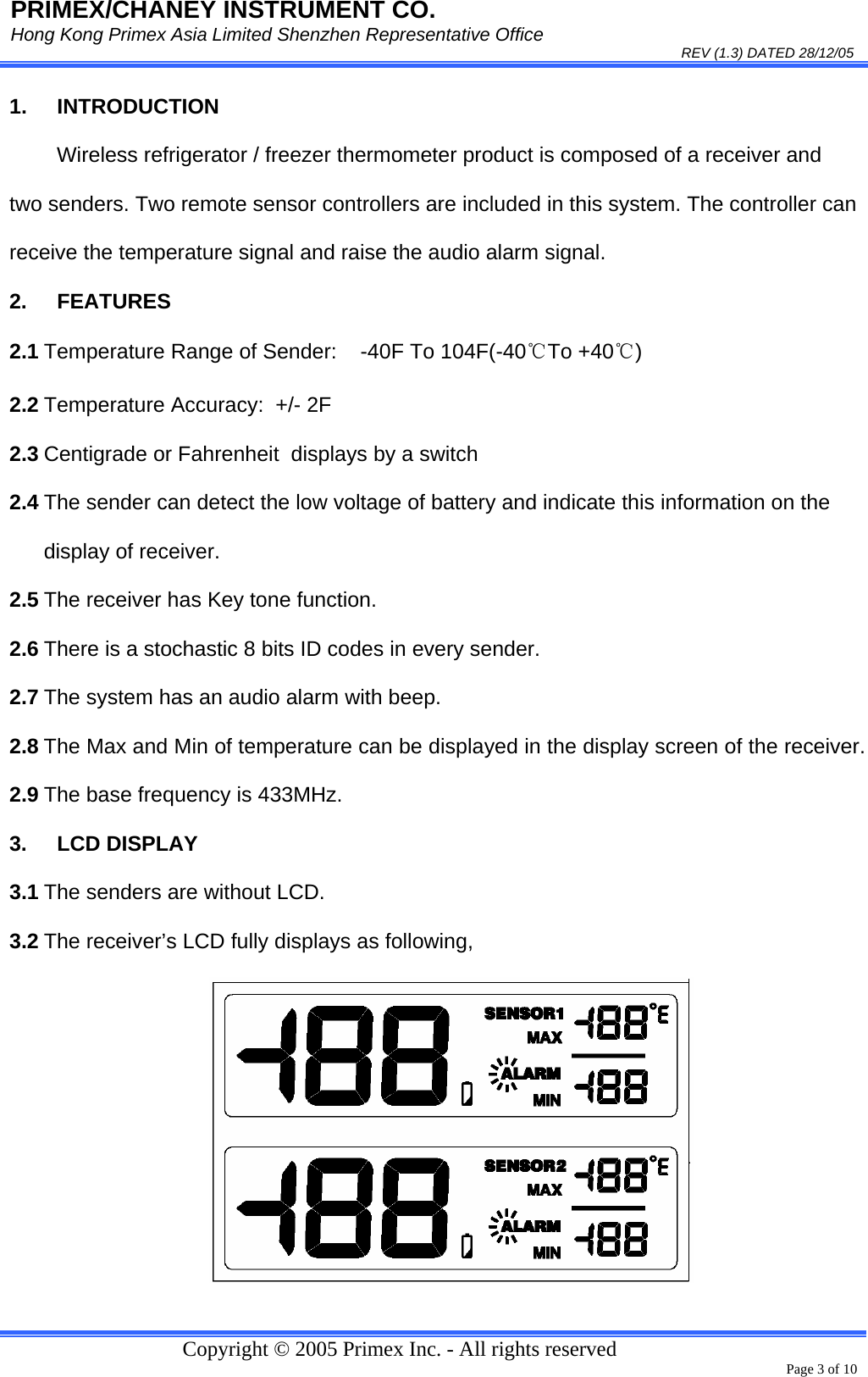 PRIMEX/CHANEY INSTRUMENT CO. Hong Kong Primex Asia Limited Shenzhen Representative Office                                                                                                                                                                           REV (1.3) DATED 28/12/05   Copyright © 2005 Primex Inc. - All rights reserved      Page 3 of 10 1. INTRODUCTION Wireless refrigerator / freezer thermometer product is composed of a receiver and two senders. Two remote sensor controllers are included in this system. The controller can receive the temperature signal and raise the audio alarm signal. 2. FEATURES 2.1 Temperature Range of Sender:    -40F To 104F(-40℃To +40℃) 2.2 Temperature Accuracy:  +/- 2F  2.3 Centigrade or Fahrenheit  displays by a switch 2.4 The sender can detect the low voltage of battery and indicate this information on the display of receiver. 2.5 The receiver has Key tone function. 2.6 There is a stochastic 8 bits ID codes in every sender. 2.7 The system has an audio alarm with beep. 2.8 The Max and Min of temperature can be displayed in the display screen of the receiver. 2.9 The base frequency is 433MHz. 3. LCD DISPLAY 3.1 The senders are without LCD. 3.2 The receiver’s LCD fully displays as following,  