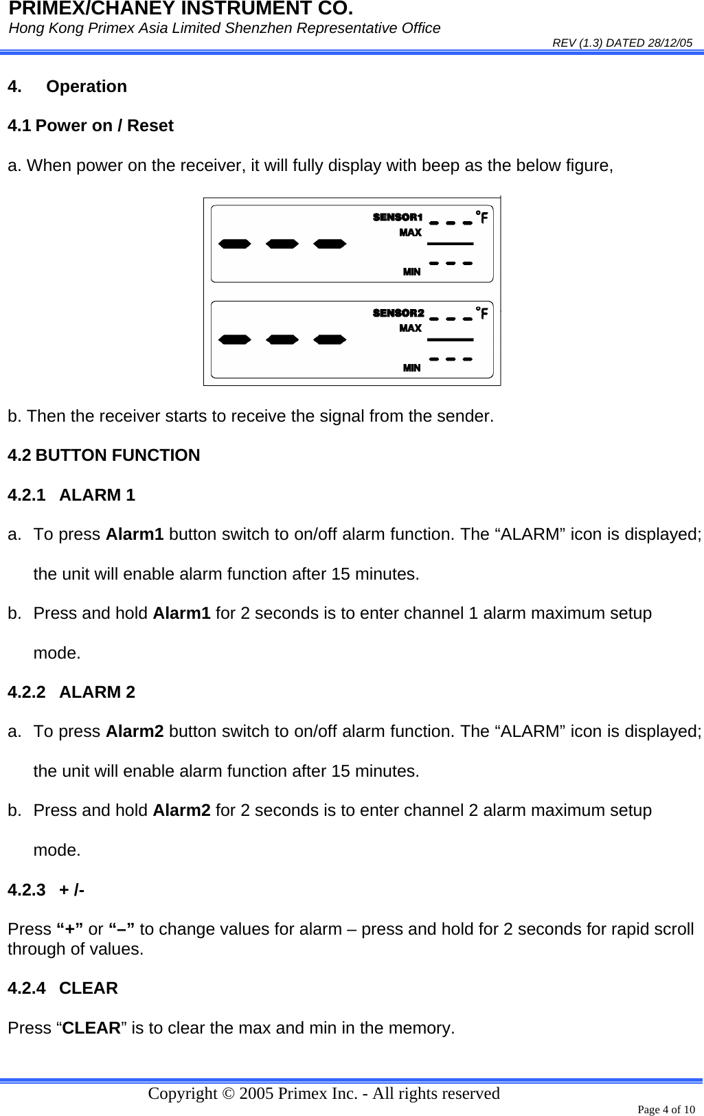 PRIMEX/CHANEY INSTRUMENT CO. Hong Kong Primex Asia Limited Shenzhen Representative Office                                                                                                                                                                           REV (1.3) DATED 28/12/05   Copyright © 2005 Primex Inc. - All rights reserved      Page 4 of 10 4. Operation 4.1 Power on / Reset a. When power on the receiver, it will fully display with beep as the below figure,  b. Then the receiver starts to receive the signal from the sender.   4.2 BUTTON FUNCTION 4.2.1 ALARM 1 a. To press Alarm1 button switch to on/off alarm function. The “ALARM” icon is displayed; the unit will enable alarm function after 15 minutes. b.  Press and hold Alarm1 for 2 seconds is to enter channel 1 alarm maximum setup mode. 4.2.2 ALARM 2 a. To press Alarm2 button switch to on/off alarm function. The “ALARM” icon is displayed; the unit will enable alarm function after 15 minutes. b.  Press and hold Alarm2 for 2 seconds is to enter channel 2 alarm maximum setup mode. 4.2.3 + /- Press “+” or “–” to change values for alarm – press and hold for 2 seconds for rapid scroll through of values.  4.2.4 CLEAR Press “CLEAR” is to clear the max and min in the memory. 