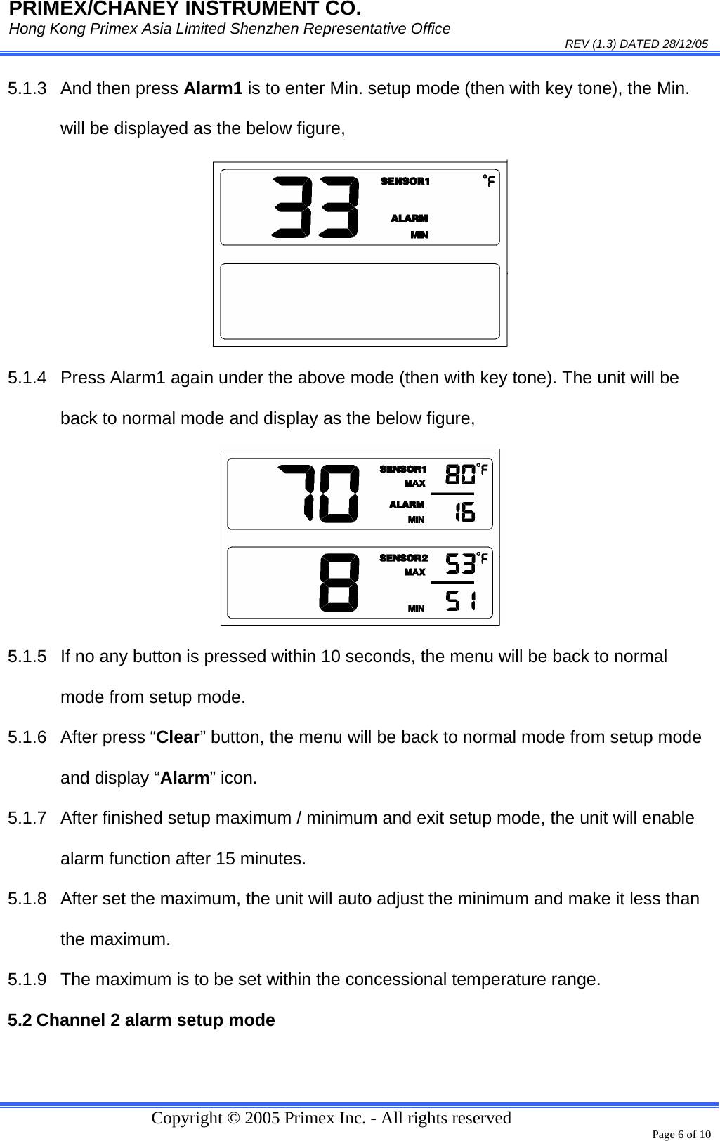 PRIMEX/CHANEY INSTRUMENT CO. Hong Kong Primex Asia Limited Shenzhen Representative Office                                                                                                                                                                           REV (1.3) DATED 28/12/05   Copyright © 2005 Primex Inc. - All rights reserved      Page 6 of 10 5.1.3  And then press Alarm1 is to enter Min. setup mode (then with key tone), the Min. will be displayed as the below figure,  5.1.4  Press Alarm1 again under the above mode (then with key tone). The unit will be back to normal mode and display as the below figure,  5.1.5  If no any button is pressed within 10 seconds, the menu will be back to normal mode from setup mode. 5.1.6 After press “Clear” button, the menu will be back to normal mode from setup mode and display “Alarm” icon.  5.1.7  After finished setup maximum / minimum and exit setup mode, the unit will enable alarm function after 15 minutes. 5.1.8  After set the maximum, the unit will auto adjust the minimum and make it less than the maximum. 5.1.9  The maximum is to be set within the concessional temperature range.  5.2 Channel 2 alarm setup mode 