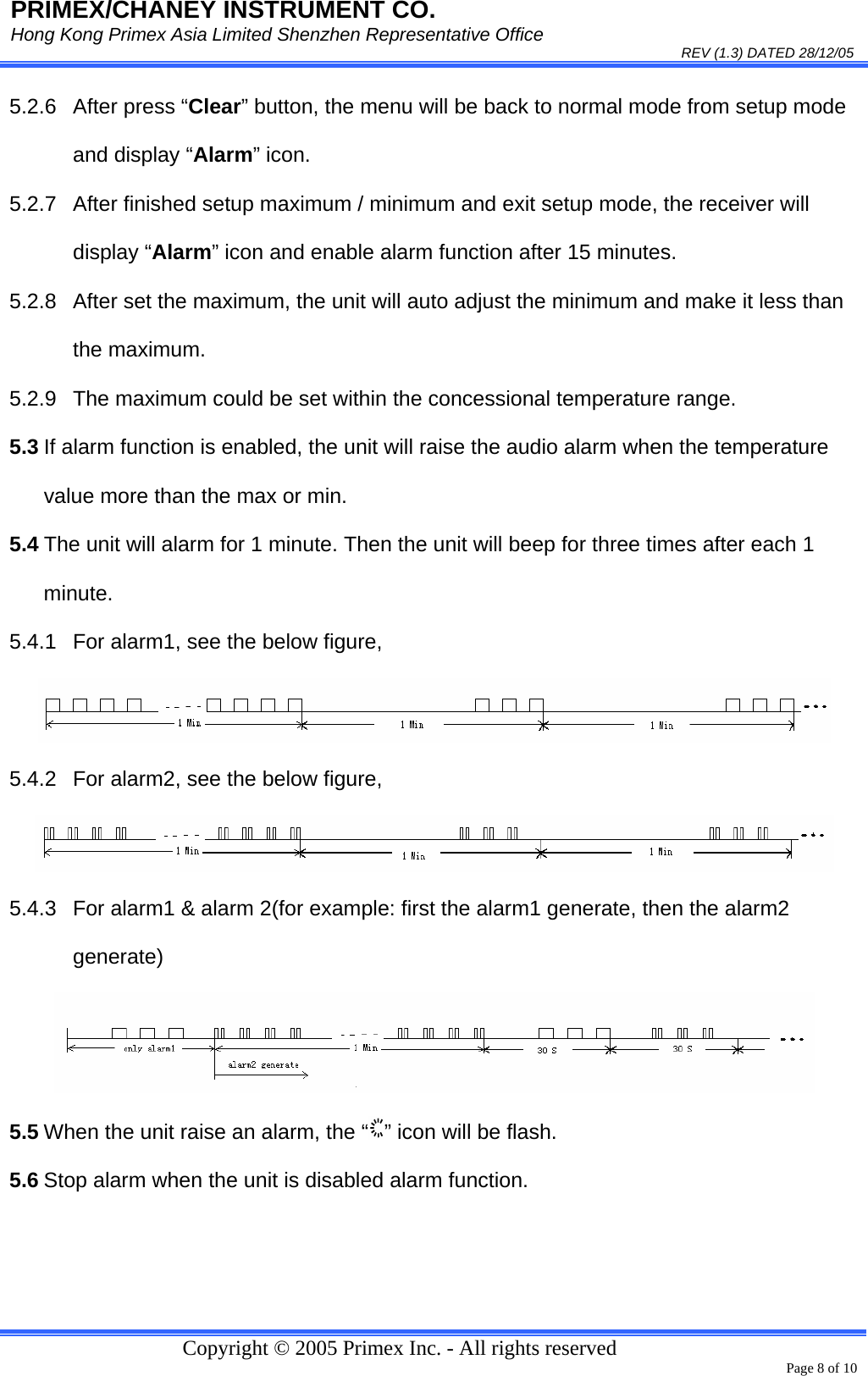 PRIMEX/CHANEY INSTRUMENT CO. Hong Kong Primex Asia Limited Shenzhen Representative Office                                                                                                                                                                           REV (1.3) DATED 28/12/05   Copyright © 2005 Primex Inc. - All rights reserved      Page 8 of 10 5.2.6 After press “Clear” button, the menu will be back to normal mode from setup mode and display “Alarm” icon. 5.2.7  After finished setup maximum / minimum and exit setup mode, the receiver will display “Alarm” icon and enable alarm function after 15 minutes. 5.2.8  After set the maximum, the unit will auto adjust the minimum and make it less than the maximum. 5.2.9  The maximum could be set within the concessional temperature range. 5.3 If alarm function is enabled, the unit will raise the audio alarm when the temperature value more than the max or min. 5.4 The unit will alarm for 1 minute. Then the unit will beep for three times after each 1 minute. 5.4.1  For alarm1, see the below figure,  5.4.2  For alarm2, see the below figure,  5.4.3  For alarm1 &amp; alarm 2(for example: first the alarm1 generate, then the alarm2 generate)  5.5 When the unit raise an alarm, the “ ” icon will be flash. 5.6 Stop alarm when the unit is disabled alarm function.  